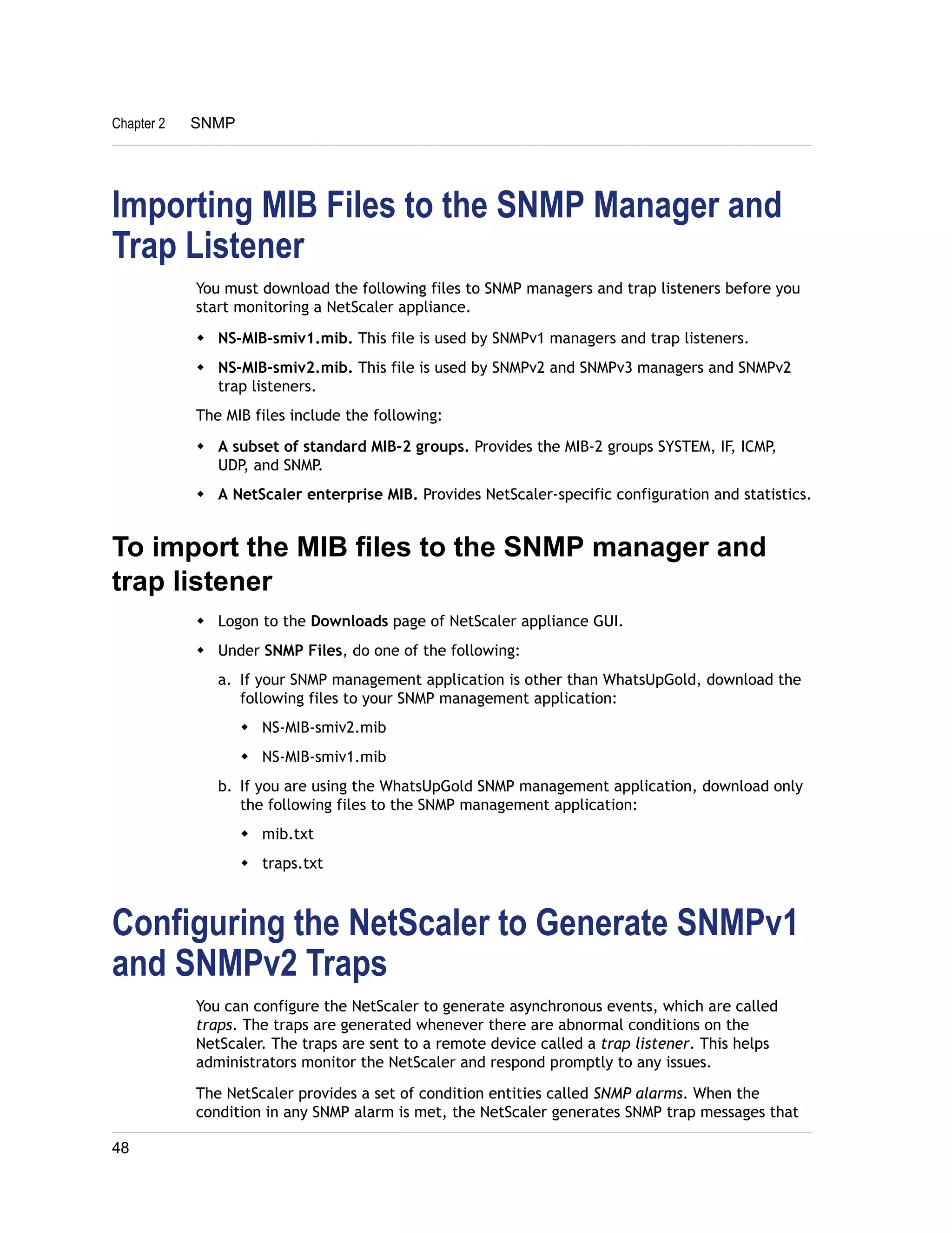 Chapter 2 SNMP 
Importing MIB Files to the SNMP Manager and 
Trap Listener 
You must download the following files to SNMP managers and trap listeners before you 
start monitoring a NetScaler appliance. 
w NS-MIB-smiv1.mib. This file is used by SNMPv1 managers and trap listeners. 
w NS-MIB-smiv2.mib. This file is used by SNMPv2 and SNMPv3 managers and SNMPv2 
trap listeners. 
The MIB files include the following: 
w A subset of standard MIB-2 groups. Provides the MIB-2 groups SYSTEM, IF, ICMP, 
UDP, and SNMP. 
w A NetScaler enterprise MIB. Provides NetScaler-specific configuration and statistics. 
To import the MIB files to the SNMP manager and 
trap listener 
w Logon to the Downloads page of NetScaler appliance GUI. 
w Under SNMP Files, do one of the following: 
a. If your SNMP management application is other than WhatsUpGold, download the 
following files to your SNMP management application: 
w NS-MIB-smiv2.mib 
w NS-MIB-smiv1.mib 
b. If you are using the WhatsUpGold SNMP management application, download only 
the following files to the SNMP management application: 
w mib.txt 
w traps.txt 
Configuring the NetScaler to Generate SNMPv1 
and SNMPv2 Traps 
You can configure the NetScaler to generate asynchronous events, which are called 
traps. The traps are generated whenever there are abnormal conditions on the 
NetScaler. The traps are sent to a remote device called a trap listener. This helps 
administrators monitor the NetScaler and respond promptly to any issues. 
The NetScaler provides a set of condition entities called SNMP alarms. When the 
condition in any SNMP alarm is met, the NetScaler generates SNMP trap messages that 
48 
 
