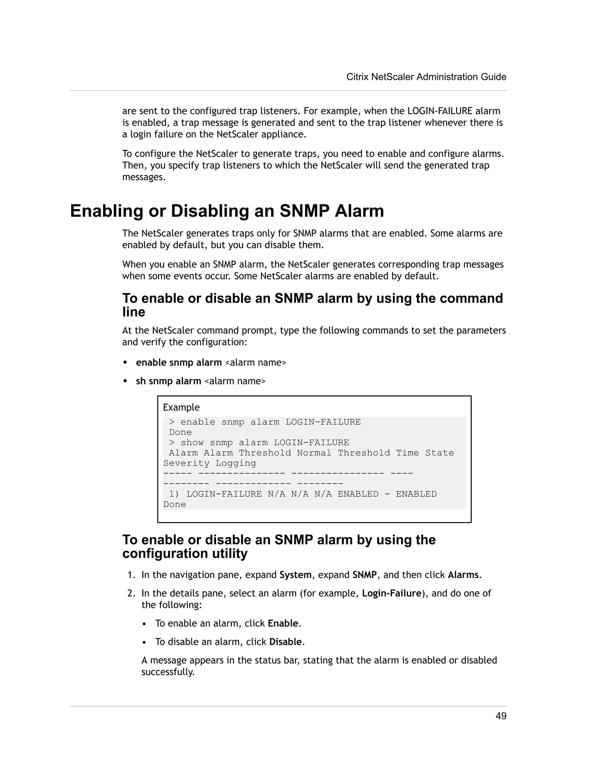 Citrix NetScaler Administration Guide 
are sent to the configured trap listeners. For example, when the LOGIN-FAILURE alarm 
is enabled, a trap message is generated and sent to the trap listener whenever there is 
a login failure on the NetScaler appliance. 
To configure the NetScaler to generate traps, you need to enable and configure alarms. 
Then, you specify trap listeners to which the NetScaler will send the generated trap 
messages. 
Enabling or Disabling an SNMP Alarm 
The NetScaler generates traps only for SNMP alarms that are enabled. Some alarms are 
enabled by default, but you can disable them. 
When you enable an SNMP alarm, the NetScaler generates corresponding trap messages 
when some events occur. Some NetScaler alarms are enabled by default. 
To enable or disable an SNMP alarm by using the command 
line 
At the NetScaler command prompt, type the following commands to set the parameters 
and verify the configuration: 
w enable snmp alarm <alarm name> 
w sh snmp alarm <alarm name> 
Example 
> enable snmp alarm LOGIN-FAILURE 
Done 
> show snmp alarm LOGIN-FAILURE 
Alarm Alarm Threshold Normal Threshold Time State 
Severity Logging 
----- --------------- ---------------- ---- 
-------- ------------- -------- 
1) LOGIN-FAILURE N/A N/A N/A ENABLED - ENABLED 
Done 
To enable or disable an SNMP alarm by using the 
configuration utility 
1. In the navigation pane, expand System, expand SNMP, and then click Alarms. 
2. In the details pane, select an alarm (for example, Login-Failure), and do one of 
the following: 
• To enable an alarm, click Enable. 
• To disable an alarm, click Disable. 
A message appears in the status bar, stating that the alarm is enabled or disabled 
successfully. 
49 
 
