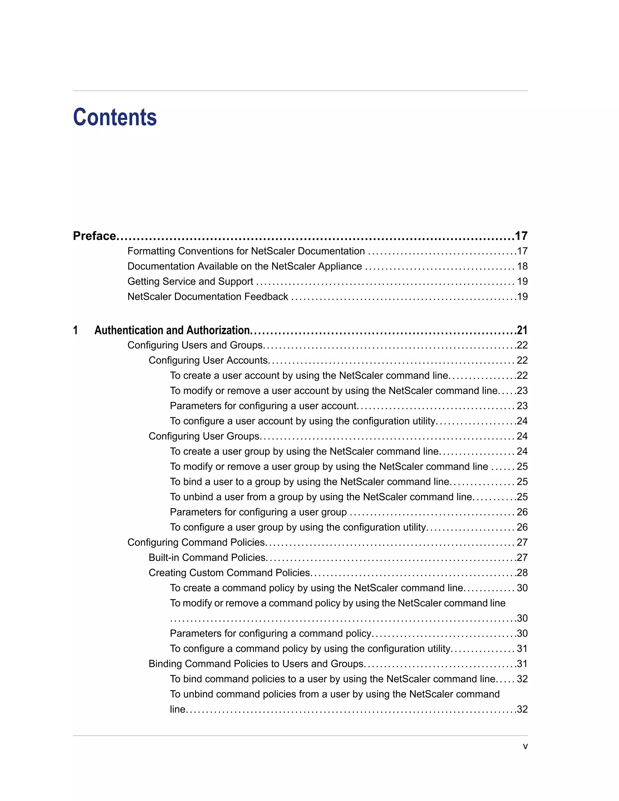 Contents 
Preface..................................................................................................17 
Formatting Conventions for NetScaler Documentation . . . . . . . . . . . . . . . . . . . . . . . . . . . . . . . . . . . . .17 
Documentation Available on the NetScaler Appliance . . . . . . . . . . . . . . . . . . . . . . . . . . . . . . . . . . . . . 18 
Getting Service and Support . . . . . . . . . . . . . . . . . . . . . . . . . . . . . . . . . . . . . . . . . . . . . . . . . . . . . . . . . . . . . . . . 19 
NetScaler Documentation Feedback . . . . . . . . . . . . . . . . . . . . . . . . . . . . . . . . . . . . . . . . . . . . . . . . . . . . . . . .19 
1 Authentication and Authorization..................................................................21 
Configuring Users and Groups. . . . . . . . . . . . . . . . . . . . . . . . . . . . . . . . . . . . . . . . . . . . . . . . . . . . . . . . . . . . . . .22 
Configuring User Accounts. . . . . . . . . . . . . . . . . . . . . . . . . . . . . . . . . . . . . . . . . . . . . . . . . . . . . . . . . . . . . 22 
To create a user account by using the NetScaler command line. . . . . . . . . . . . . . . . .22 
To modify or remove a user account by using the NetScaler command line. . . . .23 
Parameters for configuring a user account. . . . . . . . . . . . . . . . . . . . . . . . . . . . . . . . . . . . . . . 23 
To configure a user account by using the configuration utility. . . . . . . . . . . . . . . . . . . .24 
Configuring User Groups. . . . . . . . . . . . . . . . . . . . . . . . . . . . . . . . . . . . . . . . . . . . . . . . . . . . . . . . . . . . . . . 24 
To create a user group by using the NetScaler command line. . . . . . . . . . . . . . . . . . . 24 
To modify or remove a user group by using the NetScaler command line . . . . . . 25 
To bind a user to a group by using the NetScaler command line. . . . . . . . . . . . . . . . 25 
To unbind a user from a group by using the NetScaler command line. . . . . . . . . . .25 
Parameters for configuring a user group . . . . . . . . . . . . . . . . . . . . . . . . . . . . . . . . . . . . . . . . . 26 
To configure a user group by using the configuration utility. . . . . . . . . . . . . . . . . . . . . . 26 
Configuring Command Policies. . . . . . . . . . . . . . . . . . . . . . . . . . . . . . . . . . . . . . . . . . . . . . . . . . . . . . . . . . . . . . 27 
Built-in Command Policies. . . . . . . . . . . . . . . . . . . . . . . . . . . . . . . . . . . . . . . . . . . . . . . . . . . . . . . . . . . . . .27 
Creating Custom Command Policies. . . . . . . . . . . . . . . . . . . . . . . . . . . . . . . . . . . . . . . . . . . . . . . . . . .28 
To create a command policy by using the NetScaler command line. . . . . . . . . . . . . 30 
To modify or remove a command policy by using the NetScaler command line 
. . . . . . . . . . . . . . . . . . . . . . . . . . . . . . . . . . . . . . . . . . . . . . . . . . . . . . . . . . . . . . . . . . . . . . . . . . . . . . . . . . . . . .30 
Parameters for configuring a command policy. . . . . . . . . . . . . . . . . . . . . . . . . . . . . . . . . . . .30 
To configure a command policy by using the configuration utility. . . . . . . . . . . . . . . . 31 
Binding Command Policies to Users and Groups. . . . . . . . . . . . . . . . . . . . . . . . . . . . . . . . . . . . . .31 
To bind command policies to a user by using the NetScaler command line. . . . . 32 
To unbind command policies from a user by using the NetScaler command 
line. . . . . . . . . . . . . . . . . . . . . . . . . . . . . . . . . . . . . . . . . . . . . . . . . . . . . . . . . . . . . . . . . . . . . . . . . . . . . . . . . .32 
v 
 