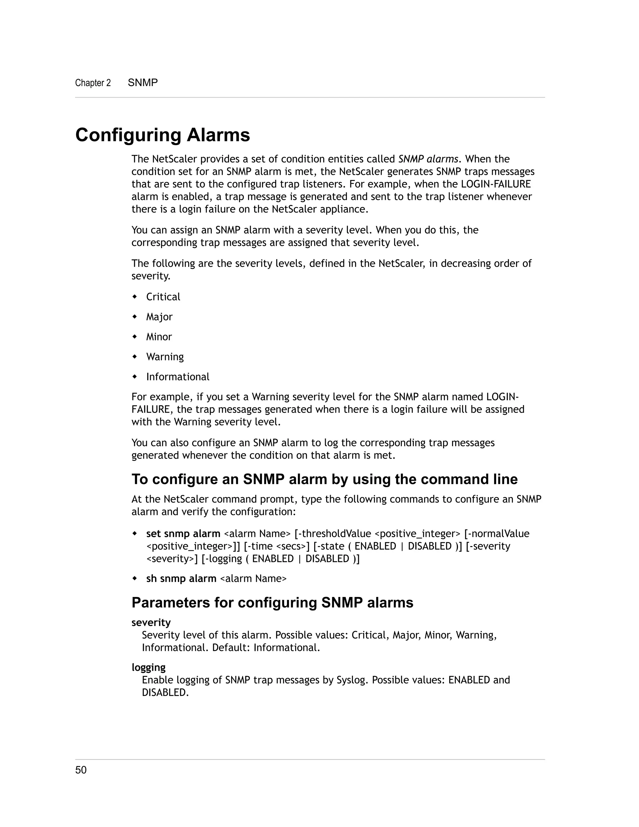 Chapter 2 SNMP 
Configuring Alarms 
The NetScaler provides a set of condition entities called SNMP alarms. When the 
condition set for an SNMP alarm is met, the NetScaler generates SNMP traps messages 
that are sent to the configured trap listeners. For example, when the LOGIN-FAILURE 
alarm is enabled, a trap message is generated and sent to the trap listener whenever 
there is a login failure on the NetScaler appliance. 
You can assign an SNMP alarm with a severity level. When you do this, the 
corresponding trap messages are assigned that severity level. 
The following are the severity levels, defined in the NetScaler, in decreasing order of 
severity. 
w Critical 
w Major 
w Minor 
w Warning 
w Informational 
For example, if you set a Warning severity level for the SNMP alarm named LOGIN-FAILURE, 
the trap messages generated when there is a login failure will be assigned 
with the Warning severity level. 
You can also configure an SNMP alarm to log the corresponding trap messages 
generated whenever the condition on that alarm is met. 
To configure an SNMP alarm by using the command line 
At the NetScaler command prompt, type the following commands to configure an SNMP 
alarm and verify the configuration: 
w set snmp alarm <alarm Name> [-thresholdValue <positive_integer> [-normalValue 
<positive_integer>]] [-time <secs>] [-state ( ENABLED | DISABLED )] [-severity 
<severity>] [-logging ( ENABLED | DISABLED )] 
w sh snmp alarm <alarm Name> 
Parameters for configuring SNMP alarms 
severity 
Severity level of this alarm. Possible values: Critical, Major, Minor, Warning, 
Informational. Default: Informational. 
logging 
Enable logging of SNMP trap messages by Syslog. Possible values: ENABLED and 
DISABLED. 
50 
 
