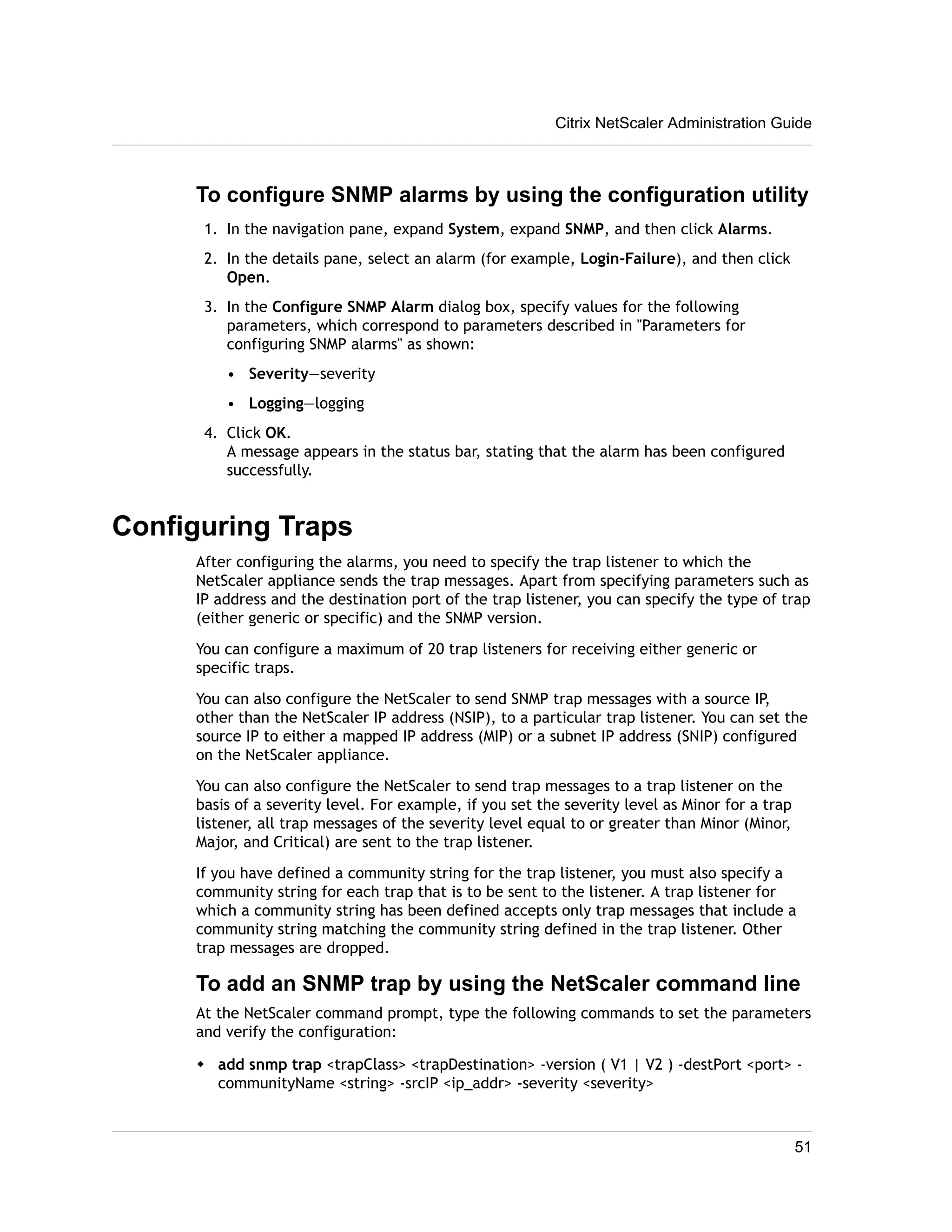 Citrix NetScaler Administration Guide 
To configure SNMP alarms by using the configuration utility 
1. In the navigation pane, expand System, expand SNMP, and then click Alarms. 
2. In the details pane, select an alarm (for example, Login-Failure), and then click 
Open. 
3. In the Configure SNMP Alarm dialog box, specify values for the following 
parameters, which correspond to parameters described in "Parameters for 
configuring SNMP alarms" as shown: 
• Severity—severity 
• Logging—logging 
4. Click OK. 
A message appears in the status bar, stating that the alarm has been configured 
successfully. 
Configuring Traps 
After configuring the alarms, you need to specify the trap listener to which the 
NetScaler appliance sends the trap messages. Apart from specifying parameters such as 
IP address and the destination port of the trap listener, you can specify the type of trap 
(either generic or specific) and the SNMP version. 
You can configure a maximum of 20 trap listeners for receiving either generic or 
specific traps. 
You can also configure the NetScaler to send SNMP trap messages with a source IP, 
other than the NetScaler IP address (NSIP), to a particular trap listener. You can set the 
source IP to either a mapped IP address (MIP) or a subnet IP address (SNIP) configured 
on the NetScaler appliance. 
You can also configure the NetScaler to send trap messages to a trap listener on the 
basis of a severity level. For example, if you set the severity level as Minor for a trap 
listener, all trap messages of the severity level equal to or greater than Minor (Minor, 
Major, and Critical) are sent to the trap listener. 
If you have defined a community string for the trap listener, you must also specify a 
community string for each trap that is to be sent to the listener. A trap listener for 
which a community string has been defined accepts only trap messages that include a 
community string matching the community string defined in the trap listener. Other 
trap messages are dropped. 
To add an SNMP trap by using the NetScaler command line 
At the NetScaler command prompt, type the following commands to set the parameters 
and verify the configuration: 
w add snmp trap <trapClass> <trapDestination> -version ( V1 | V2 ) -destPort <port> - 
communityName <string> -srcIP <ip_addr> -severity <severity> 
51 
 
