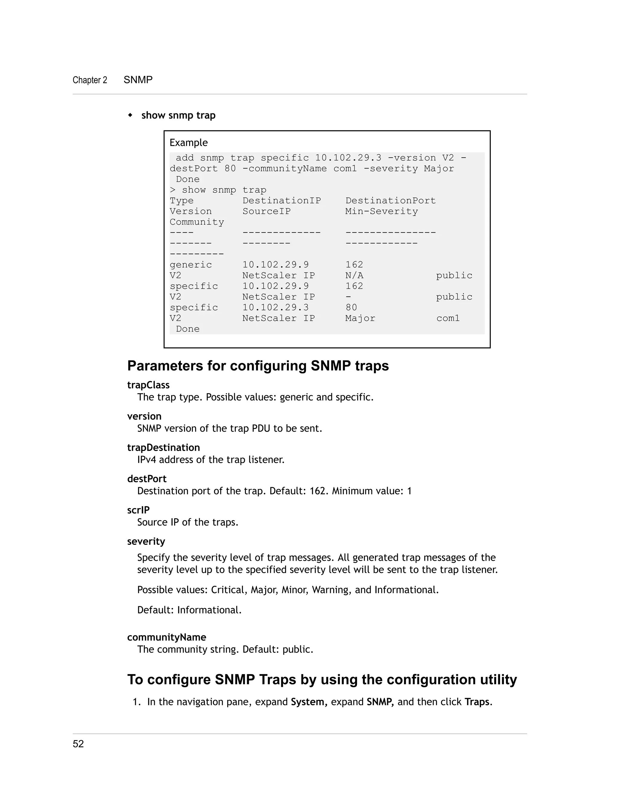 Chapter 2 SNMP 
w show snmp trap 
Example 
add snmp trap specific 10.102.29.3 -version V2 - 
destPort 80 -communityName com1 -severity Major 
Done 
> show snmp trap 
Type DestinationIP DestinationPort 
Version SourceIP Min-Severity 
Community 
---- ------------- --------------- 
------- -------- ------------ 
--------- 
generic 10.102.29.9 162 
V2 NetScaler IP N/A public 
specific 10.102.29.9 162 
V2 NetScaler IP - public 
specific 10.102.29.3 80 
V2 NetScaler IP Major com1 
Done 
Parameters for configuring SNMP traps 
trapClass 
The trap type. Possible values: generic and specific. 
version 
SNMP version of the trap PDU to be sent. 
trapDestination 
IPv4 address of the trap listener. 
destPort 
Destination port of the trap. Default: 162. Minimum value: 1 
scrIP 
Source IP of the traps. 
severity 
Specify the severity level of trap messages. All generated trap messages of the 
severity level up to the specified severity level will be sent to the trap listener. 
Possible values: Critical, Major, Minor, Warning, and Informational. 
Default: Informational. 
communityName 
The community string. Default: public. 
To configure SNMP Traps by using the configuration utility 
1. In the navigation pane, expand System, expand SNMP, and then click Traps. 
52 
 