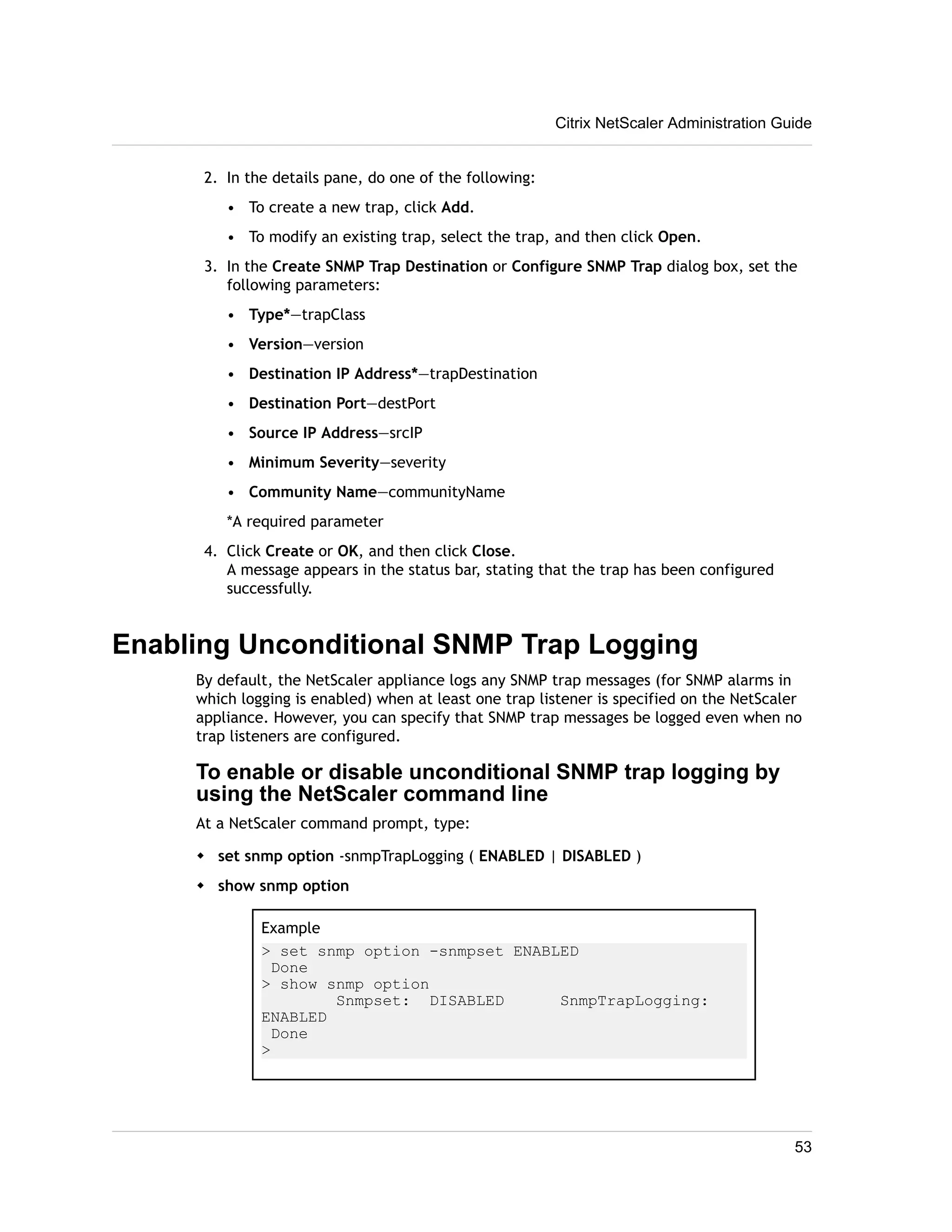 2. In the details pane, do one of the following: 
• To create a new trap, click Add. 
• To modify an existing trap, select the trap, and then click Open. 
3. In the Create SNMP Trap Destination or Configure SNMP Trap dialog box, set the 
following parameters: 
• Type*—trapClass 
• Version—version 
• Destination IP Address*—trapDestination 
• Destination Port—destPort 
• Source IP Address—srcIP 
• Minimum Severity—severity 
• Community Name—communityName 
*A required parameter 
4. Click Create or OK, and then click Close. 
A message appears in the status bar, stating that the trap has been configured 
successfully. 
Enabling Unconditional SNMP Trap Logging 
By default, the NetScaler appliance logs any SNMP trap messages (for SNMP alarms in 
which logging is enabled) when at least one trap listener is specified on the NetScaler 
appliance. However, you can specify that SNMP trap messages be logged even when no 
trap listeners are configured. 
To enable or disable unconditional SNMP trap logging by 
using the NetScaler command line 
At a NetScaler command prompt, type: 
w set snmp option -snmpTrapLogging ( ENABLED | DISABLED ) 
w show snmp option 
Example 
> set snmp option -snmpset ENABLED 
Done 
> show snmp option 
Snmpset: DISABLED SnmpTrapLogging: 
ENABLED 
Done 
> 
Citrix NetScaler Administration Guide 
53 
 