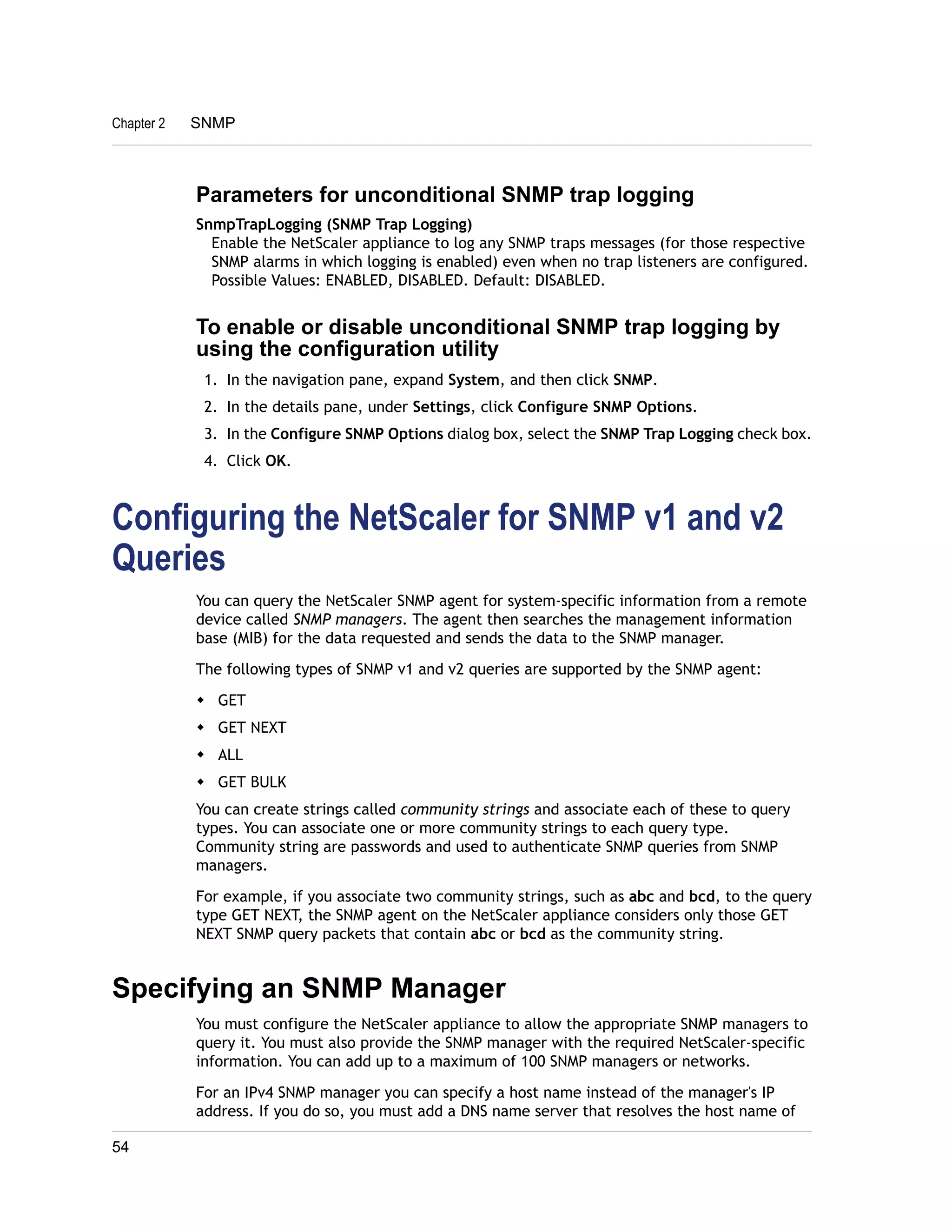 Chapter 2 SNMP 
Parameters for unconditional SNMP trap logging 
SnmpTrapLogging (SNMP Trap Logging) 
Enable the NetScaler appliance to log any SNMP traps messages (for those respective 
SNMP alarms in which logging is enabled) even when no trap listeners are configured. 
Possible Values: ENABLED, DISABLED. Default: DISABLED. 
To enable or disable unconditional SNMP trap logging by 
using the configuration utility 
1. In the navigation pane, expand System, and then click SNMP. 
2. In the details pane, under Settings, click Configure SNMP Options. 
3. In the Configure SNMP Options dialog box, select the SNMP Trap Logging check box. 
4. Click OK. 
Configuring the NetScaler for SNMP v1 and v2 
Queries 
You can query the NetScaler SNMP agent for system-specific information from a remote 
device called SNMP managers. The agent then searches the management information 
base (MIB) for the data requested and sends the data to the SNMP manager. 
The following types of SNMP v1 and v2 queries are supported by the SNMP agent: 
w GET 
w GET NEXT 
w ALL 
w GET BULK 
You can create strings called community strings and associate each of these to query 
types. You can associate one or more community strings to each query type. 
Community string are passwords and used to authenticate SNMP queries from SNMP 
managers. 
For example, if you associate two community strings, such as abc and bcd, to the query 
type GET NEXT, the SNMP agent on the NetScaler appliance considers only those GET 
NEXT SNMP query packets that contain abc or bcd as the community string. 
Specifying an SNMP Manager 
You must configure the NetScaler appliance to allow the appropriate SNMP managers to 
query it. You must also provide the SNMP manager with the required NetScaler-specific 
information. You can add up to a maximum of 100 SNMP managers or networks. 
For an IPv4 SNMP manager you can specify a host name instead of the manager's IP 
address. If you do so, you must add a DNS name server that resolves the host name of 
54 
 