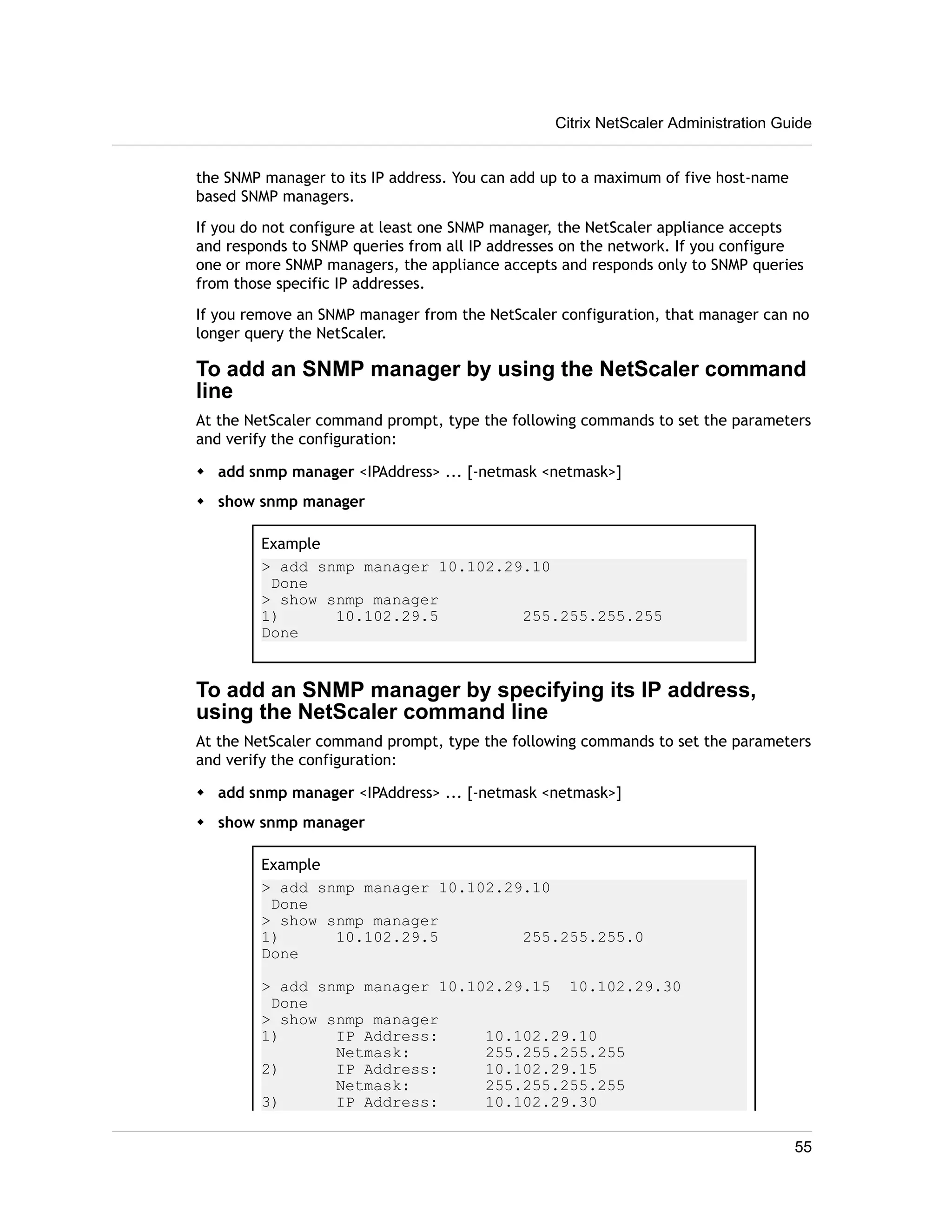 Citrix NetScaler Administration Guide 
the SNMP manager to its IP address. You can add up to a maximum of five host-name 
based SNMP managers. 
If you do not configure at least one SNMP manager, the NetScaler appliance accepts 
and responds to SNMP queries from all IP addresses on the network. If you configure 
one or more SNMP managers, the appliance accepts and responds only to SNMP queries 
from those specific IP addresses. 
If you remove an SNMP manager from the NetScaler configuration, that manager can no 
longer query the NetScaler. 
To add an SNMP manager by using the NetScaler command 
line 
At the NetScaler command prompt, type the following commands to set the parameters 
and verify the configuration: 
w add snmp manager <IPAddress> ... [-netmask <netmask>] 
w show snmp manager 
Example 
> add snmp manager 10.102.29.10 
Done 
> show snmp manager 
1) 10.102.29.5 255.255.255.255 
Done 
To add an SNMP manager by specifying its IP address, 
using the NetScaler command line 
At the NetScaler command prompt, type the following commands to set the parameters 
and verify the configuration: 
w add snmp manager <IPAddress> ... [-netmask <netmask>] 
w show snmp manager 
Example 
> add snmp manager 10.102.29.10 
Done 
> show snmp manager 
1) 10.102.29.5 255.255.255.0 
Done 
> add snmp manager 10.102.29.15 10.102.29.30 
Done 
> show snmp manager 
1) IP Address: 10.102.29.10 
Netmask: 255.255.255.255 
2) IP Address: 10.102.29.15 
Netmask: 255.255.255.255 
3) IP Address: 10.102.29.30 
55 
 