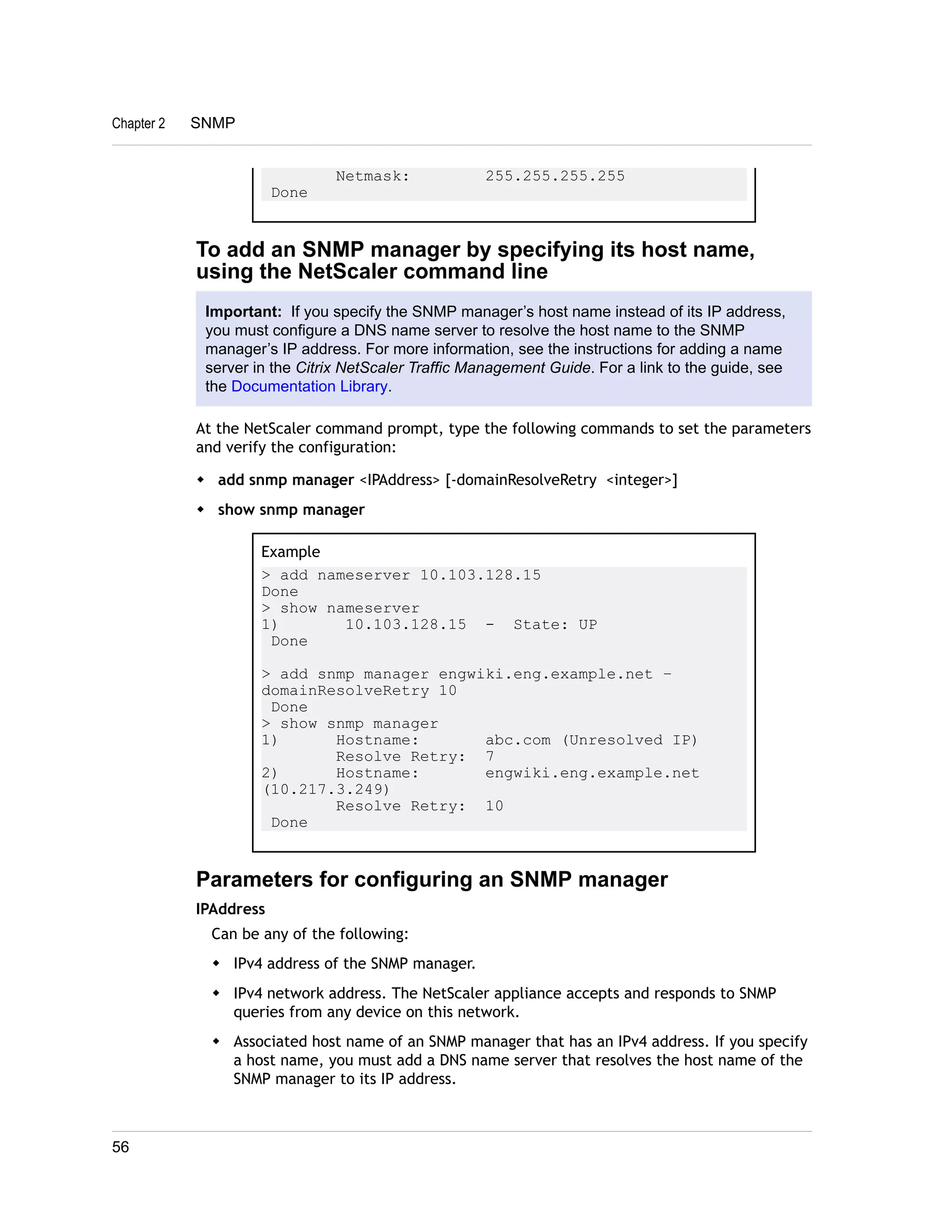 Netmask: 255.255.255.255 
Done 
Chapter 2 SNMP 
To add an SNMP manager by specifying its host name, 
using the NetScaler command line 
Important: If you specify the SNMP manager’s host name instead of its IP address, 
you must configure a DNS name server to resolve the host name to the SNMP 
manager’s IP address. For more information, see the instructions for adding a name 
server in the Citrix NetScaler Traffic Management Guide. For a link to the guide, see 
the Documentation Library. 
At the NetScaler command prompt, type the following commands to set the parameters 
and verify the configuration: 
w add snmp manager <IPAddress> [-domainResolveRetry <integer>] 
w show snmp manager 
Example 
> add nameserver 10.103.128.15 
Done 
> show nameserver 
1) 10.103.128.15 - State: UP 
Done 
> add snmp manager engwiki.eng.example.net – 
domainResolveRetry 10 
Done 
> show snmp manager 
1) Hostname: abc.com (Unresolved IP) 
Resolve Retry: 7 
2) Hostname: engwiki.eng.example.net 
(10.217.3.249) 
Resolve Retry: 10 
Done 
Parameters for configuring an SNMP manager 
IPAddress 
Can be any of the following: 
w IPv4 address of the SNMP manager. 
w IPv4 network address. The NetScaler appliance accepts and responds to SNMP 
queries from any device on this network. 
w Associated host name of an SNMP manager that has an IPv4 address. If you specify 
a host name, you must add a DNS name server that resolves the host name of the 
SNMP manager to its IP address. 
56 
 