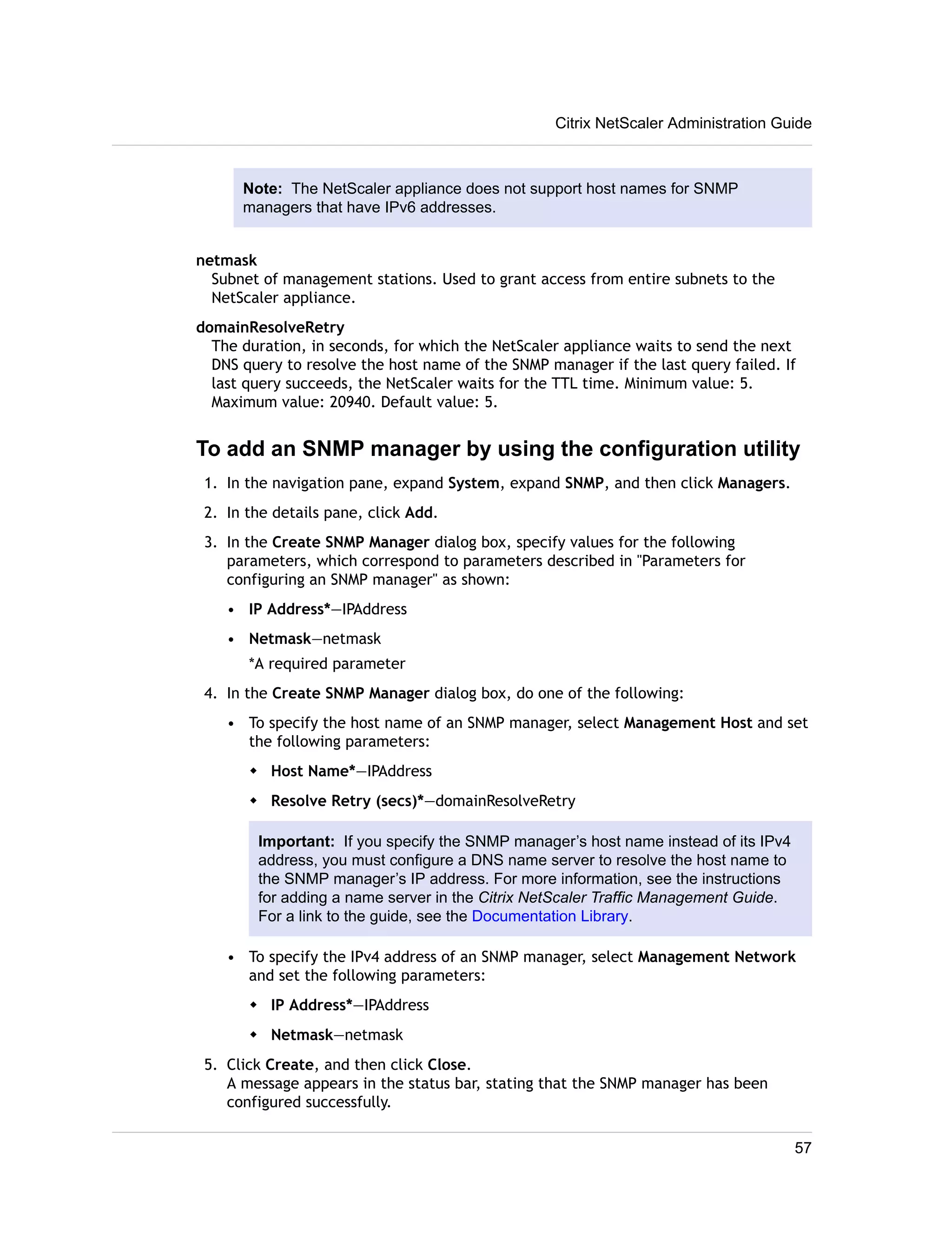 Citrix NetScaler Administration Guide 
Note: The NetScaler appliance does not support host names for SNMP 
managers that have IPv6 addresses. 
netmask 
Subnet of management stations. Used to grant access from entire subnets to the 
NetScaler appliance. 
domainResolveRetry 
The duration, in seconds, for which the NetScaler appliance waits to send the next 
DNS query to resolve the host name of the SNMP manager if the last query failed. If 
last query succeeds, the NetScaler waits for the TTL time. Minimum value: 5. 
Maximum value: 20940. Default value: 5. 
To add an SNMP manager by using the configuration utility 
1. In the navigation pane, expand System, expand SNMP, and then click Managers. 
2. In the details pane, click Add. 
3. In the Create SNMP Manager dialog box, specify values for the following 
parameters, which correspond to parameters described in "Parameters for 
configuring an SNMP manager" as shown: 
• IP Address*—IPAddress 
• Netmask—netmask 
*A required parameter 
4. In the Create SNMP Manager dialog box, do one of the following: 
• To specify the host name of an SNMP manager, select Management Host and set 
the following parameters: 
w Host Name*—IPAddress 
w Resolve Retry (secs)*—domainResolveRetry 
Important: If you specify the SNMP manager’s host name instead of its IPv4 
address, you must configure a DNS name server to resolve the host name to 
the SNMP manager’s IP address. For more information, see the instructions 
for adding a name server in the Citrix NetScaler Traffic Management Guide. 
For a link to the guide, see the Documentation Library. 
• To specify the IPv4 address of an SNMP manager, select Management Network 
and set the following parameters: 
w IP Address*—IPAddress 
w Netmask—netmask 
5. Click Create, and then click Close. 
A message appears in the status bar, stating that the SNMP manager has been 
configured successfully. 
57 
 