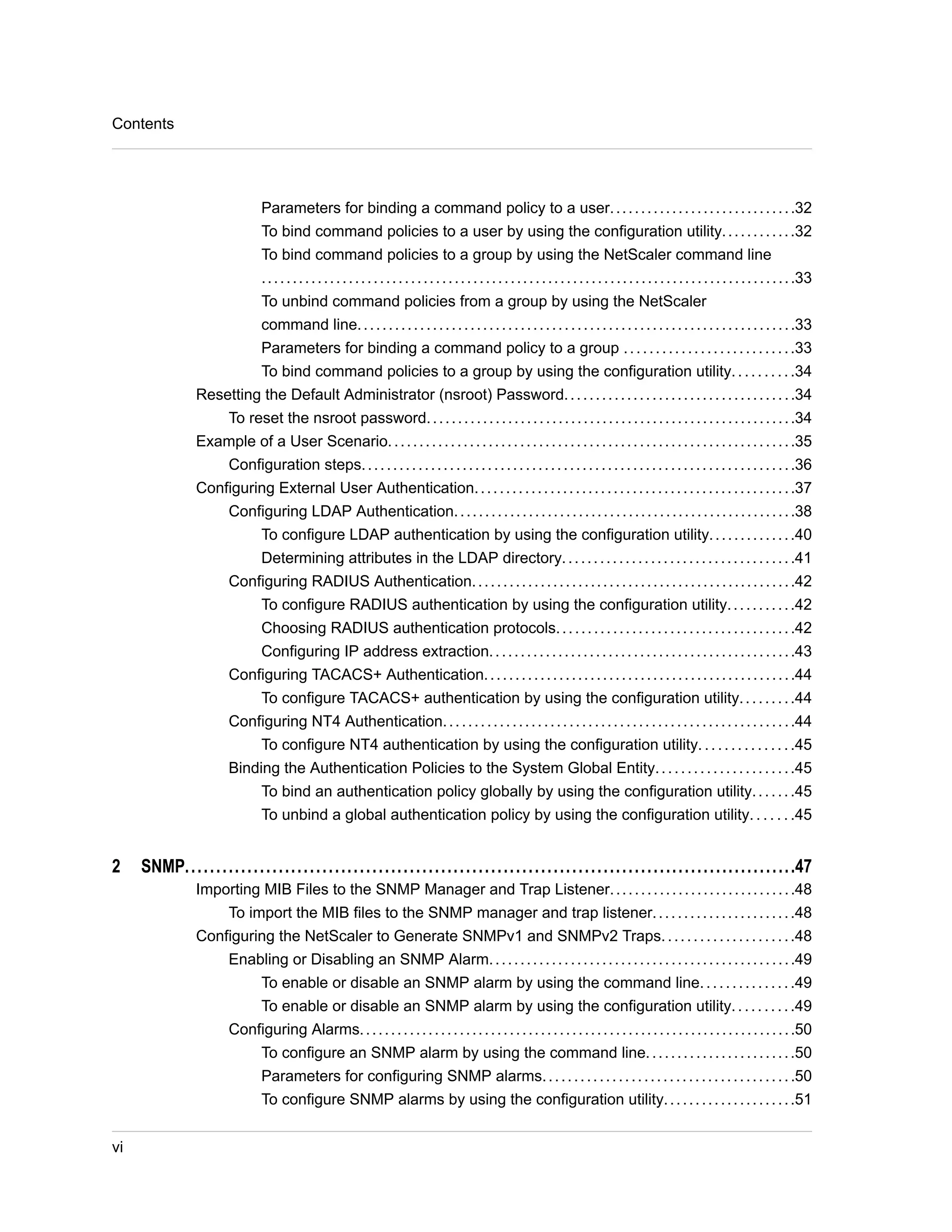Parameters for binding a command policy to a user. . . . . . . . . . . . . . . . . . . . . . . . . . . . . .32 
To bind command policies to a user by using the configuration utility. . . . . . . . . . . .32 
To bind command policies to a group by using the NetScaler command line 
. . . . . . . . . . . . . . . . . . . . . . . . . . . . . . . . . . . . . . . . . . . . . . . . . . . . . . . . . . . . . . . . . . . . . . . . . . . . . . . . . . . . . .33 
To unbind command policies from a group by using the NetScaler 
command line. . . . . . . . . . . . . . . . . . . . . . . . . . . . . . . . . . . . . . . . . . . . . . . . . . . . . . . . . . . . . . . . . . . . . .33 
Parameters for binding a command policy to a group . . . . . . . . . . . . . . . . . . . . . . . . . . .33 
To bind command policies to a group by using the configuration utility. . . . . . . . . .34 
Resetting the Default Administrator (nsroot) Password. . . . . . . . . . . . . . . . . . . . . . . . . . . . . . . . . . . . .34 
To reset the nsroot password. . . . . . . . . . . . . . . . . . . . . . . . . . . . . . . . . . . . . . . . . . . . . . . . . . . . . . . . . . .34 
Example of a User Scenario. . . . . . . . . . . . . . . . . . . . . . . . . . . . . . . . . . . . . . . . . . . . . . . . . . . . . . . . . . . . . . . . .35 
Configuration steps. . . . . . . . . . . . . . . . . . . . . . . . . . . . . . . . . . . . . . . . . . . . . . . . . . . . . . . . . . . . . . . . . . . . .36 
Configuring External User Authentication. . . . . . . . . . . . . . . . . . . . . . . . . . . . . . . . . . . . . . . . . . . . . . . . . . .37 
Configuring LDAP Authentication. . . . . . . . . . . . . . . . . . . . . . . . . . . . . . . . . . . . . . . . . . . . . . . . . . . . . . .38 
To configure LDAP authentication by using the configuration utility. . . . . . . . . . . . . .40 
Determining attributes in the LDAP directory. . . . . . . . . . . . . . . . . . . . . . . . . . . . . . . . . . . . .41 
Configuring RADIUS Authentication. . . . . . . . . . . . . . . . . . . . . . . . . . . . . . . . . . . . . . . . . . . . . . . . . . . .42 
To configure RADIUS authentication by using the configuration utility. . . . . . . . . . .42 
Choosing RADIUS authentication protocols. . . . . . . . . . . . . . . . . . . . . . . . . . . . . . . . . . . . . .42 
Configuring IP address extraction. . . . . . . . . . . . . . . . . . . . . . . . . . . . . . . . . . . . . . . . . . . . . . . . .43 
Configuring TACACS+ Authentication. . . . . . . . . . . . . . . . . . . . . . . . . . . . . . . . . . . . . . . . . . . . . . . . . .44 
To configure TACACS+ authentication by using the configuration utility. . . . . . . . .44 
Configuring NT4 Authentication. . . . . . . . . . . . . . . . . . . . . . . . . . . . . . . . . . . . . . . . . . . . . . . . . . . . . . . .44 
To configure NT4 authentication by using the configuration utility. . . . . . . . . . . . . . .45 
Binding the Authentication Policies to the System Global Entity. . . . . . . . . . . . . . . . . . . . . .45 
To bind an authentication policy globally by using the configuration utility. . . . . . .45 
To unbind a global authentication policy by using the configuration utility. . . . . . .45 
2 SNMP..................................................................................................47 
Importing MIB Files to the SNMP Manager and Trap Listener. . . . . . . . . . . . . . . . . . . . . . . . . . . . . .48 
To import the MIB files to the SNMP manager and trap listener. . . . . . . . . . . . . . . . . . . . . . .48 
Configuring the NetScaler to Generate SNMPv1 and SNMPv2 Traps. . . . . . . . . . . . . . . . . . . . .48 
Enabling or Disabling an SNMP Alarm. . . . . . . . . . . . . . . . . . . . . . . . . . . . . . . . . . . . . . . . . . . . . . . . .49 
To enable or disable an SNMP alarm by using the command line. . . . . . . . . . . . . . .49 
To enable or disable an SNMP alarm by using the configuration utility. . . . . . . . . .49 
Configuring Alarms. . . . . . . . . . . . . . . . . . . . . . . . . . . . . . . . . . . . . . . . . . . . . . . . . . . . . . . . . . . . . . . . . . . . . .50 
To configure an SNMP alarm by using the command line. . . . . . . . . . . . . . . . . . . . . . . .50 
Parameters for configuring SNMP alarms. . . . . . . . . . . . . . . . . . . . . . . . . . . . . . . . . . . . . . . .50 
To configure SNMP alarms by using the configuration utility. . . . . . . . . . . . . . . . . . . . .51 
Contents 
vi 
 