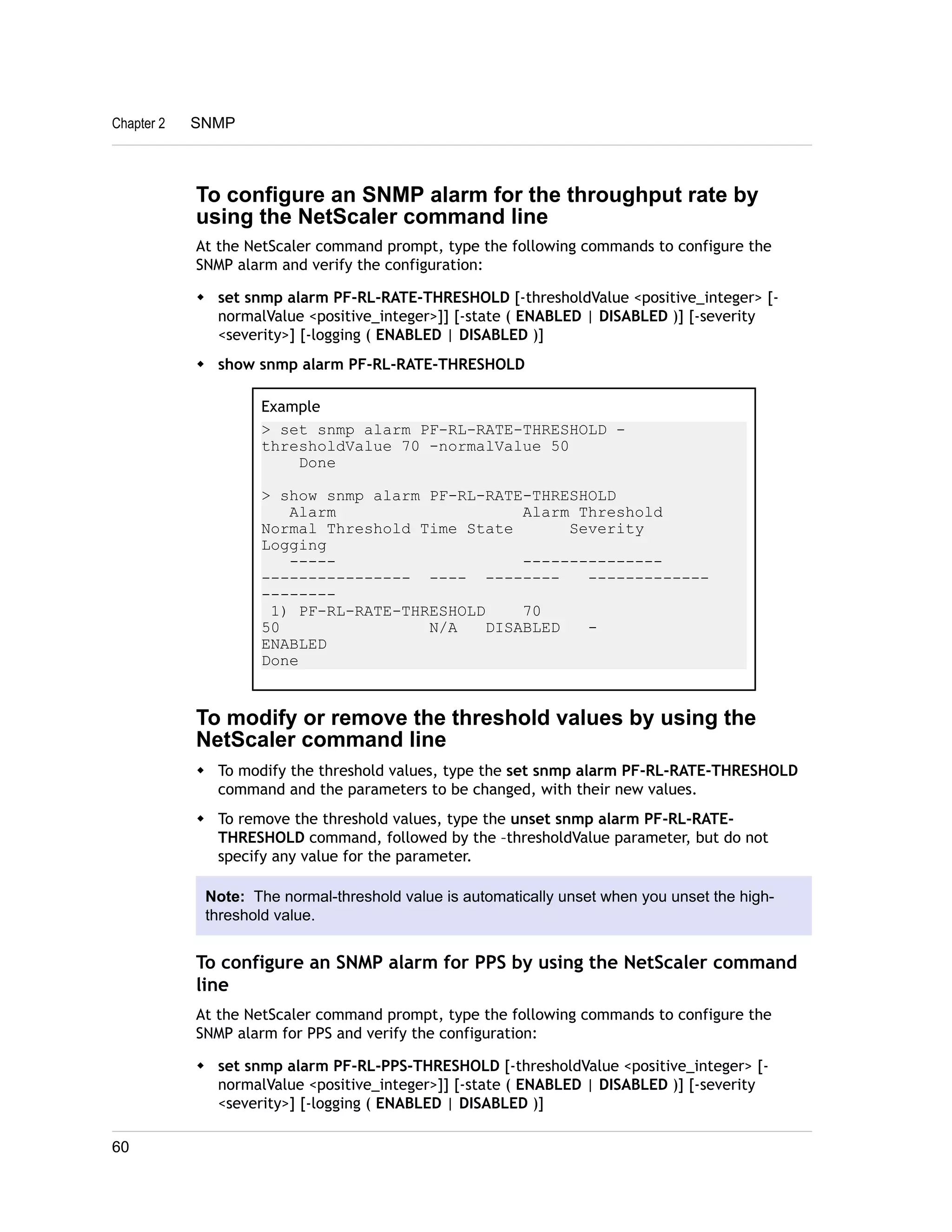 Chapter 2 SNMP 
To configure an SNMP alarm for the throughput rate by 
using the NetScaler command line 
At the NetScaler command prompt, type the following commands to configure the 
SNMP alarm and verify the configuration: 
w set snmp alarm PF-RL-RATE-THRESHOLD [-thresholdValue <positive_integer> [- 
normalValue <positive_integer>]] [-state ( ENABLED | DISABLED )] [-severity 
<severity>] [-logging ( ENABLED | DISABLED )] 
w show snmp alarm PF-RL-RATE-THRESHOLD 
Example 
> set snmp alarm PF-RL-RATE-THRESHOLD - 
thresholdValue 70 -normalValue 50 
Done 
> show snmp alarm PF-RL-RATE-THRESHOLD 
Alarm Alarm Threshold 
Normal Threshold Time State Severity 
Logging 
----- --------------- 
---------------- ---- -------- ------------- 
-------- 
1) PF-RL-RATE-THRESHOLD 70 
50 N/A DISABLED - 
ENABLED 
Done 
To modify or remove the threshold values by using the 
NetScaler command line 
w To modify the threshold values, type the set snmp alarm PF-RL-RATE-THRESHOLD 
command and the parameters to be changed, with their new values. 
w To remove the threshold values, type the unset snmp alarm PF-RL-RATE-THRESHOLD 
command, followed by the –thresholdValue parameter, but do not 
specify any value for the parameter. 
Note: The normal-threshold value is automatically unset when you unset the high-threshold 
value. 
To configure an SNMP alarm for PPS by using the NetScaler command 
line 
At the NetScaler command prompt, type the following commands to configure the 
SNMP alarm for PPS and verify the configuration: 
w set snmp alarm PF-RL-PPS-THRESHOLD [-thresholdValue <positive_integer> [- 
normalValue <positive_integer>]] [-state ( ENABLED | DISABLED )] [-severity 
<severity>] [-logging ( ENABLED | DISABLED )] 
60 
 
