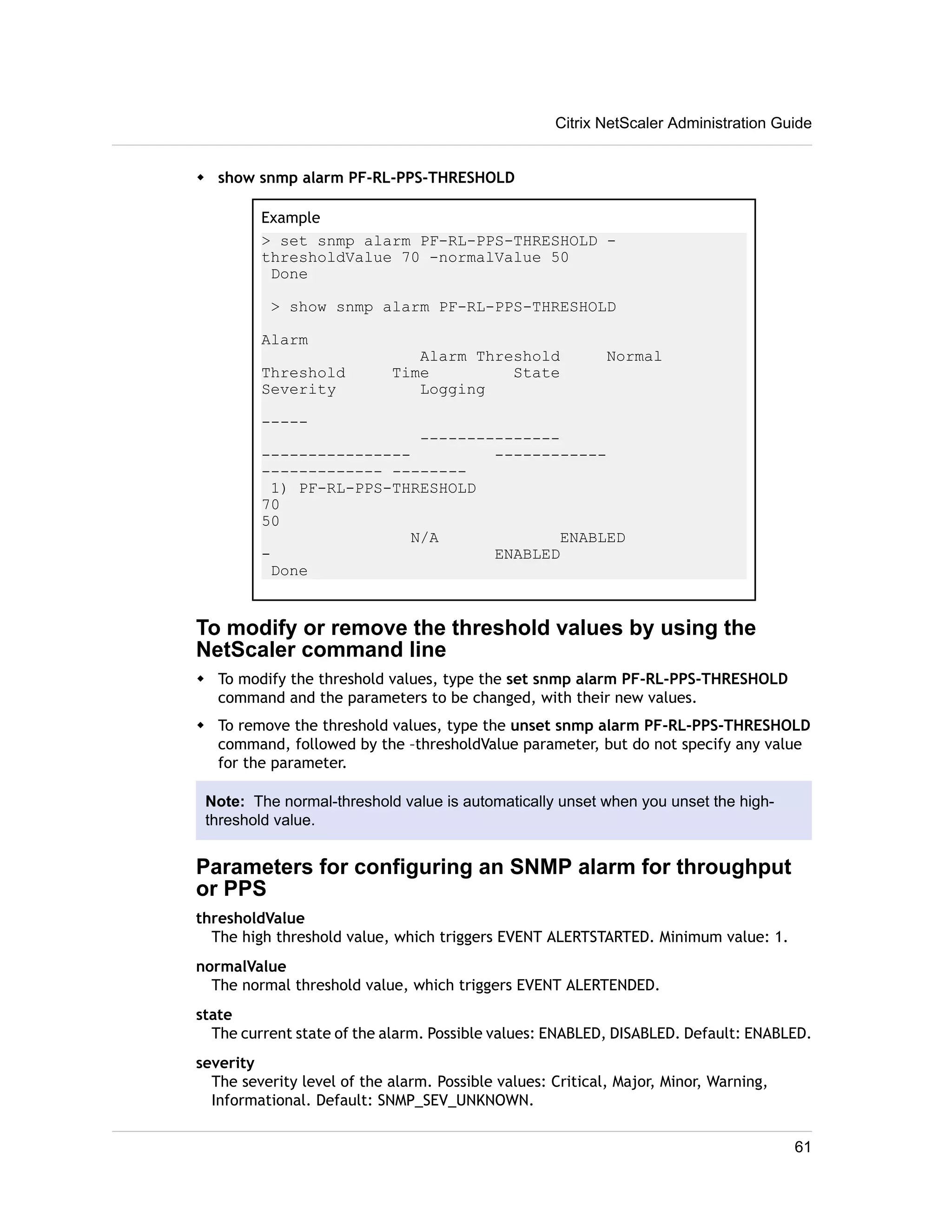 w show snmp alarm PF-RL-PPS-THRESHOLD 
Citrix NetScaler Administration Guide 
Example 
> set snmp alarm PF-RL-PPS-THRESHOLD - 
thresholdValue 70 -normalValue 50 
Done 
> show snmp alarm PF-RL-PPS-THRESHOLD 
Alarm 
Alarm Threshold Normal 
Threshold Time State 
Severity Logging 
----- 
--------------- 
---------------- ------------ 
------------- -------- 
1) PF-RL-PPS-THRESHOLD 
70 
50 
N/A ENABLED 
- ENABLED 
Done 
To modify or remove the threshold values by using the 
NetScaler command line 
w To modify the threshold values, type the set snmp alarm PF-RL-PPS-THRESHOLD 
command and the parameters to be changed, with their new values. 
w To remove the threshold values, type the unset snmp alarm PF-RL-PPS-THRESHOLD 
command, followed by the –thresholdValue parameter, but do not specify any value 
for the parameter. 
Note: The normal-threshold value is automatically unset when you unset the high-threshold 
value. 
Parameters for configuring an SNMP alarm for throughput 
or PPS 
thresholdValue 
The high threshold value, which triggers EVENT ALERTSTARTED. Minimum value: 1. 
normalValue 
The normal threshold value, which triggers EVENT ALERTENDED. 
state 
The current state of the alarm. Possible values: ENABLED, DISABLED. Default: ENABLED. 
severity 
The severity level of the alarm. Possible values: Critical, Major, Minor, Warning, 
Informational. Default: SNMP_SEV_UNKNOWN. 
61 
 