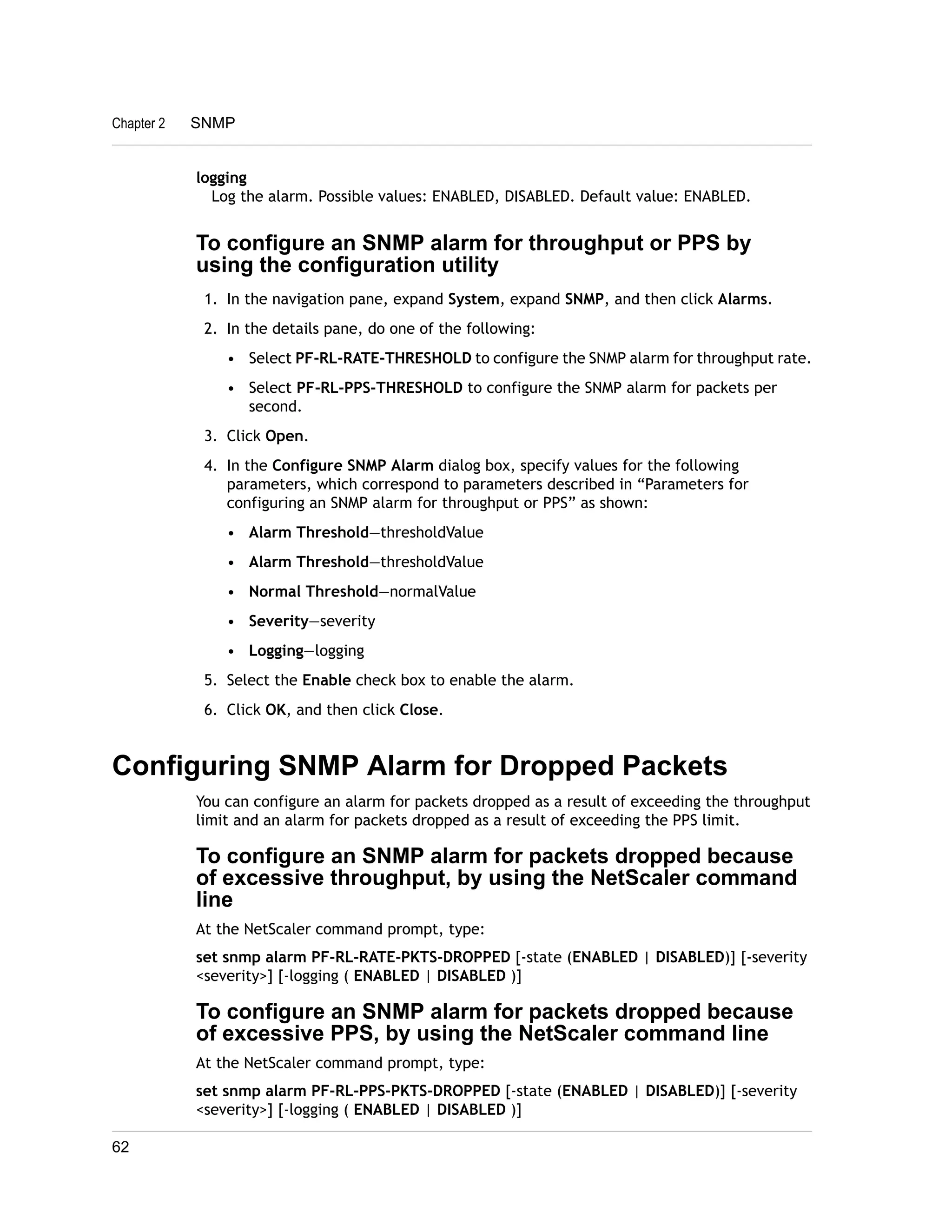 Chapter 2 SNMP 
logging 
Log the alarm. Possible values: ENABLED, DISABLED. Default value: ENABLED. 
To configure an SNMP alarm for throughput or PPS by 
using the configuration utility 
1. In the navigation pane, expand System, expand SNMP, and then click Alarms. 
2. In the details pane, do one of the following: 
• Select PF-RL-RATE-THRESHOLD to configure the SNMP alarm for throughput rate. 
• Select PF-RL-PPS-THRESHOLD to configure the SNMP alarm for packets per 
second. 
3. Click Open. 
4. In the Configure SNMP Alarm dialog box, specify values for the following 
parameters, which correspond to parameters described in “Parameters for 
configuring an SNMP alarm for throughput or PPS” as shown: 
• Alarm Threshold—thresholdValue 
• Alarm Threshold—thresholdValue 
• Normal Threshold—normalValue 
• Severity—severity 
• Logging—logging 
5. Select the Enable check box to enable the alarm. 
6. Click OK, and then click Close. 
Configuring SNMP Alarm for Dropped Packets 
You can configure an alarm for packets dropped as a result of exceeding the throughput 
limit and an alarm for packets dropped as a result of exceeding the PPS limit. 
To configure an SNMP alarm for packets dropped because 
of excessive throughput, by using the NetScaler command 
line 
At the NetScaler command prompt, type: 
set snmp alarm PF-RL-RATE-PKTS-DROPPED [-state (ENABLED | DISABLED)] [-severity 
<severity>] [-logging ( ENABLED | DISABLED )] 
To configure an SNMP alarm for packets dropped because 
of excessive PPS, by using the NetScaler command line 
At the NetScaler command prompt, type: 
set snmp alarm PF-RL-PPS-PKTS-DROPPED [-state (ENABLED | DISABLED)] [-severity 
<severity>] [-logging ( ENABLED | DISABLED )] 
62 
 