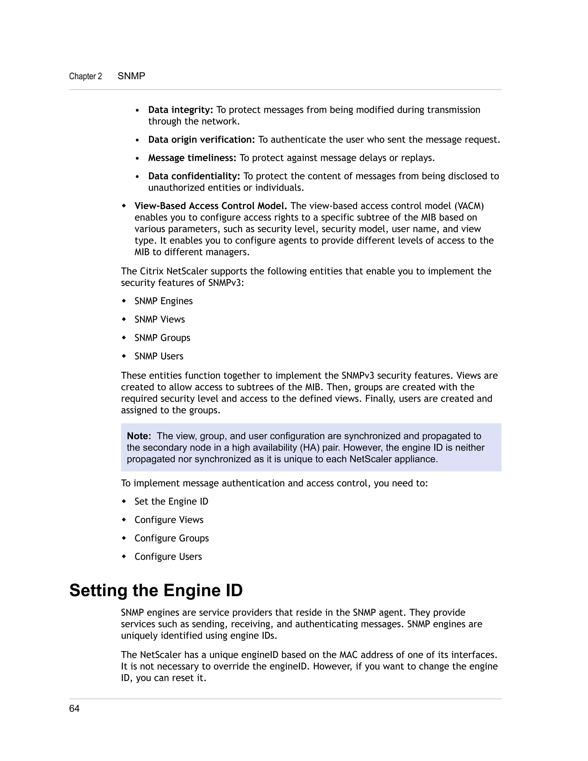 Chapter 2 SNMP 
• Data integrity: To protect messages from being modified during transmission 
through the network. 
• Data origin verification: To authenticate the user who sent the message request. 
• Message timeliness: To protect against message delays or replays. 
• Data confidentiality: To protect the content of messages from being disclosed to 
unauthorized entities or individuals. 
w View-Based Access Control Model. The view-based access control model (VACM) 
enables you to configure access rights to a specific subtree of the MIB based on 
various parameters, such as security level, security model, user name, and view 
type. It enables you to configure agents to provide different levels of access to the 
MIB to different managers. 
The Citrix NetScaler supports the following entities that enable you to implement the 
security features of SNMPv3: 
w SNMP Engines 
w SNMP Views 
w SNMP Groups 
w SNMP Users 
These entities function together to implement the SNMPv3 security features. Views are 
created to allow access to subtrees of the MIB. Then, groups are created with the 
required security level and access to the defined views. Finally, users are created and 
assigned to the groups. 
Note: The view, group, and user configuration are synchronized and propagated to 
the secondary node in a high availability (HA) pair. However, the engine ID is neither 
propagated nor synchronized as it is unique to each NetScaler appliance. 
To implement message authentication and access control, you need to: 
w Set the Engine ID 
w Configure Views 
w Configure Groups 
w Configure Users 
Setting the Engine ID 
SNMP engines are service providers that reside in the SNMP agent. They provide 
services such as sending, receiving, and authenticating messages. SNMP engines are 
uniquely identified using engine IDs. 
The NetScaler has a unique engineID based on the MAC address of one of its interfaces. 
It is not necessary to override the engineID. However, if you want to change the engine 
ID, you can reset it. 
64 
 