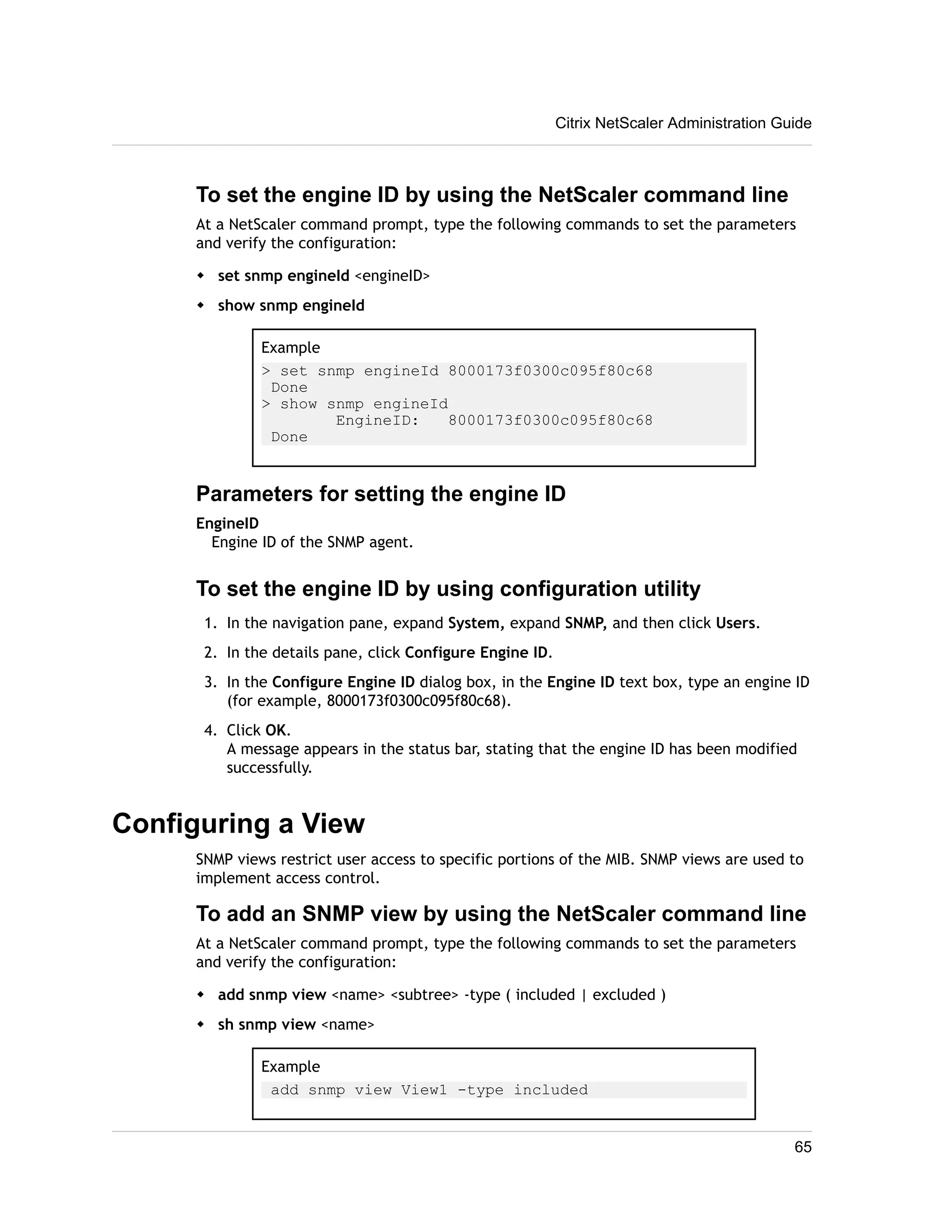 Citrix NetScaler Administration Guide 
To set the engine ID by using the NetScaler command line 
At a NetScaler command prompt, type the following commands to set the parameters 
and verify the configuration: 
w set snmp engineId <engineID> 
w show snmp engineId 
Example 
> set snmp engineId 8000173f0300c095f80c68 
Done 
> show snmp engineId 
EngineID: 8000173f0300c095f80c68 
Done 
Parameters for setting the engine ID 
EngineID 
Engine ID of the SNMP agent. 
To set the engine ID by using configuration utility 
1. In the navigation pane, expand System, expand SNMP, and then click Users. 
2. In the details pane, click Configure Engine ID. 
3. In the Configure Engine ID dialog box, in the Engine ID text box, type an engine ID 
(for example, 8000173f0300c095f80c68). 
4. Click OK. 
A message appears in the status bar, stating that the engine ID has been modified 
successfully. 
Configuring a View 
SNMP views restrict user access to specific portions of the MIB. SNMP views are used to 
implement access control. 
To add an SNMP view by using the NetScaler command line 
At a NetScaler command prompt, type the following commands to set the parameters 
and verify the configuration: 
w add snmp view <name> <subtree> -type ( included | excluded ) 
w sh snmp view <name> 
Example 
add snmp view View1 -type included 
65 
 