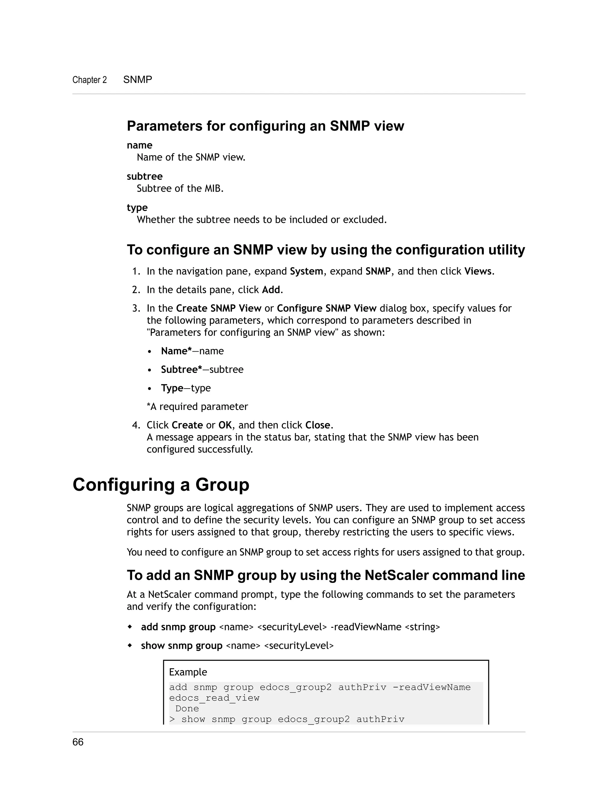 Parameters for configuring an SNMP view 
name 
Name of the SNMP view. 
subtree 
Subtree of the MIB. 
type 
Whether the subtree needs to be included or excluded. 
To configure an SNMP view by using the configuration utility 
1. In the navigation pane, expand System, expand SNMP, and then click Views. 
2. In the details pane, click Add. 
3. In the Create SNMP View or Configure SNMP View dialog box, specify values for 
the following parameters, which correspond to parameters described in 
"Parameters for configuring an SNMP view" as shown: 
• Name*—name 
• Subtree*—subtree 
• Type—type 
*A required parameter 
4. Click Create or OK, and then click Close. 
A message appears in the status bar, stating that the SNMP view has been 
configured successfully. 
Configuring a Group 
SNMP groups are logical aggregations of SNMP users. They are used to implement access 
control and to define the security levels. You can configure an SNMP group to set access 
rights for users assigned to that group, thereby restricting the users to specific views. 
You need to configure an SNMP group to set access rights for users assigned to that group. 
To add an SNMP group by using the NetScaler command line 
At a NetScaler command prompt, type the following commands to set the parameters 
and verify the configuration: 
w add snmp group <name> <securityLevel> -readViewName <string> 
w show snmp group <name> <securityLevel> 
Example 
add snmp group edocs_group2 authPriv -readViewName 
edocs_read_view 
Done 
> show snmp group edocs_group2 authPriv 
Chapter 2 SNMP 
66 
 