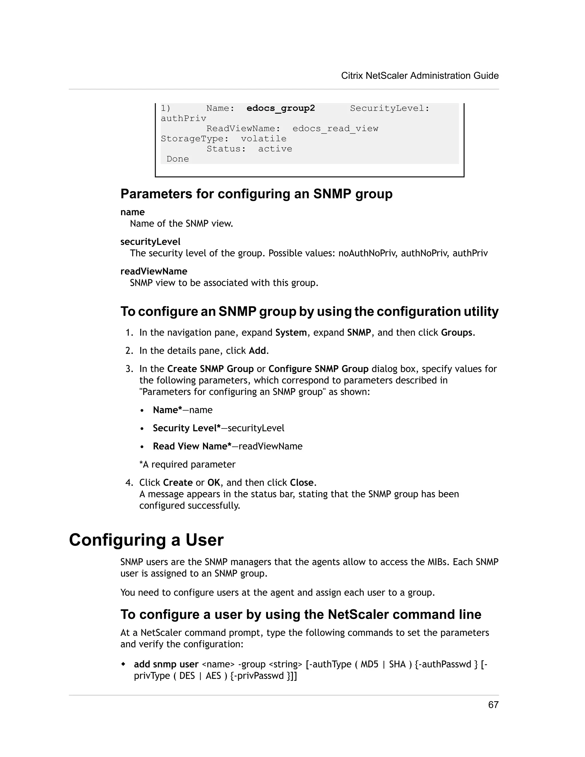 1) Name: edocs_group2 SecurityLevel: 
authPriv 
ReadViewName: edocs_read_view 
StorageType: volatile 
Status: active 
Done 
Parameters for configuring an SNMP group 
name 
Name of the SNMP view. 
securityLevel 
The security level of the group. Possible values: noAuthNoPriv, authNoPriv, authPriv 
readViewName 
SNMP view to be associated with this group. 
To configure an SNMP group by using the configuration utility 
1. In the navigation pane, expand System, expand SNMP, and then click Groups. 
2. In the details pane, click Add. 
3. In the Create SNMP Group or Configure SNMP Group dialog box, specify values for 
the following parameters, which correspond to parameters described in 
"Parameters for configuring an SNMP group" as shown: 
• Name*—name 
• Security Level*—securityLevel 
• Read View Name*—readViewName 
*A required parameter 
4. Click Create or OK, and then click Close. 
A message appears in the status bar, stating that the SNMP group has been 
configured successfully. 
Configuring a User 
SNMP users are the SNMP managers that the agents allow to access the MIBs. Each SNMP 
user is assigned to an SNMP group. 
You need to configure users at the agent and assign each user to a group. 
To configure a user by using the NetScaler command line 
At a NetScaler command prompt, type the following commands to set the parameters 
and verify the configuration: 
w add snmp user <name> -group <string> [-authType ( MD5 | SHA ) {-authPasswd } [- 
privType ( DES | AES ) {-privPasswd }]] 
Citrix NetScaler Administration Guide 
67 
 