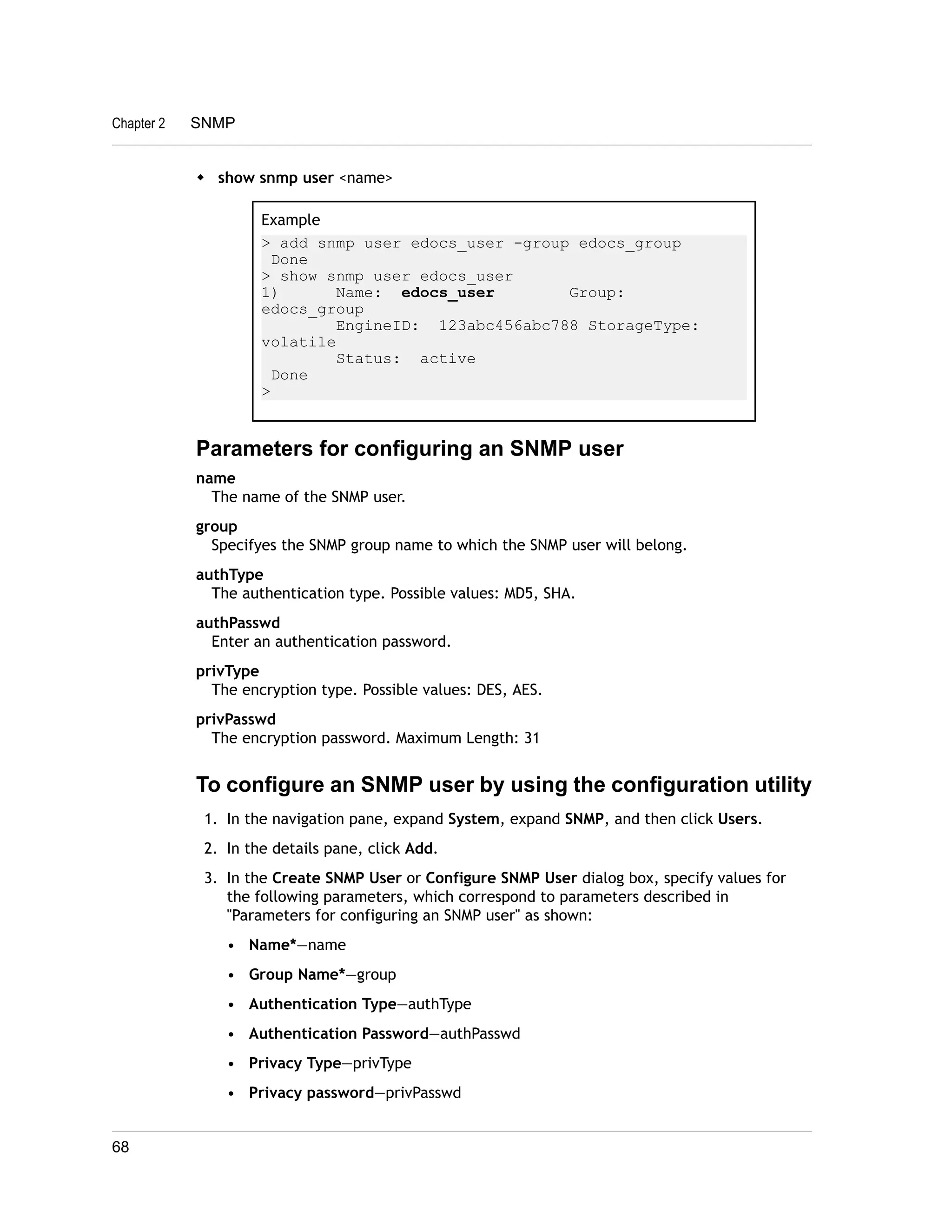 Chapter 2 SNMP 
w show snmp user <name> 
Example 
> add snmp user edocs_user -group edocs_group 
Done 
> show snmp user edocs_user 
1) Name: edocs_user Group: 
edocs_group 
EngineID: 123abc456abc788 StorageType: 
volatile 
Status: active 
Done 
> 
Parameters for configuring an SNMP user 
name 
The name of the SNMP user. 
group 
Specifyes the SNMP group name to which the SNMP user will belong. 
authType 
The authentication type. Possible values: MD5, SHA. 
authPasswd 
Enter an authentication password. 
privType 
The encryption type. Possible values: DES, AES. 
privPasswd 
The encryption password. Maximum Length: 31 
To configure an SNMP user by using the configuration utility 
1. In the navigation pane, expand System, expand SNMP, and then click Users. 
2. In the details pane, click Add. 
3. In the Create SNMP User or Configure SNMP User dialog box, specify values for 
the following parameters, which correspond to parameters described in 
"Parameters for configuring an SNMP user" as shown: 
• Name*—name 
• Group Name*—group 
• Authentication Type—authType 
• Authentication Password—authPasswd 
• Privacy Type—privType 
• Privacy password—privPasswd 
68 
 