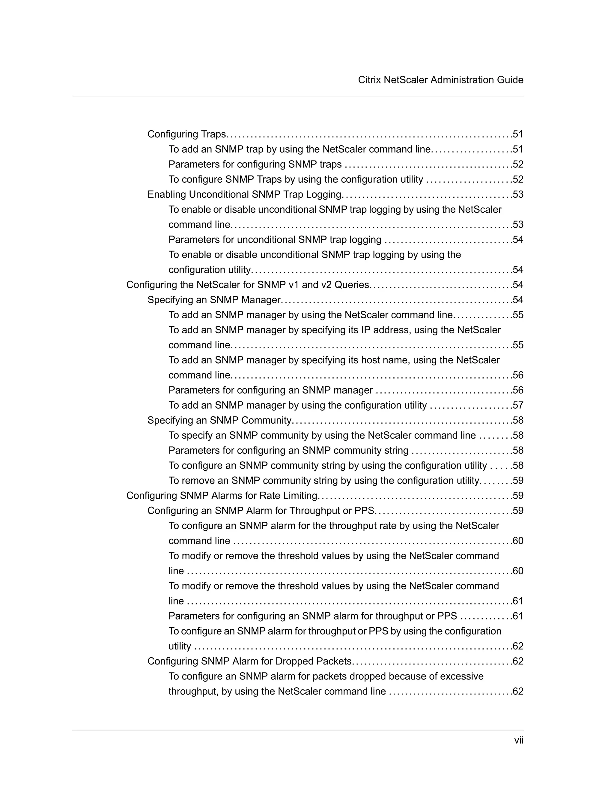 Citrix NetScaler Administration Guide 
Configuring Traps. . . . . . . . . . . . . . . . . . . . . . . . . . . . . . . . . . . . . . . . . . . . . . . . . . . . . . . . . . . . . . . . . . . . . . .51 
To add an SNMP trap by using the NetScaler command line. . . . . . . . . . . . . . . . . . . .51 
Parameters for configuring SNMP traps . . . . . . . . . . . . . . . . . . . . . . . . . . . . . . . . . . . . . . . . . .52 
To configure SNMP Traps by using the configuration utility . . . . . . . . . . . . . . . . . . . . .52 
Enabling Unconditional SNMP Trap Logging. . . . . . . . . . . . . . . . . . . . . . . . . . . . . . . . . . . . . . . . . .53 
To enable or disable unconditional SNMP trap logging by using the NetScaler 
command line. . . . . . . . . . . . . . . . . . . . . . . . . . . . . . . . . . . . . . . . . . . . . . . . . . . . . . . . . . . . . . . . . . . . . .53 
Parameters for unconditional SNMP trap logging . . . . . . . . . . . . . . . . . . . . . . . . . . . . . . . .54 
To enable or disable unconditional SNMP trap logging by using the 
configuration utility. . . . . . . . . . . . . . . . . . . . . . . . . . . . . . . . . . . . . . . . . . . . . . . . . . . . . . . . . . . . . . . . .54 
Configuring the NetScaler for SNMP v1 and v2 Queries. . . . . . . . . . . . . . . . . . . . . . . . . . . . . . . . . . . .54 
Specifying an SNMP Manager. . . . . . . . . . . . . . . . . . . . . . . . . . . . . . . . . . . . . . . . . . . . . . . . . . . . . . . . . .54 
To add an SNMP manager by using the NetScaler command line. . . . . . . . . . . . . . .55 
To add an SNMP manager by specifying its IP address, using the NetScaler 
command line. . . . . . . . . . . . . . . . . . . . . . . . . . . . . . . . . . . . . . . . . . . . . . . . . . . . . . . . . . . . . . . . . . . . . .55 
To add an SNMP manager by specifying its host name, using the NetScaler 
command line. . . . . . . . . . . . . . . . . . . . . . . . . . . . . . . . . . . . . . . . . . . . . . . . . . . . . . . . . . . . . . . . . . . . . .56 
Parameters for configuring an SNMP manager . . . . . . . . . . . . . . . . . . . . . . . . . . . . . . . . . .56 
To add an SNMP manager by using the configuration utility . . . . . . . . . . . . . . . . . . . .57 
Specifying an SNMP Community. . . . . . . . . . . . . . . . . . . . . . . . . . . . . . . . . . . . . . . . . . . . . . . . . . . . . . .58 
To specify an SNMP community by using the NetScaler command line . . . . . . . .58 
Parameters for configuring an SNMP community string . . . . . . . . . . . . . . . . . . . . . . . . .58 
To configure an SNMP community string by using the configuration utility . . . . .58 
To remove an SNMP community string by using the configuration utility. . . . . . . .59 
Configuring SNMP Alarms for Rate Limiting. . . . . . . . . . . . . . . . . . . . . . . . . . . . . . . . . . . . . . . . . . . . . . . .59 
Configuring an SNMP Alarm for Throughput or PPS. . . . . . . . . . . . . . . . . . . . . . . . . . . . . . . . . .59 
To configure an SNMP alarm for the throughput rate by using the NetScaler 
command line . . . . . . . . . . . . . . . . . . . . . . . . . . . . . . . . . . . . . . . . . . . . . . . . . . . . . . . . . . . . . . . . . . . . .60 
To modify or remove the threshold values by using the NetScaler command 
line . . . . . . . . . . . . . . . . . . . . . . . . . . . . . . . . . . . . . . . . . . . . . . . . . . . . . . . . . . . . . . . . . . . . . . . . . . . . . . . . .60 
To modify or remove the threshold values by using the NetScaler command 
line . . . . . . . . . . . . . . . . . . . . . . . . . . . . . . . . . . . . . . . . . . . . . . . . . . . . . . . . . . . . . . . . . . . . . . . . . . . . . . . . .61 
Parameters for configuring an SNMP alarm for throughput or PPS . . . . . . . . . . . . .61 
To configure an SNMP alarm for throughput or PPS by using the configuration 
utility . . . . . . . . . . . . . . . . . . . . . . . . . . . . . . . . . . . . . . . . . . . . . . . . . . . . . . . . . . . . . . . . . . . . . . . . . . . . . . .62 
Configuring SNMP Alarm for Dropped Packets. . . . . . . . . . . . . . . . . . . . . . . . . . . . . . . . . . . . . . . .62 
To configure an SNMP alarm for packets dropped because of excessive 
throughput, by using the NetScaler command line . . . . . . . . . . . . . . . . . . . . . . . . . . . . . . .62 
vii 
 