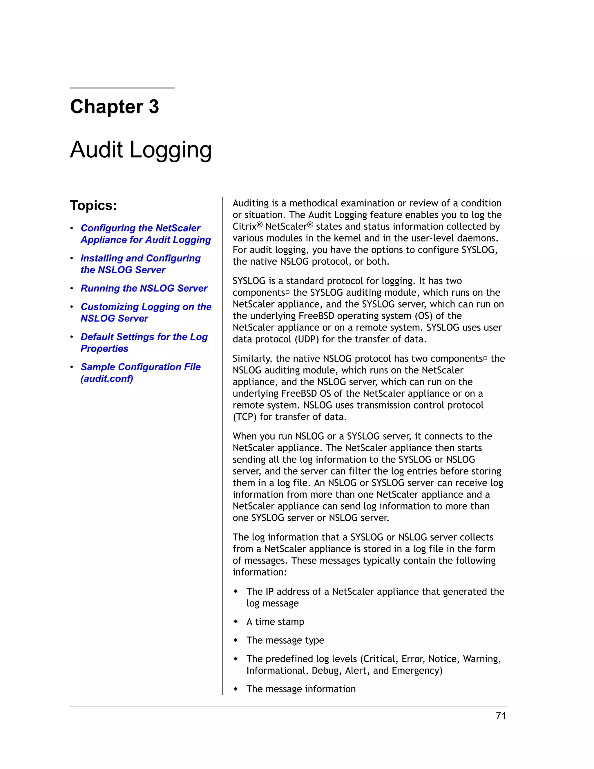 Chapter 3 
Audit Logging 
Topics: 
• Configuring the NetScaler 
Appliance for Audit Logging 
• Installing and Configuring 
the NSLOG Server 
• Running the NSLOG Server 
• Customizing Logging on the 
NSLOG Server 
• Default Settings for the Log 
Properties 
• Sample Configuration File 
(audit.conf) 
Auditing is a methodical examination or review of a condition 
or situation. The Audit Logging feature enables you to log the 
Citrix® NetScaler® states and status information collected by 
various modules in the kernel and in the user-level daemons. 
For audit logging, you have the options to configure SYSLOG, 
the native NSLOG protocol, or both. 
SYSLOG is a standard protocol for logging. It has two 
components─ the SYSLOG auditing module, which runs on the 
NetScaler appliance, and the SYSLOG server, which can run on 
the underlying FreeBSD operating system (OS) of the 
NetScaler appliance or on a remote system. SYSLOG uses user 
data protocol (UDP) for the transfer of data. 
Similarly, the native NSLOG protocol has two components─ the 
NSLOG auditing module, which runs on the NetScaler 
appliance, and the NSLOG server, which can run on the 
underlying FreeBSD OS of the NetScaler appliance or on a 
remote system. NSLOG uses transmission control protocol 
(TCP) for transfer of data. 
When you run NSLOG or a SYSLOG server, it connects to the 
NetScaler appliance. The NetScaler appliance then starts 
sending all the log information to the SYSLOG or NSLOG 
server, and the server can filter the log entries before storing 
them in a log file. An NSLOG or SYSLOG server can receive log 
information from more than one NetScaler appliance and a 
NetScaler appliance can send log information to more than 
one SYSLOG server or NSLOG server. 
The log information that a SYSLOG or NSLOG server collects 
from a NetScaler appliance is stored in a log file in the form 
of messages. These messages typically contain the following 
information: 
w The IP address of a NetScaler appliance that generated the 
log message 
w A time stamp 
w The message type 
w The predefined log levels (Critical, Error, Notice, Warning, 
Informational, Debug, Alert, and Emergency) 
w The message information 
71 
 