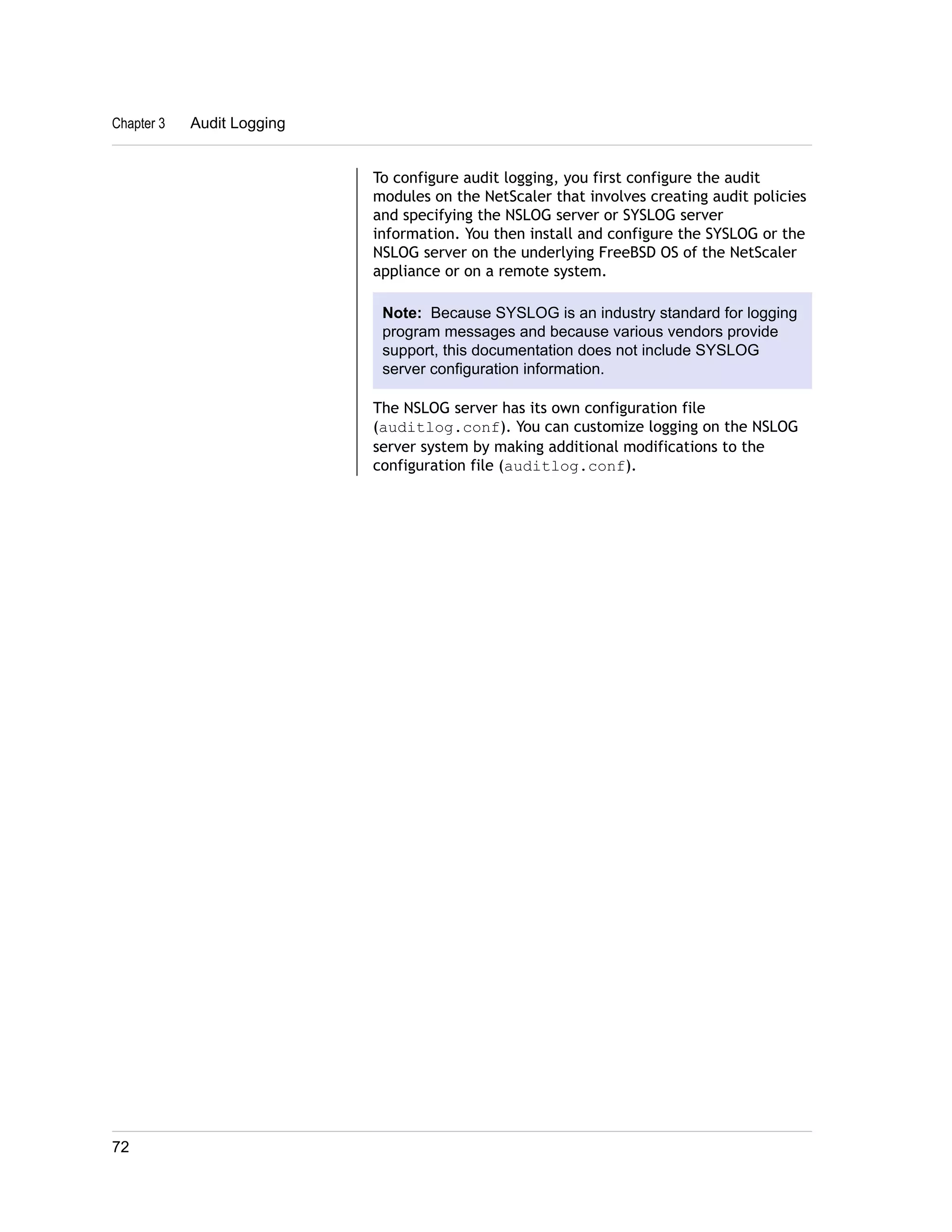 To configure audit logging, you first configure the audit 
modules on the NetScaler that involves creating audit policies 
and specifying the NSLOG server or SYSLOG server 
information. You then install and configure the SYSLOG or the 
NSLOG server on the underlying FreeBSD OS of the NetScaler 
appliance or on a remote system. 
Note: Because SYSLOG is an industry standard for logging 
program messages and because various vendors provide 
support, this documentation does not include SYSLOG 
server configuration information. 
The NSLOG server has its own configuration file 
(auditlog.conf). You can customize logging on the NSLOG 
server system by making additional modifications to the 
configuration file (auditlog.conf). 
Chapter 3 Audit Logging 
72 
 