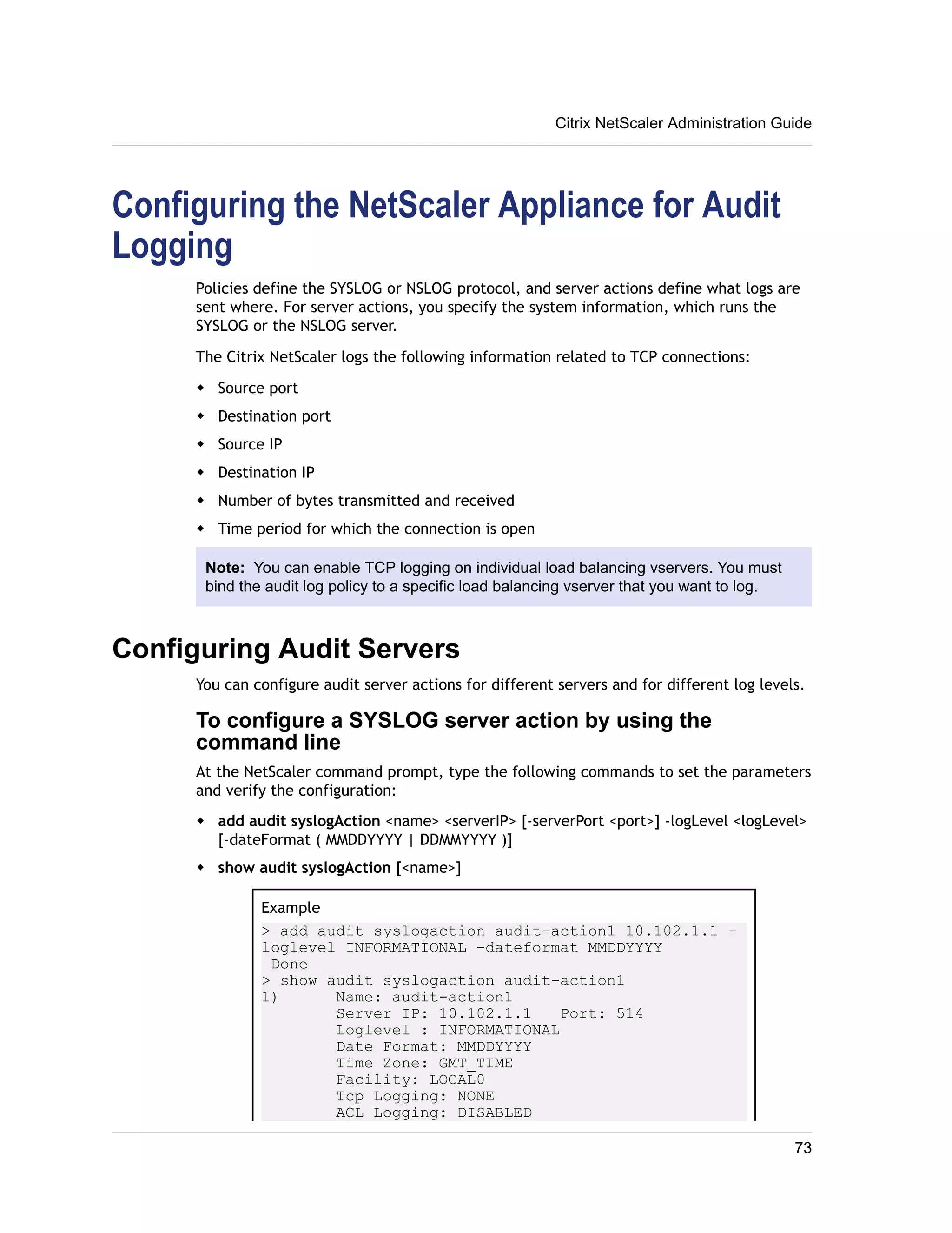 Citrix NetScaler Administration Guide 
Configuring the NetScaler Appliance for Audit 
Logging 
Policies define the SYSLOG or NSLOG protocol, and server actions define what logs are 
sent where. For server actions, you specify the system information, which runs the 
SYSLOG or the NSLOG server. 
The Citrix NetScaler logs the following information related to TCP connections: 
w Source port 
w Destination port 
w Source IP 
w Destination IP 
w Number of bytes transmitted and received 
w Time period for which the connection is open 
Note: You can enable TCP logging on individual load balancing vservers. You must 
bind the audit log policy to a specific load balancing vserver that you want to log. 
Configuring Audit Servers 
You can configure audit server actions for different servers and for different log levels. 
To configure a SYSLOG server action by using the 
command line 
At the NetScaler command prompt, type the following commands to set the parameters 
and verify the configuration: 
w add audit syslogAction <name> <serverIP> [-serverPort <port>] -logLevel <logLevel> 
[-dateFormat ( MMDDYYYY | DDMMYYYY )] 
w show audit syslogAction [<name>] 
Example 
> add audit syslogaction audit-action1 10.102.1.1 - 
loglevel INFORMATIONAL -dateformat MMDDYYYY 
Done 
> show audit syslogaction audit-action1 
1) Name: audit-action1 
Server IP: 10.102.1.1 Port: 514 
Loglevel : INFORMATIONAL 
Date Format: MMDDYYYY 
Time Zone: GMT_TIME 
Facility: LOCAL0 
Tcp Logging: NONE 
ACL Logging: DISABLED 
73 
 