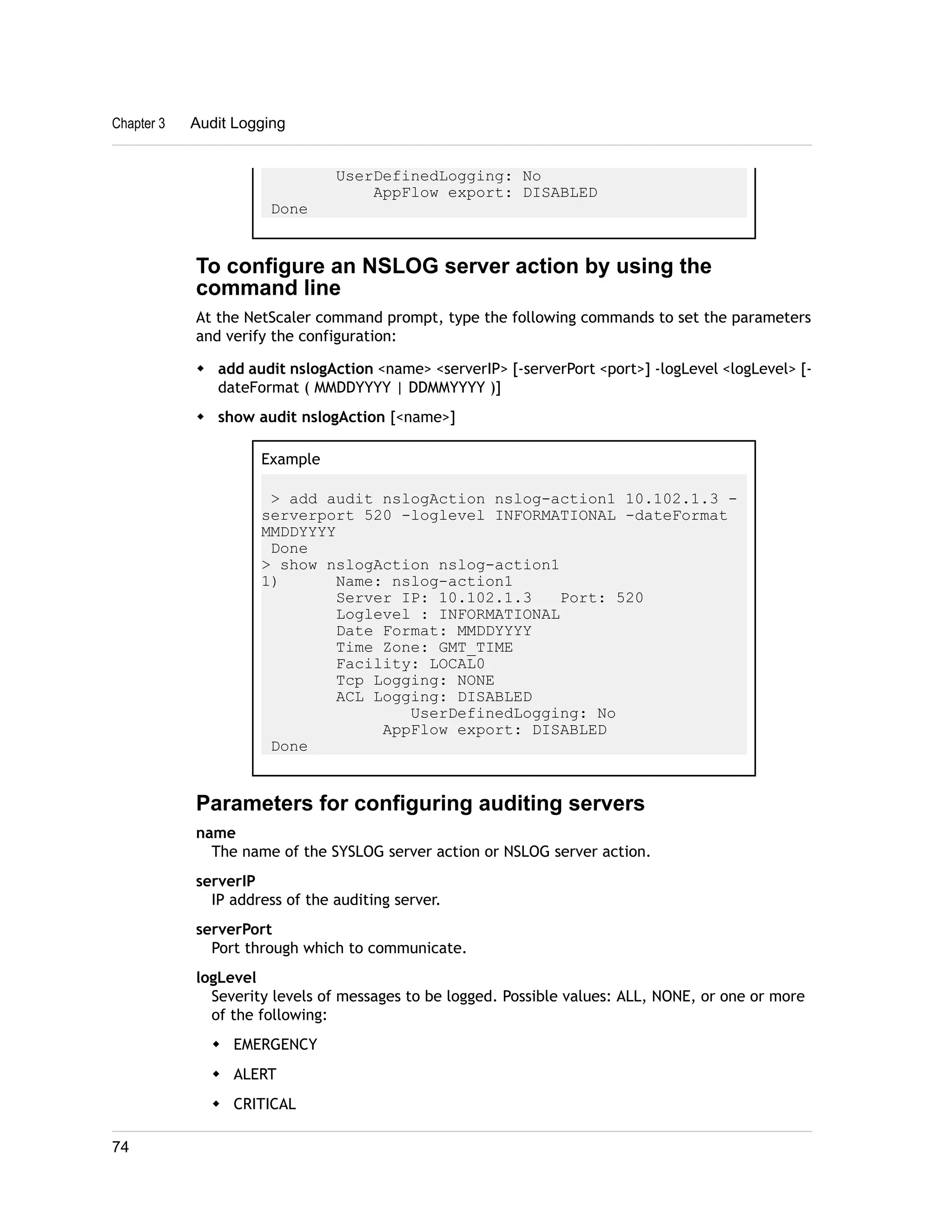 UserDefinedLogging: No 
AppFlow export: DISABLED 
Chapter 3 Audit Logging 
Done 
To configure an NSLOG server action by using the 
command line 
At the NetScaler command prompt, type the following commands to set the parameters 
and verify the configuration: 
w add audit nslogAction <name> <serverIP> [-serverPort <port>] -logLevel <logLevel> [- 
dateFormat ( MMDDYYYY | DDMMYYYY )] 
w show audit nslogAction [<name>] 
Example 
> add audit nslogAction nslog-action1 10.102.1.3 - 
serverport 520 -loglevel INFORMATIONAL -dateFormat 
MMDDYYYY 
Done 
> show nslogAction nslog-action1 
1) Name: nslog-action1 
Server IP: 10.102.1.3 Port: 520 
Loglevel : INFORMATIONAL 
Date Format: MMDDYYYY 
Time Zone: GMT_TIME 
Facility: LOCAL0 
Tcp Logging: NONE 
ACL Logging: DISABLED 
UserDefinedLogging: No 
AppFlow export: DISABLED 
Done 
Parameters for configuring auditing servers 
name 
The name of the SYSLOG server action or NSLOG server action. 
serverIP 
IP address of the auditing server. 
serverPort 
Port through which to communicate. 
logLevel 
Severity levels of messages to be logged. Possible values: ALL, NONE, or one or more 
of the following: 
w EMERGENCY 
w ALERT 
w CRITICAL 
74 
 