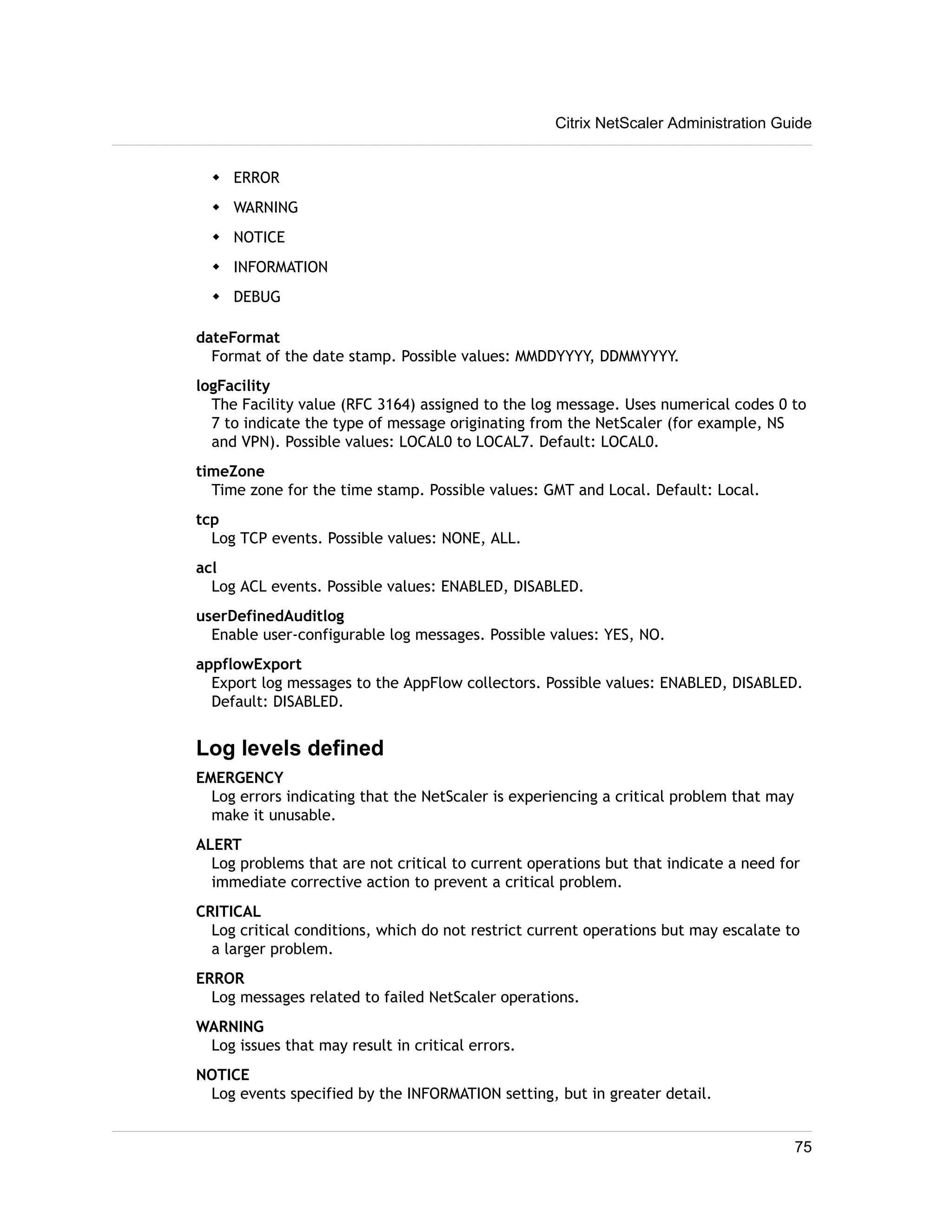 w ERROR 
w WARNING 
w NOTICE 
w INFORMATION 
w DEBUG 
Citrix NetScaler Administration Guide 
dateFormat 
Format of the date stamp. Possible values: MMDDYYYY, DDMMYYYY. 
logFacility 
The Facility value (RFC 3164) assigned to the log message. Uses numerical codes 0 to 
7 to indicate the type of message originating from the NetScaler (for example, NS 
and VPN). Possible values: LOCAL0 to LOCAL7. Default: LOCAL0. 
timeZone 
Time zone for the time stamp. Possible values: GMT and Local. Default: Local. 
tcp 
Log TCP events. Possible values: NONE, ALL. 
acl 
Log ACL events. Possible values: ENABLED, DISABLED. 
userDefinedAuditlog 
Enable user-configurable log messages. Possible values: YES, NO. 
appflowExport 
Export log messages to the AppFlow collectors. Possible values: ENABLED, DISABLED. 
Default: DISABLED. 
Log levels defined 
EMERGENCY 
Log errors indicating that the NetScaler is experiencing a critical problem that may 
make it unusable. 
ALERT 
Log problems that are not critical to current operations but that indicate a need for 
immediate corrective action to prevent a critical problem. 
CRITICAL 
Log critical conditions, which do not restrict current operations but may escalate to 
a larger problem. 
ERROR 
Log messages related to failed NetScaler operations. 
WARNING 
Log issues that may result in critical errors. 
NOTICE 
Log events specified by the INFORMATION setting, but in greater detail. 
75 
 