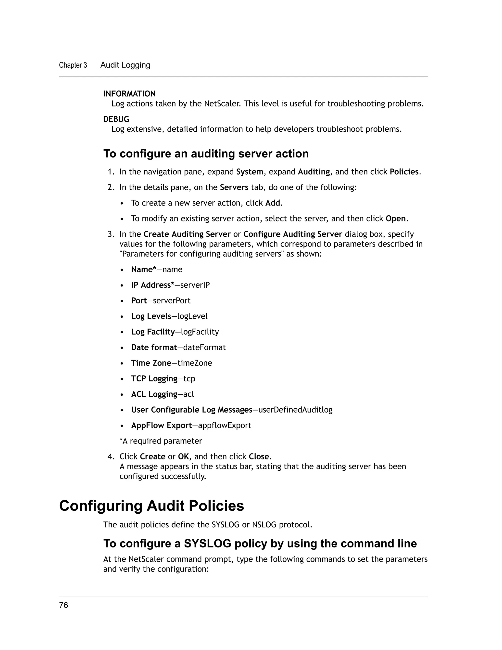 Chapter 3 Audit Logging 
INFORMATION 
Log actions taken by the NetScaler. This level is useful for troubleshooting problems. 
DEBUG 
Log extensive, detailed information to help developers troubleshoot problems. 
To configure an auditing server action 
1. In the navigation pane, expand System, expand Auditing, and then click Policies. 
2. In the details pane, on the Servers tab, do one of the following: 
• To create a new server action, click Add. 
• To modify an existing server action, select the server, and then click Open. 
3. In the Create Auditing Server or Configure Auditing Server dialog box, specify 
values for the following parameters, which correspond to parameters described in 
"Parameters for configuring auditing servers" as shown: 
• Name*—name 
• IP Address*—serverIP 
• Port—serverPort 
• Log Levels—logLevel 
• Log Facility—logFacility 
• Date format—dateFormat 
• Time Zone—timeZone 
• TCP Logging—tcp 
• ACL Logging—acl 
• User Configurable Log Messages—userDefinedAuditlog 
• AppFlow Export—appflowExport 
*A required parameter 
4. Click Create or OK, and then click Close. 
A message appears in the status bar, stating that the auditing server has been 
configured successfully. 
Configuring Audit Policies 
The audit policies define the SYSLOG or NSLOG protocol. 
To configure a SYSLOG policy by using the command line 
At the NetScaler command prompt, type the following commands to set the parameters 
and verify the configuration: 
76 
 