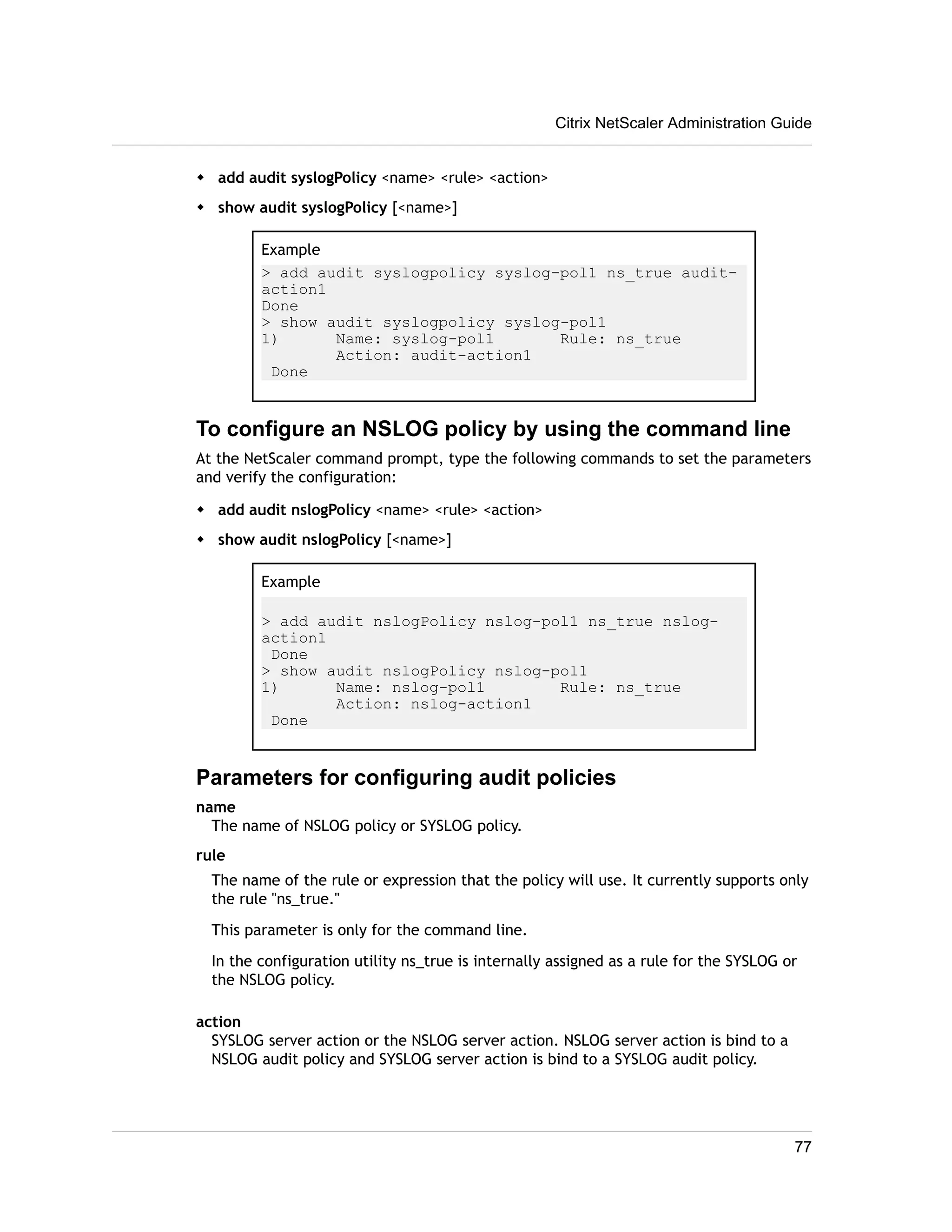 w add audit syslogPolicy <name> <rule> <action> 
w show audit syslogPolicy [<name>] 
Citrix NetScaler Administration Guide 
Example 
> add audit syslogpolicy syslog-pol1 ns_true audit-action1 
Done 
> show audit syslogpolicy syslog-pol1 
1) Name: syslog-pol1 Rule: ns_true 
Action: audit-action1 
Done 
To configure an NSLOG policy by using the command line 
At the NetScaler command prompt, type the following commands to set the parameters 
and verify the configuration: 
w add audit nslogPolicy <name> <rule> <action> 
w show audit nslogPolicy [<name>] 
Example 
> add audit nslogPolicy nslog-pol1 ns_true nslog-action1 
Done 
> show audit nslogPolicy nslog-pol1 
1) Name: nslog-pol1 Rule: ns_true 
Action: nslog-action1 
Done 
Parameters for configuring audit policies 
name 
The name of NSLOG policy or SYSLOG policy. 
rule 
The name of the rule or expression that the policy will use. It currently supports only 
the rule "ns_true." 
This parameter is only for the command line. 
In the configuration utility ns_true is internally assigned as a rule for the SYSLOG or 
the NSLOG policy. 
action 
SYSLOG server action or the NSLOG server action. NSLOG server action is bind to a 
NSLOG audit policy and SYSLOG server action is bind to a SYSLOG audit policy. 
77 
 