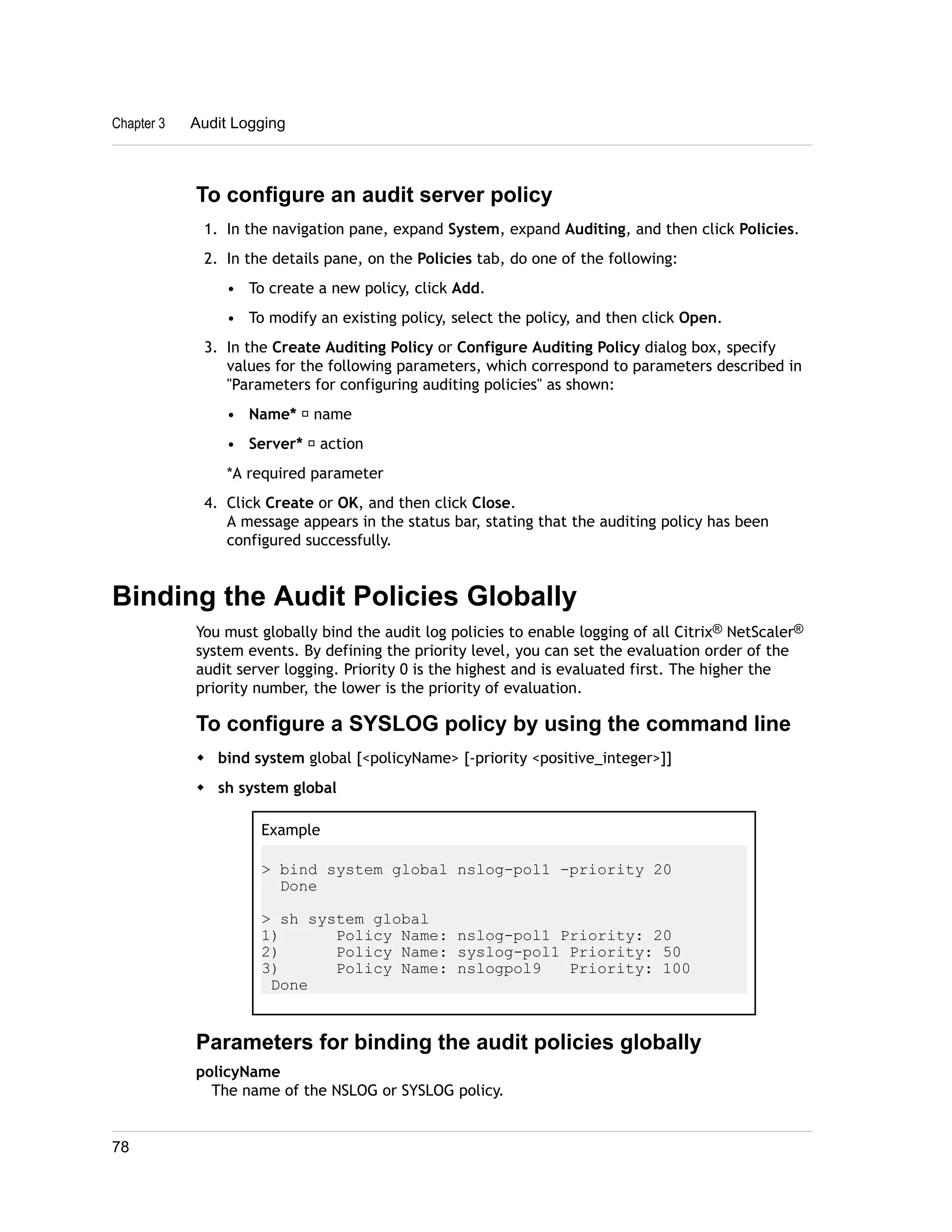 Chapter 3 Audit Logging 
To configure an audit server policy 
1. In the navigation pane, expand System, expand Auditing, and then click Policies. 
2. In the details pane, on the Policies tab, do one of the following: 
• To create a new policy, click Add. 
• To modify an existing policy, select the policy, and then click Open. 
3. In the Create Auditing Policy or Configure Auditing Policy dialog box, specify 
values for the following parameters, which correspond to parameters described in 
"Parameters for configuring auditing policies" as shown: 
• Name* ─ name 
• Server* ─ action 
*A required parameter 
4. Click Create or OK, and then click Close. 
A message appears in the status bar, stating that the auditing policy has been 
configured successfully. 
Binding the Audit Policies Globally 
You must globally bind the audit log policies to enable logging of all Citrix® NetScaler® 
system events. By defining the priority level, you can set the evaluation order of the 
audit server logging. Priority 0 is the highest and is evaluated first. The higher the 
priority number, the lower is the priority of evaluation. 
To configure a SYSLOG policy by using the command line 
w bind system global [<policyName> [-priority <positive_integer>]] 
w sh system global 
Example 
> bind system global nslog-pol1 -priority 20 
Done 
> sh system global 
1) Policy Name: nslog-pol1 Priority: 20 
2) Policy Name: syslog-pol1 Priority: 50 
3) Policy Name: nslogpol9 Priority: 100 
Done 
Parameters for binding the audit policies globally 
policyName 
The name of the NSLOG or SYSLOG policy. 
78 
 