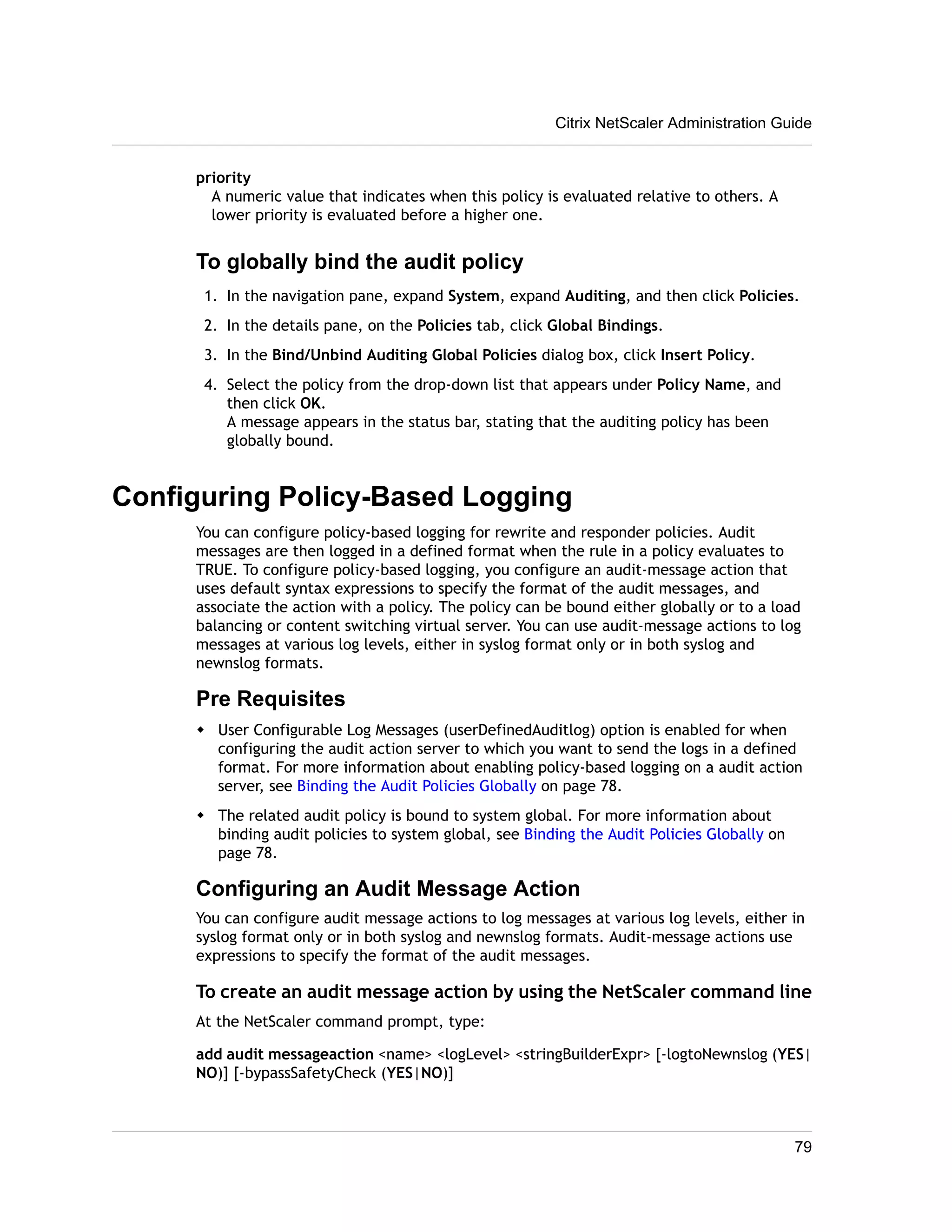 Citrix NetScaler Administration Guide 
priority 
A numeric value that indicates when this policy is evaluated relative to others. A 
lower priority is evaluated before a higher one. 
To globally bind the audit policy 
1. In the navigation pane, expand System, expand Auditing, and then click Policies. 
2. In the details pane, on the Policies tab, click Global Bindings. 
3. In the Bind/Unbind Auditing Global Policies dialog box, click Insert Policy. 
4. Select the policy from the drop-down list that appears under Policy Name, and 
then click OK. 
A message appears in the status bar, stating that the auditing policy has been 
globally bound. 
Configuring Policy-Based Logging 
You can configure policy-based logging for rewrite and responder policies. Audit 
messages are then logged in a defined format when the rule in a policy evaluates to 
TRUE. To configure policy-based logging, you configure an audit-message action that 
uses default syntax expressions to specify the format of the audit messages, and 
associate the action with a policy. The policy can be bound either globally or to a load 
balancing or content switching virtual server. You can use audit-message actions to log 
messages at various log levels, either in syslog format only or in both syslog and 
newnslog formats. 
Pre Requisites 
w User Configurable Log Messages (userDefinedAuditlog) option is enabled for when 
configuring the audit action server to which you want to send the logs in a defined 
format. For more information about enabling policy-based logging on a audit action 
server, see Binding the Audit Policies Globally on page 78. 
w The related audit policy is bound to system global. For more information about 
binding audit policies to system global, see Binding the Audit Policies Globally on 
page 78. 
Configuring an Audit Message Action 
You can configure audit message actions to log messages at various log levels, either in 
syslog format only or in both syslog and newnslog formats. Audit-message actions use 
expressions to specify the format of the audit messages. 
To create an audit message action by using the NetScaler command line 
At the NetScaler command prompt, type: 
add audit messageaction <name> <logLevel> <stringBuilderExpr> [-logtoNewnslog (YES| 
NO)] [-bypassSafetyCheck (YES|NO)] 
79 
 