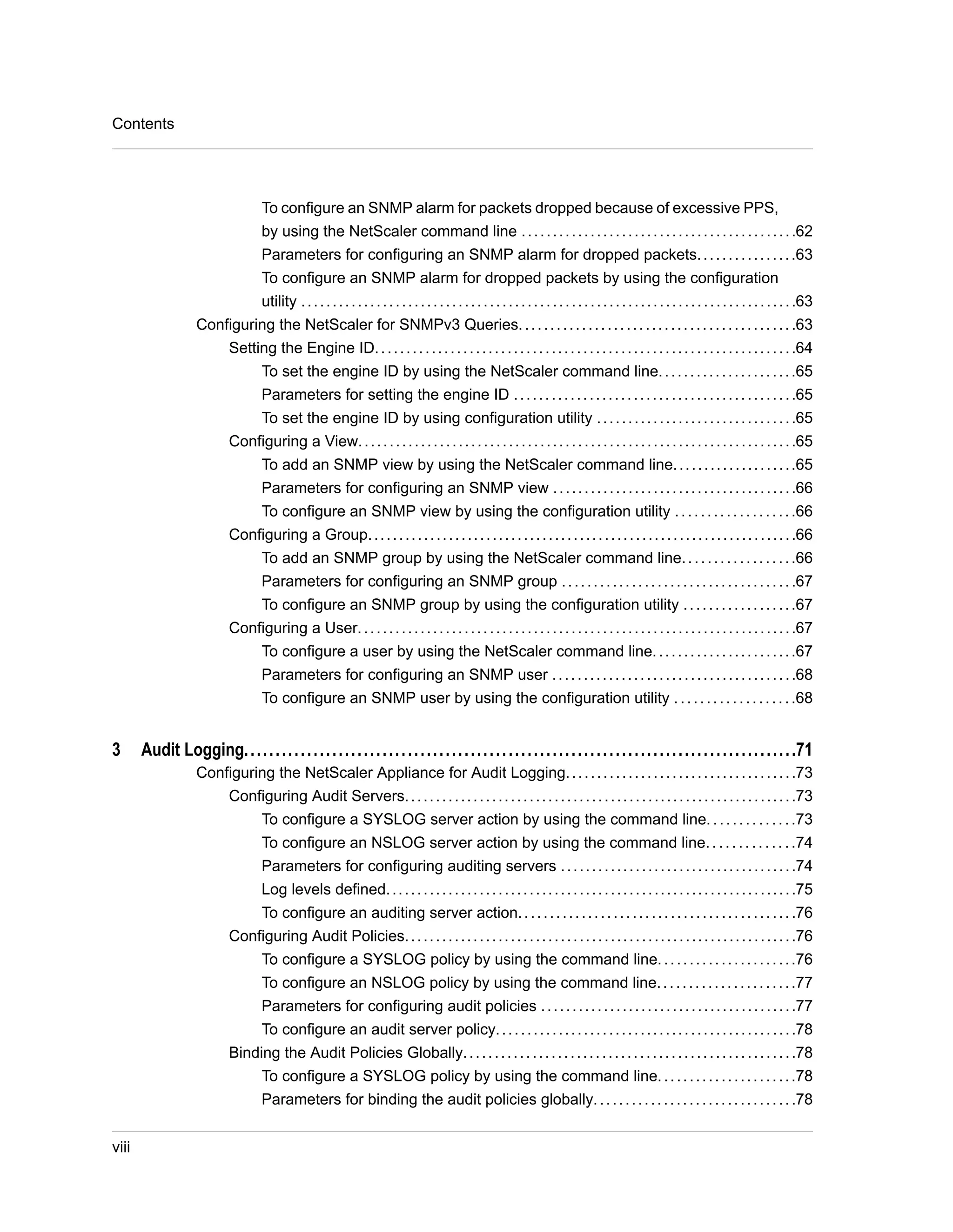 To configure an SNMP alarm for packets dropped because of excessive PPS, 
by using the NetScaler command line . . . . . . . . . . . . . . . . . . . . . . . . . . . . . . . . . . . . . . . . . . . .62 
Parameters for configuring an SNMP alarm for dropped packets. . . . . . . . . . . . . . . .63 
To configure an SNMP alarm for dropped packets by using the configuration 
utility . . . . . . . . . . . . . . . . . . . . . . . . . . . . . . . . . . . . . . . . . . . . . . . . . . . . . . . . . . . . . . . . . . . . . . . . . . . . . . .63 
Configuring the NetScaler for SNMPv3 Queries. . . . . . . . . . . . . . . . . . . . . . . . . . . . . . . . . . . . . . . . . . . .63 
Setting the Engine ID. . . . . . . . . . . . . . . . . . . . . . . . . . . . . . . . . . . . . . . . . . . . . . . . . . . . . . . . . . . . . . . . . . .64 
To set the engine ID by using the NetScaler command line. . . . . . . . . . . . . . . . . . . . . .65 
Parameters for setting the engine ID . . . . . . . . . . . . . . . . . . . . . . . . . . . . . . . . . . . . . . . . . . . . .65 
To set the engine ID by using configuration utility . . . . . . . . . . . . . . . . . . . . . . . . . . . . . . . .65 
Configuring a View. . . . . . . . . . . . . . . . . . . . . . . . . . . . . . . . . . . . . . . . . . . . . . . . . . . . . . . . . . . . . . . . . . . . . .65 
To add an SNMP view by using the NetScaler command line. . . . . . . . . . . . . . . . . . . .65 
Parameters for configuring an SNMP view . . . . . . . . . . . . . . . . . . . . . . . . . . . . . . . . . . . . . . .66 
To configure an SNMP view by using the configuration utility . . . . . . . . . . . . . . . . . . .66 
Configuring a Group. . . . . . . . . . . . . . . . . . . . . . . . . . . . . . . . . . . . . . . . . . . . . . . . . . . . . . . . . . . . . . . . . . . . .66 
To add an SNMP group by using the NetScaler command line. . . . . . . . . . . . . . . . . .66 
Parameters for configuring an SNMP group . . . . . . . . . . . . . . . . . . . . . . . . . . . . . . . . . . . . .67 
To configure an SNMP group by using the configuration utility . . . . . . . . . . . . . . . . . .67 
Configuring a User. . . . . . . . . . . . . . . . . . . . . . . . . . . . . . . . . . . . . . . . . . . . . . . . . . . . . . . . . . . . . . . . . . . . . .67 
To configure a user by using the NetScaler command line. . . . . . . . . . . . . . . . . . . . . . .67 
Parameters for configuring an SNMP user . . . . . . . . . . . . . . . . . . . . . . . . . . . . . . . . . . . . . . .68 
To configure an SNMP user by using the configuration utility . . . . . . . . . . . . . . . . . . .68 
3 Audit Logging........................................................................................71 
Configuring the NetScaler Appliance for Audit Logging. . . . . . . . . . . . . . . . . . . . . . . . . . . . . . . . . . . . .73 
Configuring Audit Servers. . . . . . . . . . . . . . . . . . . . . . . . . . . . . . . . . . . . . . . . . . . . . . . . . . . . . . . . . . . . . . .73 
To configure a SYSLOG server action by using the command line. . . . . . . . . . . . . .73 
To configure an NSLOG server action by using the command line. . . . . . . . . . . . . .74 
Parameters for configuring auditing servers . . . . . . . . . . . . . . . . . . . . . . . . . . . . . . . . . . . . . .74 
Log levels defined. . . . . . . . . . . . . . . . . . . . . . . . . . . . . . . . . . . . . . . . . . . . . . . . . . . . . . . . . . . . . . . . . .75 
To configure an auditing server action. . . . . . . . . . . . . . . . . . . . . . . . . . . . . . . . . . . . . . . . . . . .76 
Configuring Audit Policies. . . . . . . . . . . . . . . . . . . . . . . . . . . . . . . . . . . . . . . . . . . . . . . . . . . . . . . . . . . . . . .76 
To configure a SYSLOG policy by using the command line. . . . . . . . . . . . . . . . . . . . . .76 
To configure an NSLOG policy by using the command line. . . . . . . . . . . . . . . . . . . . . .77 
Parameters for configuring audit policies . . . . . . . . . . . . . . . . . . . . . . . . . . . . . . . . . . . . . . . . .77 
To configure an audit server policy. . . . . . . . . . . . . . . . . . . . . . . . . . . . . . . . . . . . . . . . . . . . . . . .78 
Binding the Audit Policies Globally. . . . . . . . . . . . . . . . . . . . . . . . . . . . . . . . . . . . . . . . . . . . . . . . . . . . .78 
To configure a SYSLOG policy by using the command line. . . . . . . . . . . . . . . . . . . . . .78 
Parameters for binding the audit policies globally. . . . . . . . . . . . . . . . . . . . . . . . . . . . . . . .78 
Contents 
viii 
 