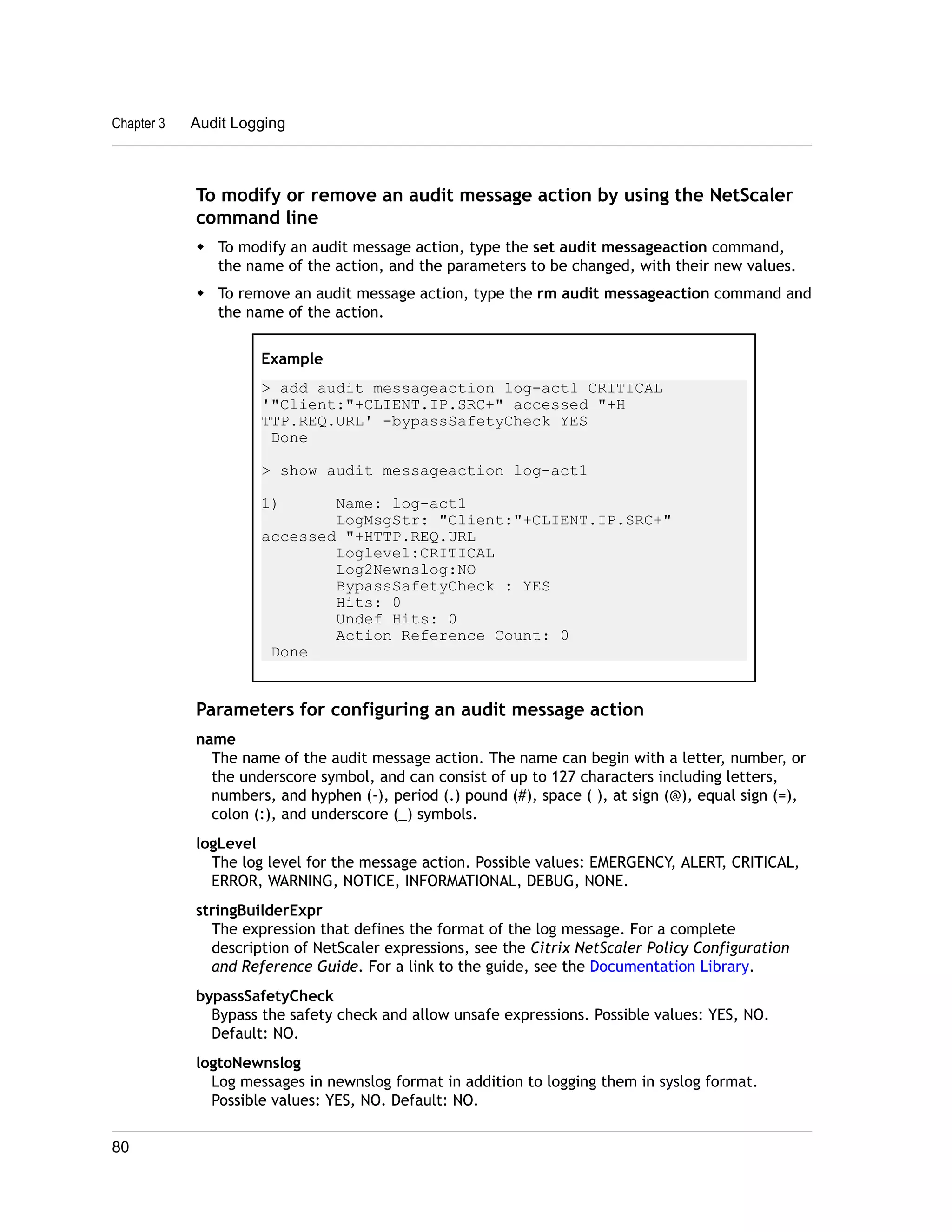 Chapter 3 Audit Logging 
To modify or remove an audit message action by using the NetScaler 
command line 
w To modify an audit message action, type the set audit messageaction command, 
the name of the action, and the parameters to be changed, with their new values. 
w To remove an audit message action, type the rm audit messageaction command and 
the name of the action. 
Example 
> add audit messageaction log-act1 CRITICAL 
'"Client:"+CLIENT.IP.SRC+" accessed "+H 
TTP.REQ.URL' -bypassSafetyCheck YES 
Done 
> show audit messageaction log-act1 
1) Name: log-act1 
LogMsgStr: "Client:"+CLIENT.IP.SRC+" 
accessed "+HTTP.REQ.URL 
Loglevel:CRITICAL 
Log2Newnslog:NO 
BypassSafetyCheck : YES 
Hits: 0 
Undef Hits: 0 
Action Reference Count: 0 
Done 
Parameters for configuring an audit message action 
name 
The name of the audit message action. The name can begin with a letter, number, or 
the underscore symbol, and can consist of up to 127 characters including letters, 
numbers, and hyphen (-), period (.) pound (#), space ( ), at sign (@), equal sign (=), 
colon (:), and underscore (_) symbols. 
logLevel 
The log level for the message action. Possible values: EMERGENCY, ALERT, CRITICAL, 
ERROR, WARNING, NOTICE, INFORMATIONAL, DEBUG, NONE. 
stringBuilderExpr 
The expression that defines the format of the log message. For a complete 
description of NetScaler expressions, see the Citrix NetScaler Policy Configuration 
and Reference Guide. For a link to the guide, see the Documentation Library. 
bypassSafetyCheck 
Bypass the safety check and allow unsafe expressions. Possible values: YES, NO. 
Default: NO. 
logtoNewnslog 
Log messages in newnslog format in addition to logging them in syslog format. 
Possible values: YES, NO. Default: NO. 
80 
 