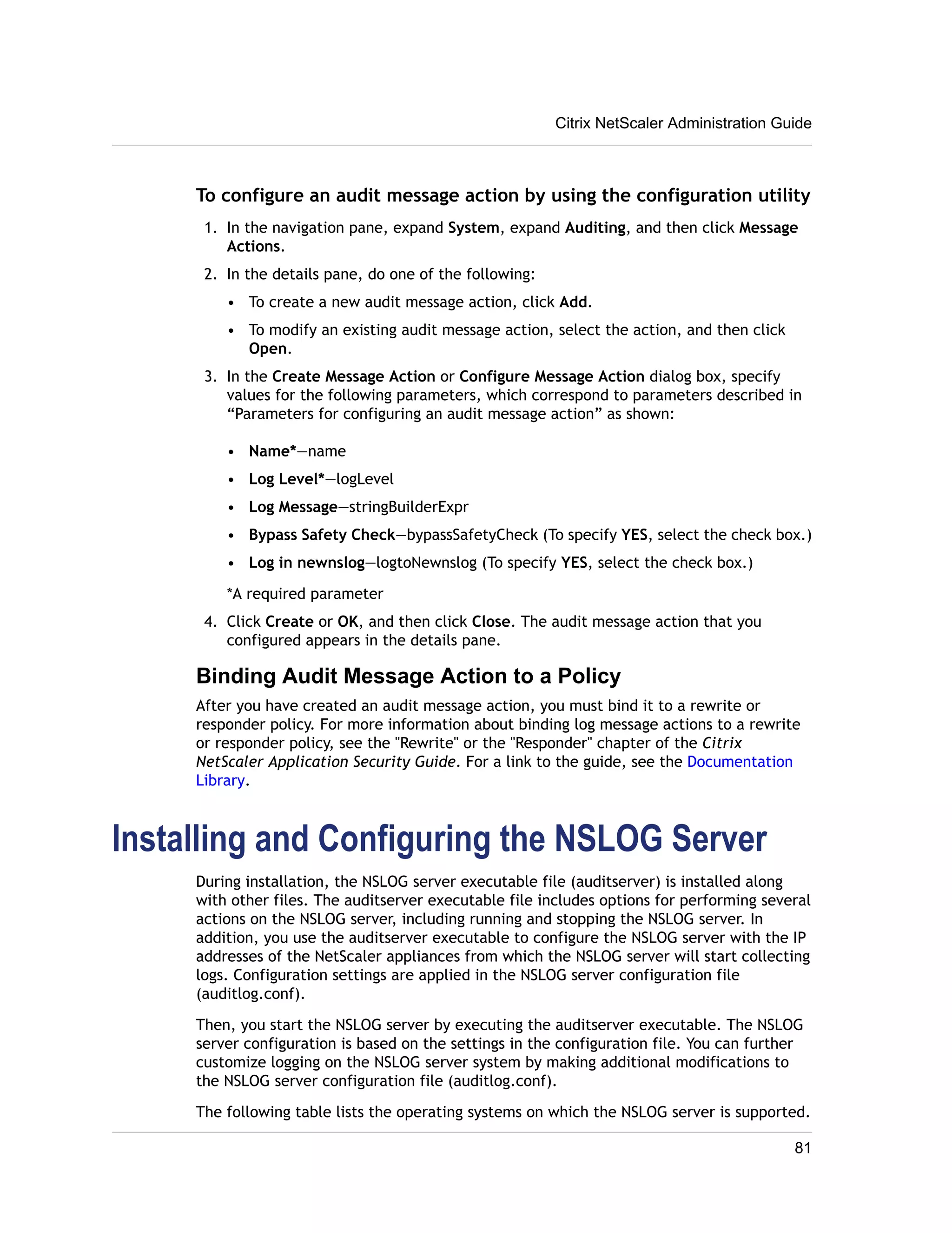 Citrix NetScaler Administration Guide 
To configure an audit message action by using the configuration utility 
1. In the navigation pane, expand System, expand Auditing, and then click Message 
Actions. 
2. In the details pane, do one of the following: 
• To create a new audit message action, click Add. 
• To modify an existing audit message action, select the action, and then click 
Open. 
3. In the Create Message Action or Configure Message Action dialog box, specify 
values for the following parameters, which correspond to parameters described in 
“Parameters for configuring an audit message action” as shown: 
• Name*—name 
• Log Level*—logLevel 
• Log Message—stringBuilderExpr 
• Bypass Safety Check—bypassSafetyCheck (To specify YES, select the check box.) 
• Log in newnslog—logtoNewnslog (To specify YES, select the check box.) 
*A required parameter 
4. Click Create or OK, and then click Close. The audit message action that you 
configured appears in the details pane. 
Binding Audit Message Action to a Policy 
After you have created an audit message action, you must bind it to a rewrite or 
responder policy. For more information about binding log message actions to a rewrite 
or responder policy, see the "Rewrite" or the "Responder" chapter of the Citrix 
NetScaler Application Security Guide. For a link to the guide, see the Documentation 
Library. 
Installing and Configuring the NSLOG Server 
During installation, the NSLOG server executable file (auditserver) is installed along 
with other files. The auditserver executable file includes options for performing several 
actions on the NSLOG server, including running and stopping the NSLOG server. In 
addition, you use the auditserver executable to configure the NSLOG server with the IP 
addresses of the NetScaler appliances from which the NSLOG server will start collecting 
logs. Configuration settings are applied in the NSLOG server configuration file 
(auditlog.conf). 
Then, you start the NSLOG server by executing the auditserver executable. The NSLOG 
server configuration is based on the settings in the configuration file. You can further 
customize logging on the NSLOG server system by making additional modifications to 
the NSLOG server configuration file (auditlog.conf). 
The following table lists the operating systems on which the NSLOG server is supported. 
81 
 