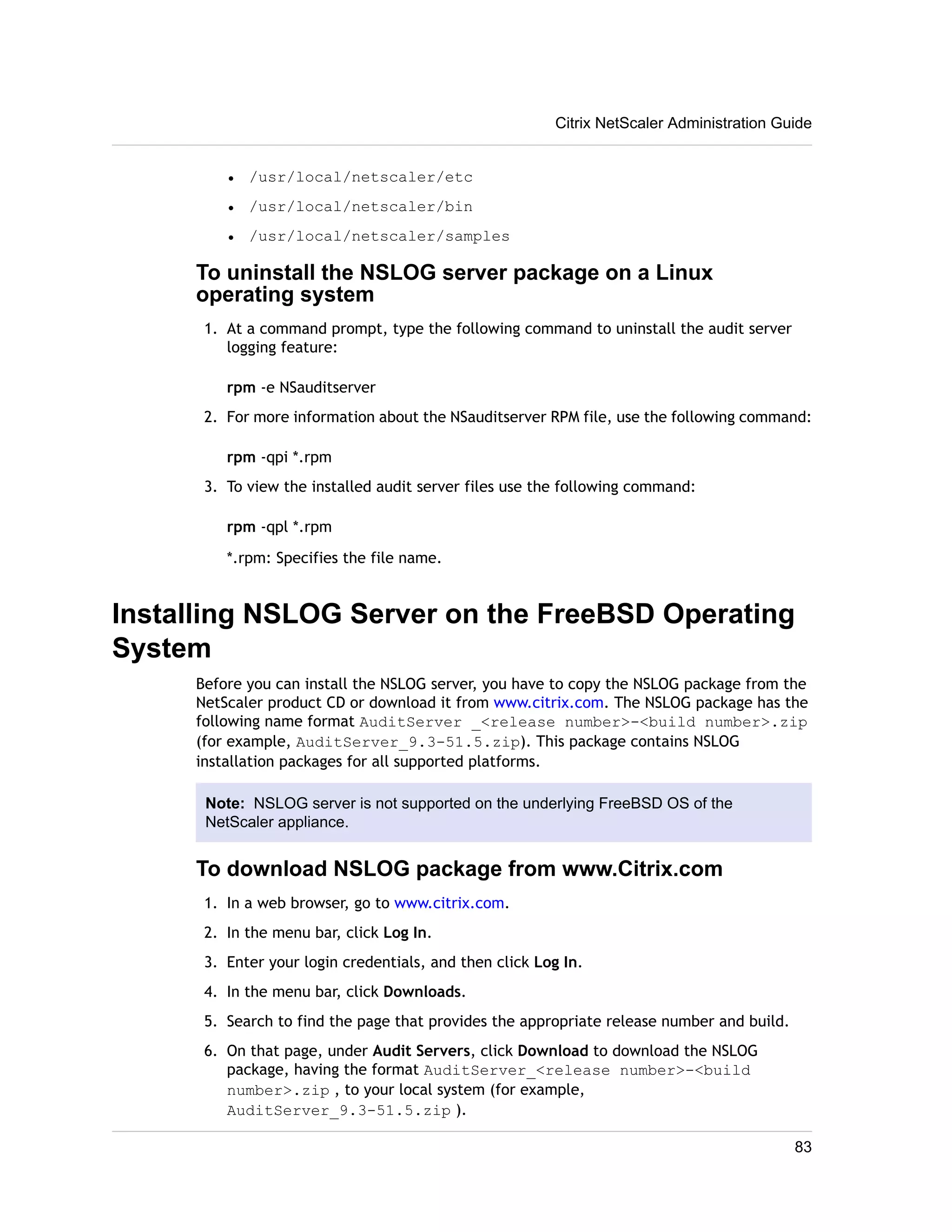 • /usr/local/netscaler/etc 
• /usr/local/netscaler/bin 
• /usr/local/netscaler/samples 
Citrix NetScaler Administration Guide 
To uninstall the NSLOG server package on a Linux 
operating system 
1. At a command prompt, type the following command to uninstall the audit server 
logging feature: 
rpm -e NSauditserver 
2. For more information about the NSauditserver RPM file, use the following command: 
rpm -qpi *.rpm 
3. To view the installed audit server files use the following command: 
rpm -qpl *.rpm 
*.rpm: Specifies the file name. 
Installing NSLOG Server on the FreeBSD Operating 
System 
Before you can install the NSLOG server, you have to copy the NSLOG package from the 
NetScaler product CD or download it from www.citrix.com. The NSLOG package has the 
following name format AuditServer _<release number>-<build number>.zip 
(for example, AuditServer_9.3-51.5.zip). This package contains NSLOG 
installation packages for all supported platforms. 
Note: NSLOG server is not supported on the underlying FreeBSD OS of the 
NetScaler appliance. 
To download NSLOG package from www.Citrix.com 
1. In a web browser, go to www.citrix.com. 
2. In the menu bar, click Log In. 
3. Enter your login credentials, and then click Log In. 
4. In the menu bar, click Downloads. 
5. Search to find the page that provides the appropriate release number and build. 
6. On that page, under Audit Servers, click Download to download the NSLOG 
package, having the format AuditServer_<release number>-<build 
number>.zip , to your local system (for example, 
AuditServer_9.3-51.5.zip ). 
83 
 