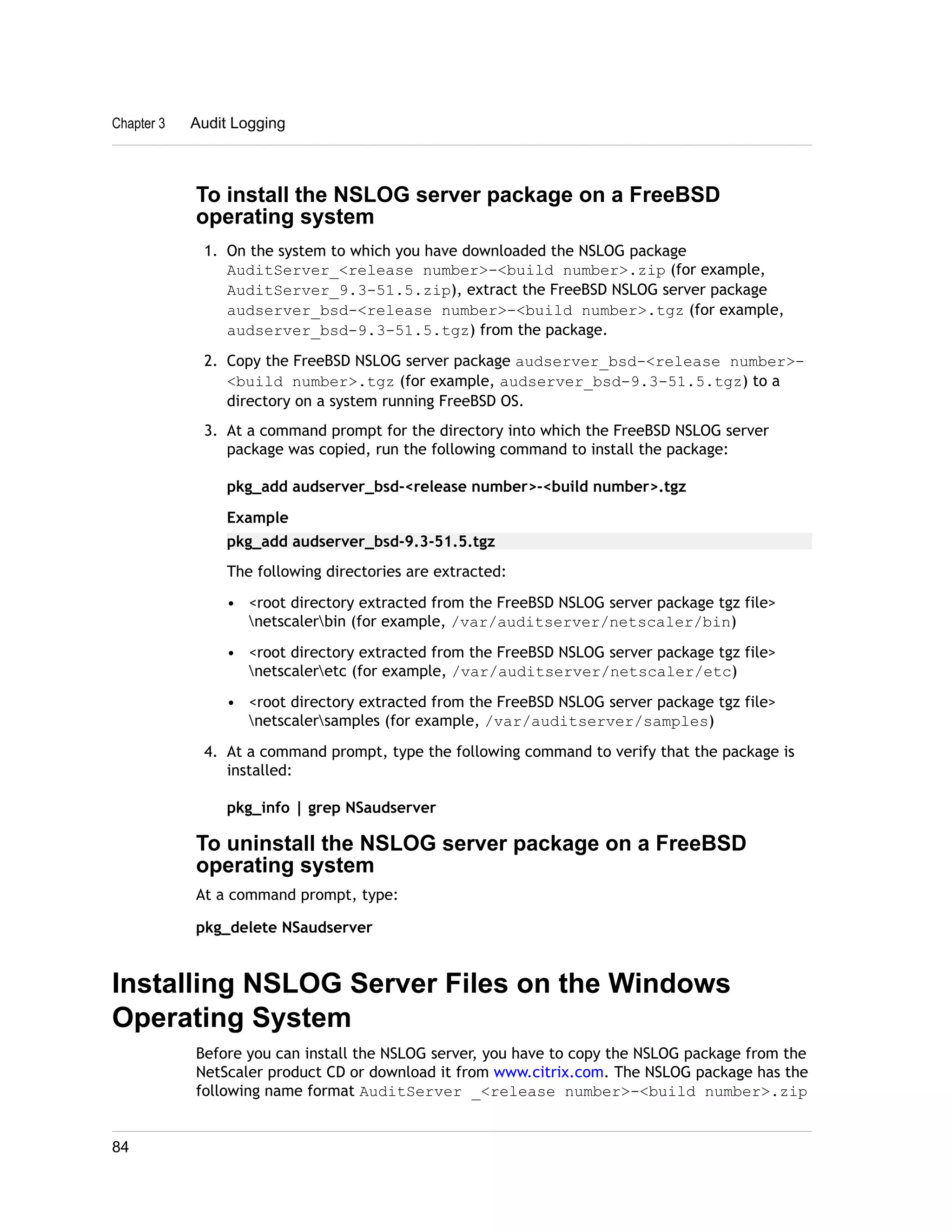 Chapter 3 Audit Logging 
To install the NSLOG server package on a FreeBSD 
operating system 
1. On the system to which you have downloaded the NSLOG package 
AuditServer_<release number>-<build number>.zip (for example, 
AuditServer_9.3-51.5.zip), extract the FreeBSD NSLOG server package 
audserver_bsd-<release number>-<build number>.tgz (for example, 
audserver_bsd-9.3-51.5.tgz) from the package. 
2. Copy the FreeBSD NSLOG server package audserver_bsd-<release number>- 
<build number>.tgz (for example, audserver_bsd-9.3-51.5.tgz) to a 
directory on a system running FreeBSD OS. 
3. At a command prompt for the directory into which the FreeBSD NSLOG server 
package was copied, run the following command to install the package: 
pkg_add audserver_bsd-<release number>-<build number>.tgz 
Example 
pkg_add audserver_bsd-9.3-51.5.tgz 
The following directories are extracted: 
• <root directory extracted from the FreeBSD NSLOG server package tgz file> 
netscalerbin (for example, /var/auditserver/netscaler/bin) 
• <root directory extracted from the FreeBSD NSLOG server package tgz file> 
netscaleretc (for example, /var/auditserver/netscaler/etc) 
• <root directory extracted from the FreeBSD NSLOG server package tgz file> 
netscalersamples (for example, /var/auditserver/samples) 
4. At a command prompt, type the following command to verify that the package is 
installed: 
pkg_info | grep NSaudserver 
To uninstall the NSLOG server package on a FreeBSD 
operating system 
At a command prompt, type: 
pkg_delete NSaudserver 
Installing NSLOG Server Files on the Windows 
Operating System 
Before you can install the NSLOG server, you have to copy the NSLOG package from the 
NetScaler product CD or download it from www.citrix.com. The NSLOG package has the 
following name format AuditServer _<release number>-<build number>.zip 
84 
 