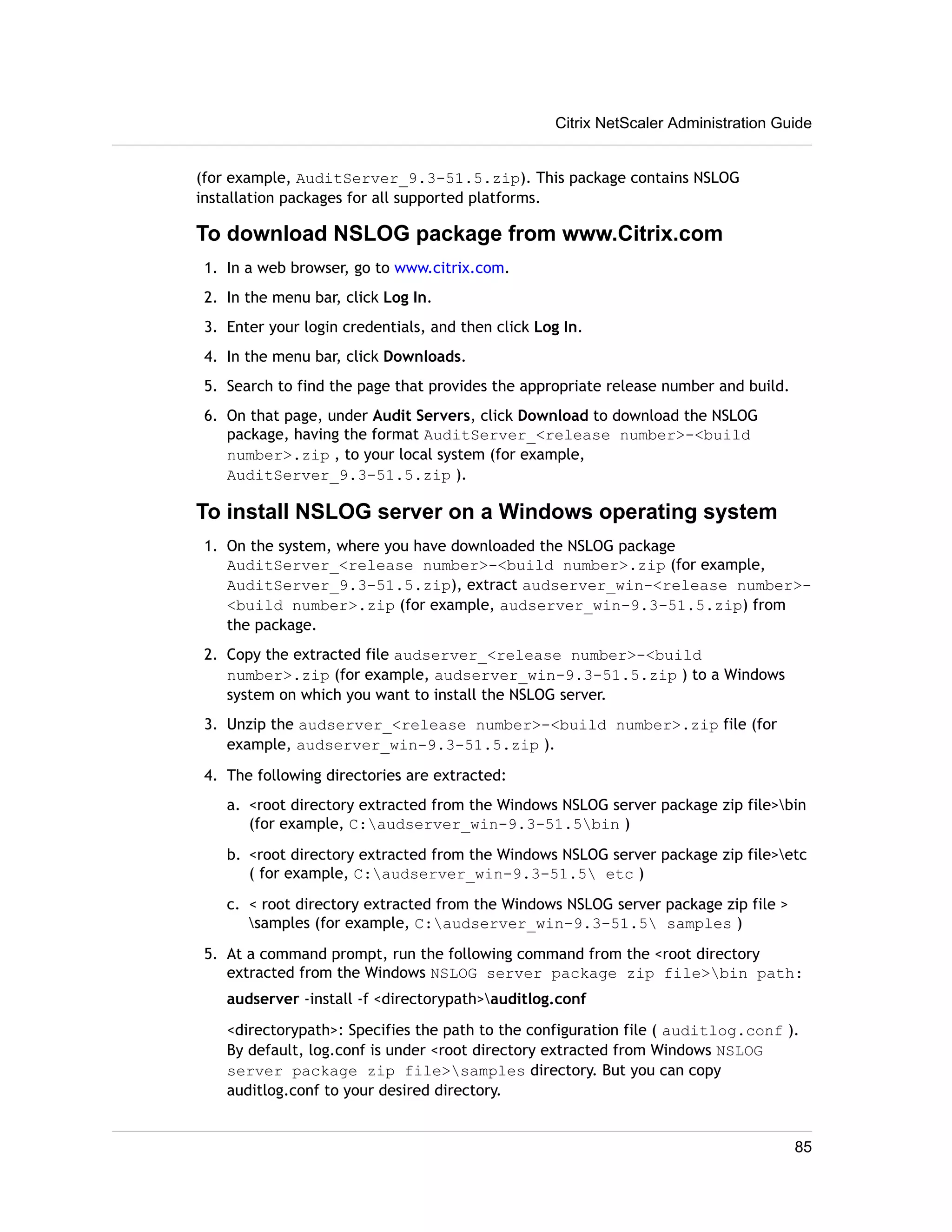 Citrix NetScaler Administration Guide 
(for example, AuditServer_9.3-51.5.zip). This package contains NSLOG 
installation packages for all supported platforms. 
To download NSLOG package from www.Citrix.com 
1. In a web browser, go to www.citrix.com. 
2. In the menu bar, click Log In. 
3. Enter your login credentials, and then click Log In. 
4. In the menu bar, click Downloads. 
5. Search to find the page that provides the appropriate release number and build. 
6. On that page, under Audit Servers, click Download to download the NSLOG 
package, having the format AuditServer_<release number>-<build 
number>.zip , to your local system (for example, 
AuditServer_9.3-51.5.zip ). 
To install NSLOG server on a Windows operating system 
1. On the system, where you have downloaded the NSLOG package 
AuditServer_<release number>-<build number>.zip (for example, 
AuditServer_9.3-51.5.zip), extract audserver_win-<release number>- 
<build number>.zip (for example, audserver_win-9.3-51.5.zip) from 
the package. 
2. Copy the extracted file audserver_<release number>-<build 
number>.zip (for example, audserver_win-9.3-51.5.zip ) to a Windows 
system on which you want to install the NSLOG server. 
3. Unzip the audserver_<release number>-<build number>.zip file (for 
example, audserver_win-9.3-51.5.zip ). 
4. The following directories are extracted: 
a. <root directory extracted from the Windows NSLOG server package zip file>bin 
(for example, C:audserver_win-9.3-51.5bin ) 
b. <root directory extracted from the Windows NSLOG server package zip file>etc 
( for example, C:audserver_win-9.3-51.5 etc ) 
c. < root directory extracted from the Windows NSLOG server package zip file > 
samples (for example, C:audserver_win-9.3-51.5 samples ) 
5. At a command prompt, run the following command from the <root directory 
extracted from the Windows NSLOG server package zip file>bin path: 
audserver -install -f <directorypath>auditlog.conf 
<directorypath>: Specifies the path to the configuration file ( auditlog.conf ). 
By default, log.conf is under <root directory extracted from Windows NSLOG 
server package zip file>samples directory. But you can copy 
auditlog.conf to your desired directory. 
85 
 