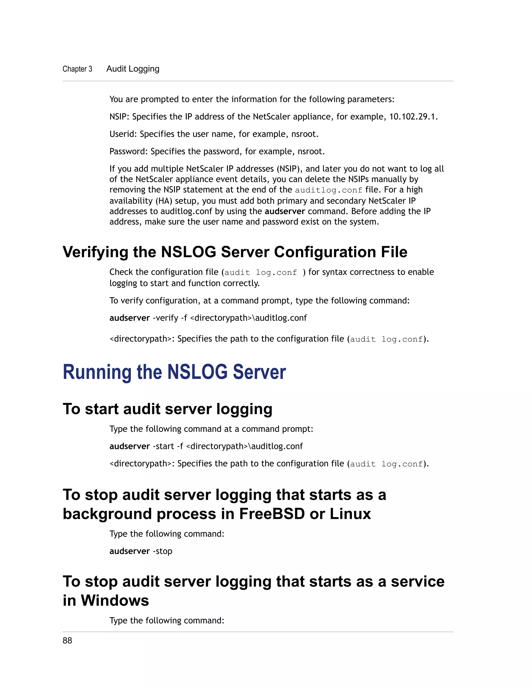 Chapter 3 Audit Logging 
You are prompted to enter the information for the following parameters: 
NSIP: Specifies the IP address of the NetScaler appliance, for example, 10.102.29.1. 
Userid: Specifies the user name, for example, nsroot. 
Password: Specifies the password, for example, nsroot. 
If you add multiple NetScaler IP addresses (NSIP), and later you do not want to log all 
of the NetScaler appliance event details, you can delete the NSIPs manually by 
removing the NSIP statement at the end of the auditlog.conf file. For a high 
availability (HA) setup, you must add both primary and secondary NetScaler IP 
addresses to auditlog.conf by using the audserver command. Before adding the IP 
address, make sure the user name and password exist on the system. 
Verifying the NSLOG Server Configuration File 
Check the configuration file (audit log.conf ) for syntax correctness to enable 
logging to start and function correctly. 
To verify configuration, at a command prompt, type the following command: 
audserver -verify -f <directorypath>auditlog.conf 
<directorypath>: Specifies the path to the configuration file (audit log.conf). 
Running the NSLOG Server 
To start audit server logging 
Type the following command at a command prompt: 
audserver -start -f <directorypath>auditlog.conf 
<directorypath>: Specifies the path to the configuration file (audit log.conf). 
To stop audit server logging that starts as a 
background process in FreeBSD or Linux 
Type the following command: 
audserver -stop 
To stop audit server logging that starts as a service 
in Windows 
Type the following command: 
88 
 