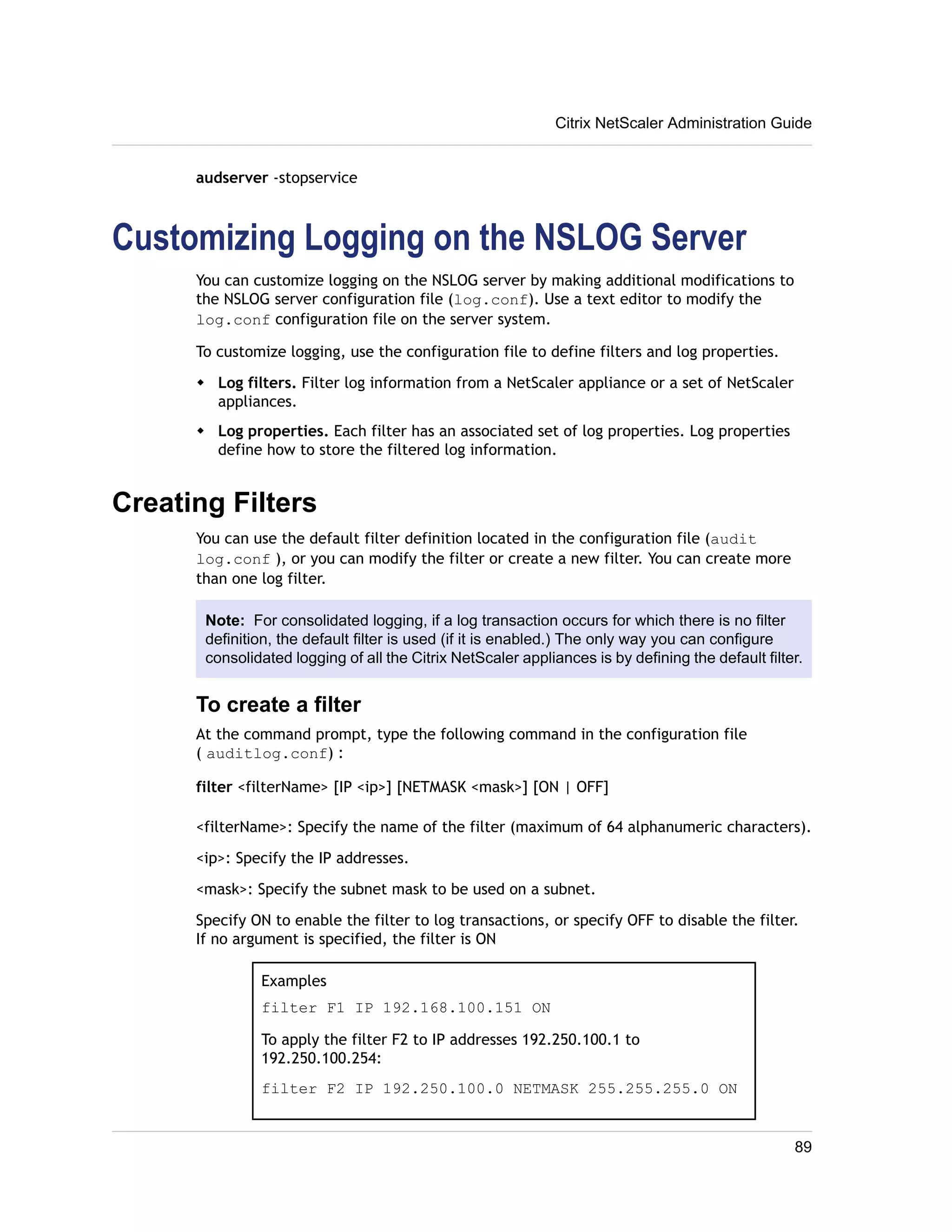 audserver -stopservice 
Citrix NetScaler Administration Guide 
Customizing Logging on the NSLOG Server 
You can customize logging on the NSLOG server by making additional modifications to 
the NSLOG server configuration file (log.conf). Use a text editor to modify the 
log.conf configuration file on the server system. 
To customize logging, use the configuration file to define filters and log properties. 
w Log filters. Filter log information from a NetScaler appliance or a set of NetScaler 
appliances. 
w Log properties. Each filter has an associated set of log properties. Log properties 
define how to store the filtered log information. 
Creating Filters 
You can use the default filter definition located in the configuration file (audit 
log.conf ), or you can modify the filter or create a new filter. You can create more 
than one log filter. 
Note: For consolidated logging, if a log transaction occurs for which there is no filter 
definition, the default filter is used (if it is enabled.) The only way you can configure 
consolidated logging of all the Citrix NetScaler appliances is by defining the default filter. 
To create a filter 
At the command prompt, type the following command in the configuration file 
( auditlog.conf) : 
filter <filterName> [IP <ip>] [NETMASK <mask>] [ON | OFF] 
<filterName>: Specify the name of the filter (maximum of 64 alphanumeric characters). 
<ip>: Specify the IP addresses. 
<mask>: Specify the subnet mask to be used on a subnet. 
Specify ON to enable the filter to log transactions, or specify OFF to disable the filter. 
If no argument is specified, the filter is ON 
Examples 
filter F1 IP 192.168.100.151 ON 
To apply the filter F2 to IP addresses 192.250.100.1 to 
192.250.100.254: 
filter F2 IP 192.250.100.0 NETMASK 255.255.255.0 ON 
89 
 