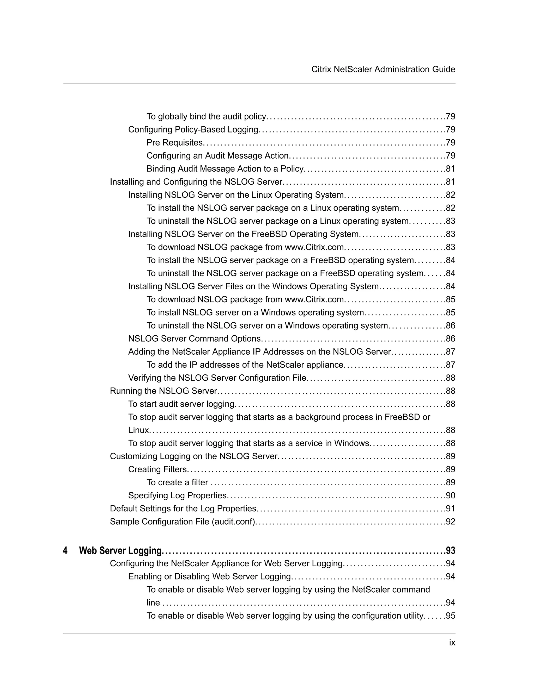Citrix NetScaler Administration Guide 
To globally bind the audit policy. . . . . . . . . . . . . . . . . . . . . . . . . . . . . . . . . . . . . . . . . . . . . . . . . . .79 
Configuring Policy-Based Logging. . . . . . . . . . . . . . . . . . . . . . . . . . . . . . . . . . . . . . . . . . . . . . . . . . . . . .79 
Pre Requisites. . . . . . . . . . . . . . . . . . . . . . . . . . . . . . . . . . . . . . . . . . . . . . . . . . . . . . . . . . . . . . . . . . . . .79 
Configuring an Audit Message Action. . . . . . . . . . . . . . . . . . . . . . . . . . . . . . . . . . . . . . . . . . . . .79 
Binding Audit Message Action to a Policy. . . . . . . . . . . . . . . . . . . . . . . . . . . . . . . . . . . . . . . . .81 
Installing and Configuring the NSLOG Server. . . . . . . . . . . . . . . . . . . . . . . . . . . . . . . . . . . . . . . . . . . . . . .81 
Installing NSLOG Server on the Linux Operating System. . . . . . . . . . . . . . . . . . . . . . . . . . . . .82 
To install the NSLOG server package on a Linux operating system. . . . . . . . . . . . .82 
To uninstall the NSLOG server package on a Linux operating system. . . . . . . . . .83 
Installing NSLOG Server on the FreeBSD Operating System. . . . . . . . . . . . . . . . . . . . . . . . .83 
To download NSLOG package from www.Citrix.com. . . . . . . . . . . . . . . . . . . . . . . . . . . . .83 
To install the NSLOG server package on a FreeBSD operating system. . . . . . . . .84 
To uninstall the NSLOG server package on a FreeBSD operating system. . . . . .84 
Installing NSLOG Server Files on the Windows Operating System. . . . . . . . . . . . . . . . . . .84 
To download NSLOG package from www.Citrix.com. . . . . . . . . . . . . . . . . . . . . . . . . . . . .85 
To install NSLOG server on a Windows operating system. . . . . . . . . . . . . . . . . . . . . . .85 
To uninstall the NSLOG server on a Windows operating system. . . . . . . . . . . . . . . .86 
NSLOG Server Command Options. . . . . . . . . . . . . . . . . . . . . . . . . . . . . . . . . . . . . . . . . . . . . . . . . . . . .86 
Adding the NetScaler Appliance IP Addresses on the NSLOG Server. . . . . . . . . . . . . . . .87 
To add the IP addresses of the NetScaler appliance. . . . . . . . . . . . . . . . . . . . . . . . . . . . .87 
Verifying the NSLOG Server Configuration File. . . . . . . . . . . . . . . . . . . . . . . . . . . . . . . . . . . . . . . .88 
Running the NSLOG Server. . . . . . . . . . . . . . . . . . . . . . . . . . . . . . . . . . . . . . . . . . . . . . . . . . . . . . . . . . . . . . . . .88 
To start audit server logging. . . . . . . . . . . . . . . . . . . . . . . . . . . . . . . . . . . . . . . . . . . . . . . . . . . . . . . . . . . .88 
To stop audit server logging that starts as a background process in FreeBSD or 
Linux. . . . . . . . . . . . . . . . . . . . . . . . . . . . . . . . . . . . . . . . . . . . . . . . . . . . . . . . . . . . . . . . . . . . . . . . . . . . . . . . . . . . .88 
To stop audit server logging that starts as a service in Windows. . . . . . . . . . . . . . . . . . . . . .88 
Customizing Logging on the NSLOG Server. . . . . . . . . . . . . . . . . . . . . . . . . . . . . . . . . . . . . . . . . . . . . . . .89 
Creating Filters. . . . . . . . . . . . . . . . . . . . . . . . . . . . . . . . . . . . . . . . . . . . . . . . . . . . . . . . . . . . . . . . . . . . . . . . . .89 
To create a filter . . . . . . . . . . . . . . . . . . . . . . . . . . . . . . . . . . . . . . . . . . . . . . . . . . . . . . . . . . . . . . . . . . .89 
Specifying Log Properties. . . . . . . . . . . . . . . . . . . . . . . . . . . . . . . . . . . . . . . . . . . . . . . . . . . . . . . . . . . . . . .90 
Default Settings for the Log Properties. . . . . . . . . . . . . . . . . . . . . . . . . . . . . . . . . . . . . . . . . . . . . . . . . . . . . .91 
Sample Configuration File (audit.conf). . . . . . . . . . . . . . . . . . . . . . . . . . . . . . . . . . . . . . . . . . . . . . . . . . . . . . .92 
4 Web Server Logging.................................................................................93 
Configuring the NetScaler Appliance for Web Server Logging. . . . . . . . . . . . . . . . . . . . . . . . . . . . .94 
Enabling or Disabling Web Server Logging. . . . . . . . . . . . . . . . . . . . . . . . . . . . . . . . . . . . . . . . . . . .94 
To enable or disable Web server logging by using the NetScaler command 
line . . . . . . . . . . . . . . . . . . . . . . . . . . . . . . . . . . . . . . . . . . . . . . . . . . . . . . . . . . . . . . . . . . . . . . . . . . . . . . . . .94 
To enable or disable Web server logging by using the configuration utility. . . . . .95 
ix 
 