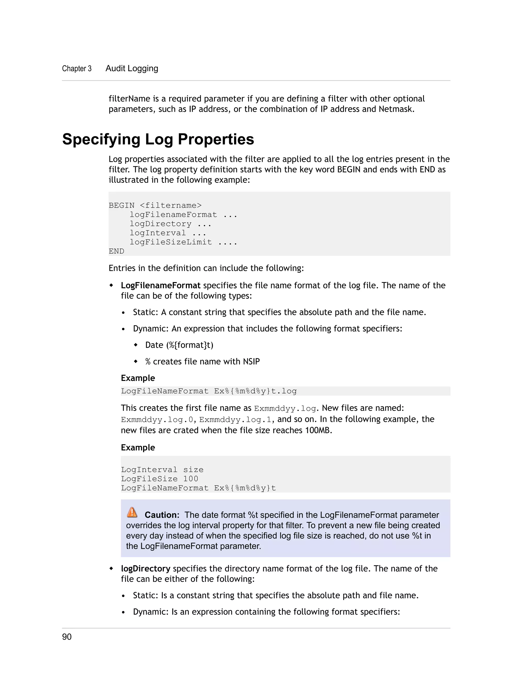 Chapter 3 Audit Logging 
filterName is a required parameter if you are defining a filter with other optional 
parameters, such as IP address, or the combination of IP address and Netmask. 
Specifying Log Properties 
Log properties associated with the filter are applied to all the log entries present in the 
filter. The log property definition starts with the key word BEGIN and ends with END as 
illustrated in the following example: 
BEGIN <filtername> 
logFilenameFormat ... 
logDirectory ... 
logInterval ... 
logFileSizeLimit .... 
END 
Entries in the definition can include the following: 
w LogFilenameFormat specifies the file name format of the log file. The name of the 
file can be of the following types: 
• Static: A constant string that specifies the absolute path and the file name. 
• Dynamic: An expression that includes the following format specifiers: 
w Date (%{format}t) 
w % creates file name with NSIP 
Example 
LogFileNameFormat Ex%{%m%d%y}t.log 
This creates the first file name as Exmmddyy.log. New files are named: 
Exmmddyy.log.0, Exmmddyy.log.1, and so on. In the following example, the 
new files are crated when the file size reaches 100MB. 
Example 
LogInterval size 
LogFileSize 100 
LogFileNameFormat Ex%{%m%d%y}t 
Caution: The date format %t specified in the LogFilenameFormat parameter 
overrides the log interval property for that filter. To prevent a new file being created 
every day instead of when the specified log file size is reached, do not use %t in 
the LogFilenameFormat parameter. 
w logDirectory specifies the directory name format of the log file. The name of the 
file can be either of the following: 
• Static: Is a constant string that specifies the absolute path and file name. 
• Dynamic: Is an expression containing the following format specifiers: 
90 
 