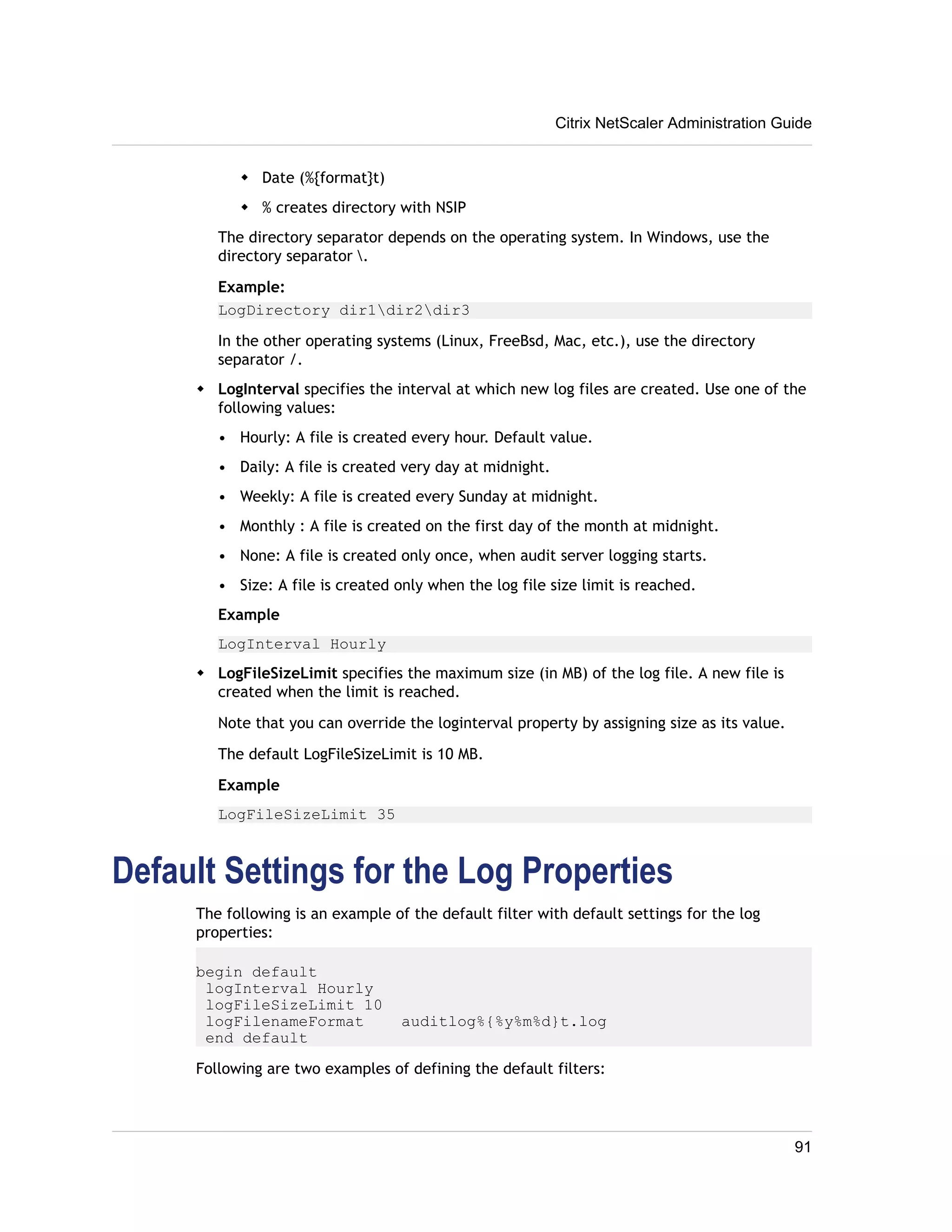 w Date (%{format}t) 
w % creates directory with NSIP 
Citrix NetScaler Administration Guide 
The directory separator depends on the operating system. In Windows, use the 
directory separator . 
Example: 
LogDirectory dir1dir2dir3 
In the other operating systems (Linux, FreeBsd, Mac, etc.), use the directory 
separator /. 
w LogInterval specifies the interval at which new log files are created. Use one of the 
following values: 
• Hourly: A file is created every hour. Default value. 
• Daily: A file is created very day at midnight. 
• Weekly: A file is created every Sunday at midnight. 
• Monthly : A file is created on the first day of the month at midnight. 
• None: A file is created only once, when audit server logging starts. 
• Size: A file is created only when the log file size limit is reached. 
Example 
LogInterval Hourly 
w LogFileSizeLimit specifies the maximum size (in MB) of the log file. A new file is 
created when the limit is reached. 
Note that you can override the loginterval property by assigning size as its value. 
The default LogFileSizeLimit is 10 MB. 
Example 
LogFileSizeLimit 35 
Default Settings for the Log Properties 
The following is an example of the default filter with default settings for the log 
properties: 
begin default 
logInterval Hourly 
logFileSizeLimit 10 
logFilenameFormat auditlog%{%y%m%d}t.log 
end default 
Following are two examples of defining the default filters: 
91 
 