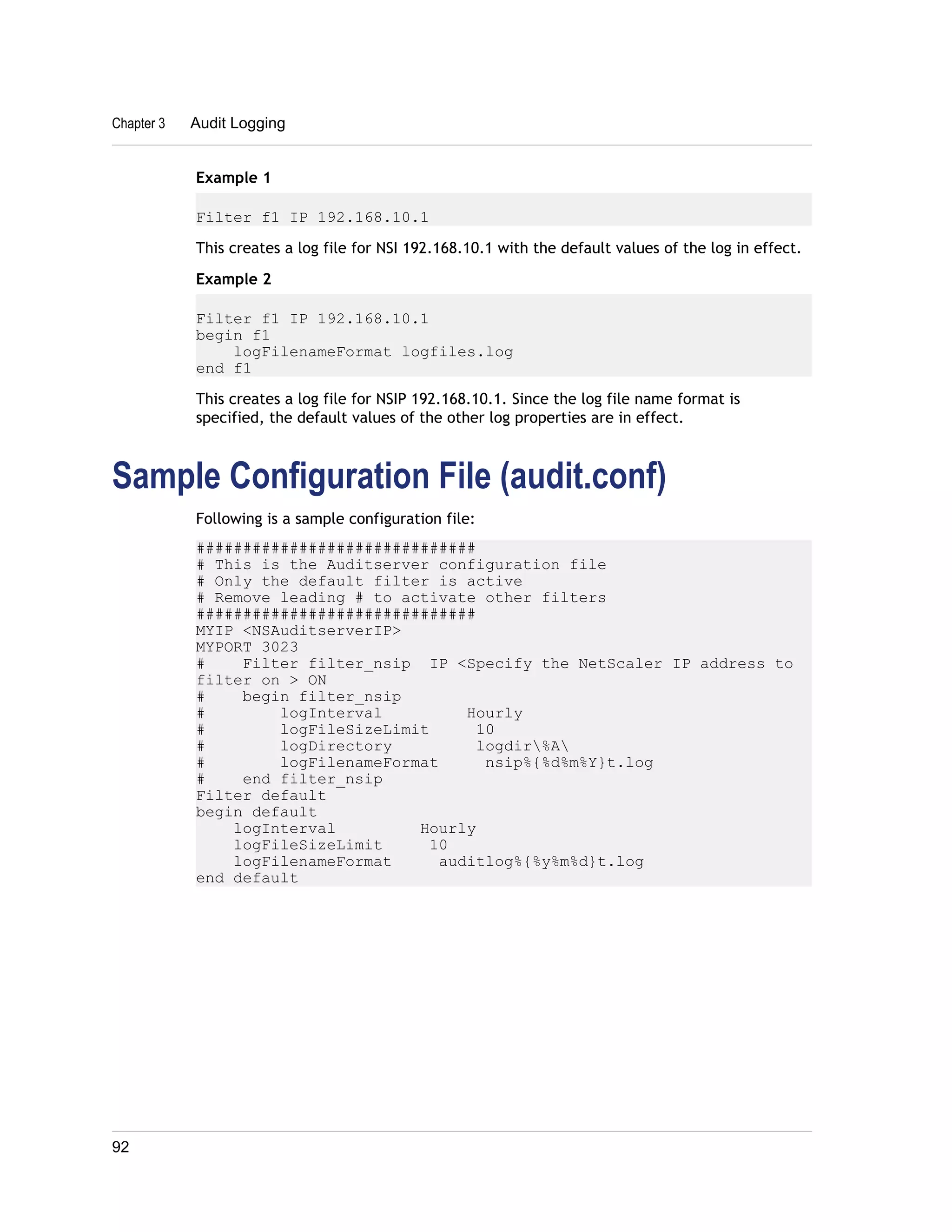 Chapter 3 Audit Logging 
Example 1 
Filter f1 IP 192.168.10.1 
This creates a log file for NSI 192.168.10.1 with the default values of the log in effect. 
Example 2 
Filter f1 IP 192.168.10.1 
begin f1 
logFilenameFormat logfiles.log 
end f1 
This creates a log file for NSIP 192.168.10.1. Since the log file name format is 
specified, the default values of the other log properties are in effect. 
Sample Configuration File (audit.conf) 
Following is a sample configuration file: 
############################## 
# This is the Auditserver configuration file 
# Only the default filter is active 
# Remove leading # to activate other filters 
############################## 
MYIP <NSAuditserverIP> 
MYPORT 3023 
# Filter filter_nsip IP <Specify the NetScaler IP address to 
filter on > ON 
# begin filter_nsip 
# logInterval Hourly 
# logFileSizeLimit 10 
# logDirectory logdir%A 
# logFilenameFormat nsip%{%d%m%Y}t.log 
# end filter_nsip 
Filter default 
begin default 
logInterval Hourly 
logFileSizeLimit 10 
logFilenameFormat auditlog%{%y%m%d}t.log 
end default 
92 
 