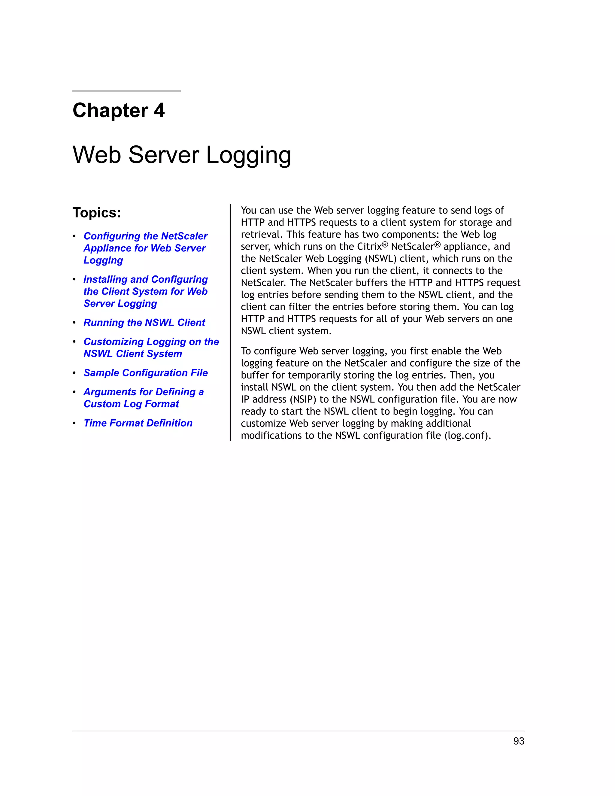 Chapter 4 
Web Server Logging 
Topics: 
• Configuring the NetScaler 
Appliance for Web Server 
Logging 
• Installing and Configuring 
the Client System for Web 
Server Logging 
• Running the NSWL Client 
• Customizing Logging on the 
NSWL Client System 
• Sample Configuration File 
• Arguments for Defining a 
Custom Log Format 
• Time Format Definition 
You can use the Web server logging feature to send logs of 
HTTP and HTTPS requests to a client system for storage and 
retrieval. This feature has two components: the Web log 
server, which runs on the Citrix® NetScaler® appliance, and 
the NetScaler Web Logging (NSWL) client, which runs on the 
client system. When you run the client, it connects to the 
NetScaler. The NetScaler buffers the HTTP and HTTPS request 
log entries before sending them to the NSWL client, and the 
client can filter the entries before storing them. You can log 
HTTP and HTTPS requests for all of your Web servers on one 
NSWL client system. 
To configure Web server logging, you first enable the Web 
logging feature on the NetScaler and configure the size of the 
buffer for temporarily storing the log entries. Then, you 
install NSWL on the client system. You then add the NetScaler 
IP address (NSIP) to the NSWL configuration file. You are now 
ready to start the NSWL client to begin logging. You can 
customize Web server logging by making additional 
modifications to the NSWL configuration file (log.conf). 
93 
 