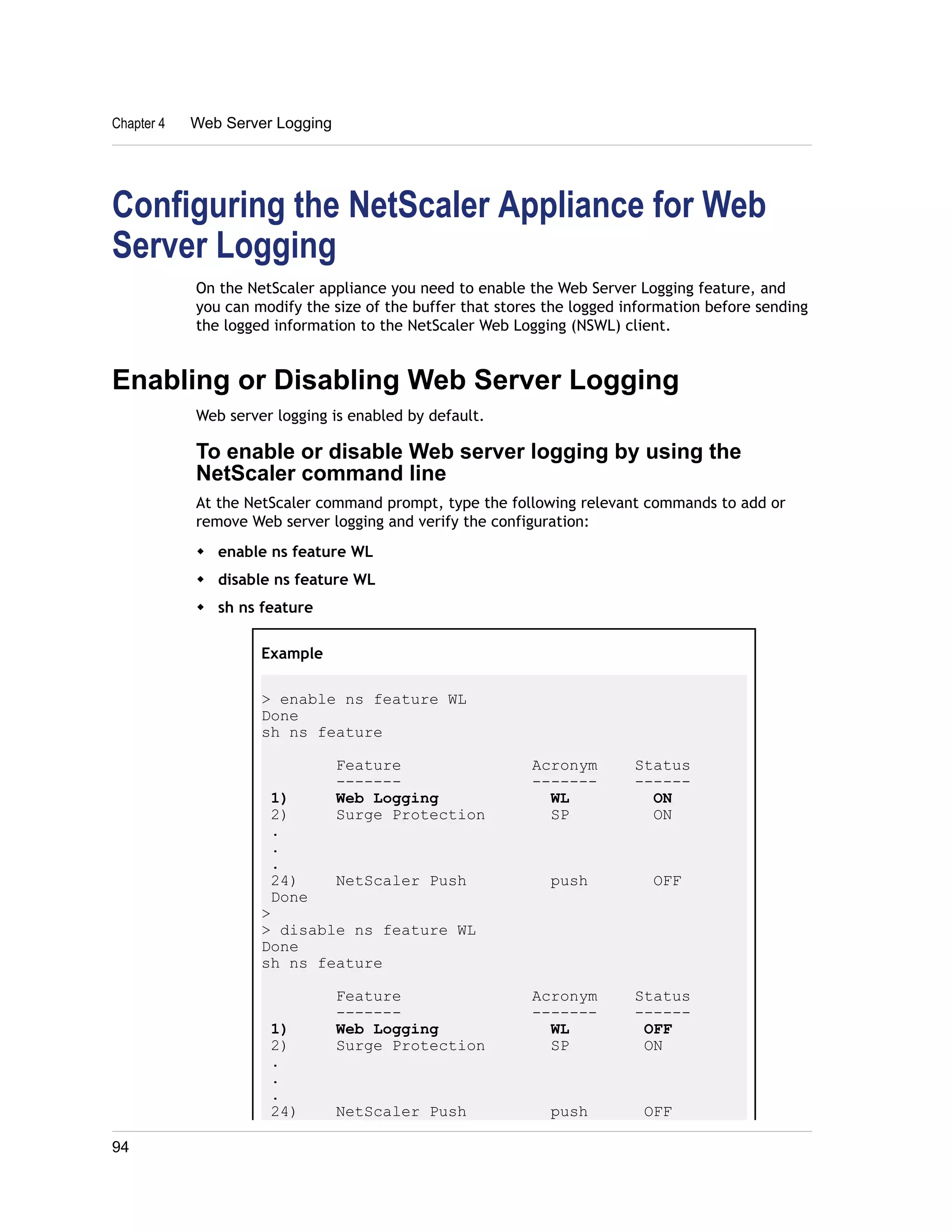 Chapter 4 Web Server Logging 
Configuring the NetScaler Appliance for Web 
Server Logging 
On the NetScaler appliance you need to enable the Web Server Logging feature, and 
you can modify the size of the buffer that stores the logged information before sending 
the logged information to the NetScaler Web Logging (NSWL) client. 
Enabling or Disabling Web Server Logging 
Web server logging is enabled by default. 
To enable or disable Web server logging by using the 
NetScaler command line 
At the NetScaler command prompt, type the following relevant commands to add or 
remove Web server logging and verify the configuration: 
w enable ns feature WL 
w disable ns feature WL 
w sh ns feature 
Example 
> enable ns feature WL 
Done 
sh ns feature 
Feature Acronym Status 
------- ------- ------ 
1) Web Logging WL ON 
2) Surge Protection SP ON 
. 
. 
. 
24) NetScaler Push push OFF 
Done 
> 
> disable ns feature WL 
Done 
sh ns feature 
Feature Acronym Status 
------- ------- ------ 
1) Web Logging WL OFF 
2) Surge Protection SP ON 
. 
. 
. 
24) NetScaler Push push OFF 
94 
 