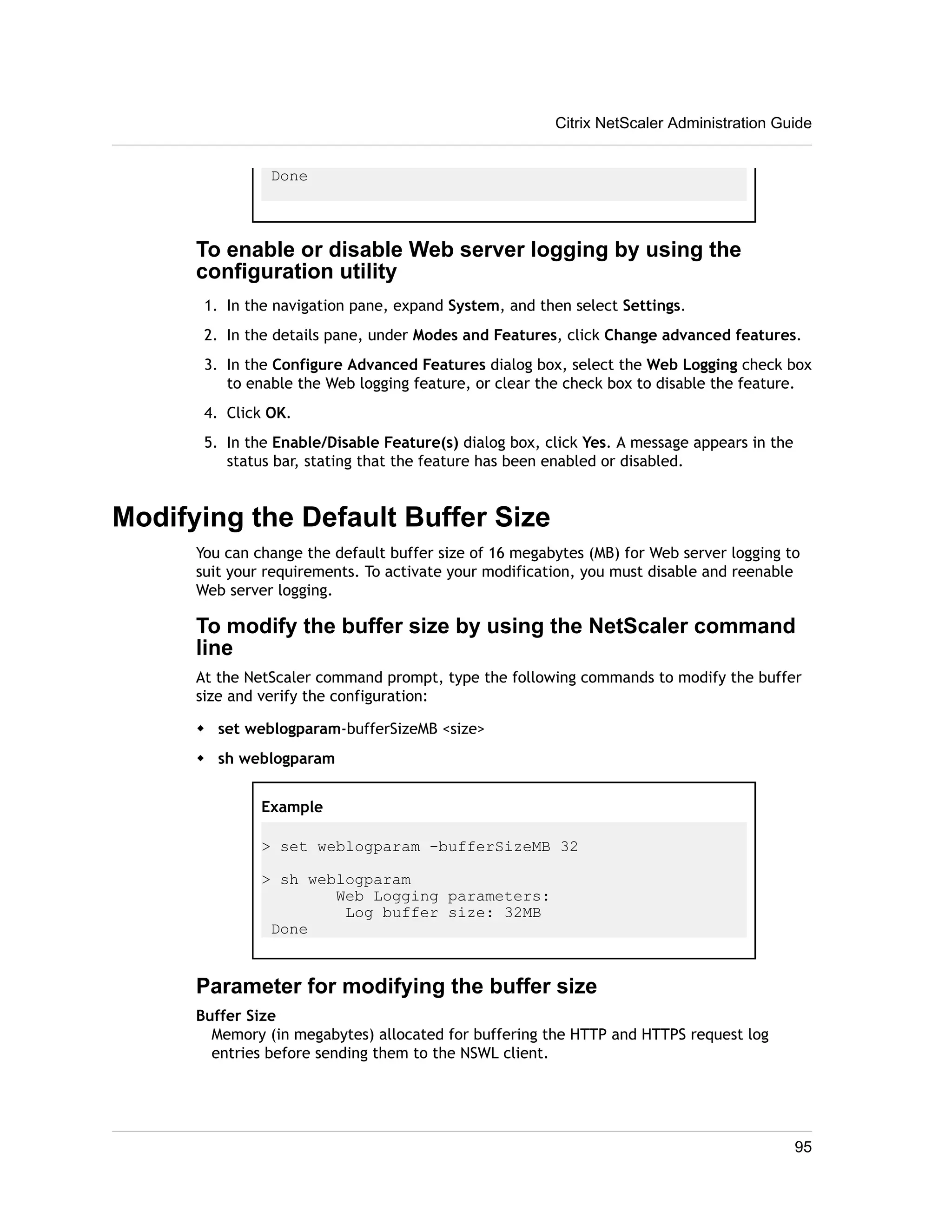 Done 
Citrix NetScaler Administration Guide 
To enable or disable Web server logging by using the 
configuration utility 
1. In the navigation pane, expand System, and then select Settings. 
2. In the details pane, under Modes and Features, click Change advanced features. 
3. In the Configure Advanced Features dialog box, select the Web Logging check box 
to enable the Web logging feature, or clear the check box to disable the feature. 
4. Click OK. 
5. In the Enable/Disable Feature(s) dialog box, click Yes. A message appears in the 
status bar, stating that the feature has been enabled or disabled. 
Modifying the Default Buffer Size 
You can change the default buffer size of 16 megabytes (MB) for Web server logging to 
suit your requirements. To activate your modification, you must disable and reenable 
Web server logging. 
To modify the buffer size by using the NetScaler command 
line 
At the NetScaler command prompt, type the following commands to modify the buffer 
size and verify the configuration: 
w set weblogparam-bufferSizeMB <size> 
w sh weblogparam 
Example 
> set weblogparam -bufferSizeMB 32 
> sh weblogparam 
Web Logging parameters: 
Log buffer size: 32MB 
Done 
Parameter for modifying the buffer size 
Buffer Size 
Memory (in megabytes) allocated for buffering the HTTP and HTTPS request log 
entries before sending them to the NSWL client. 
95 
 