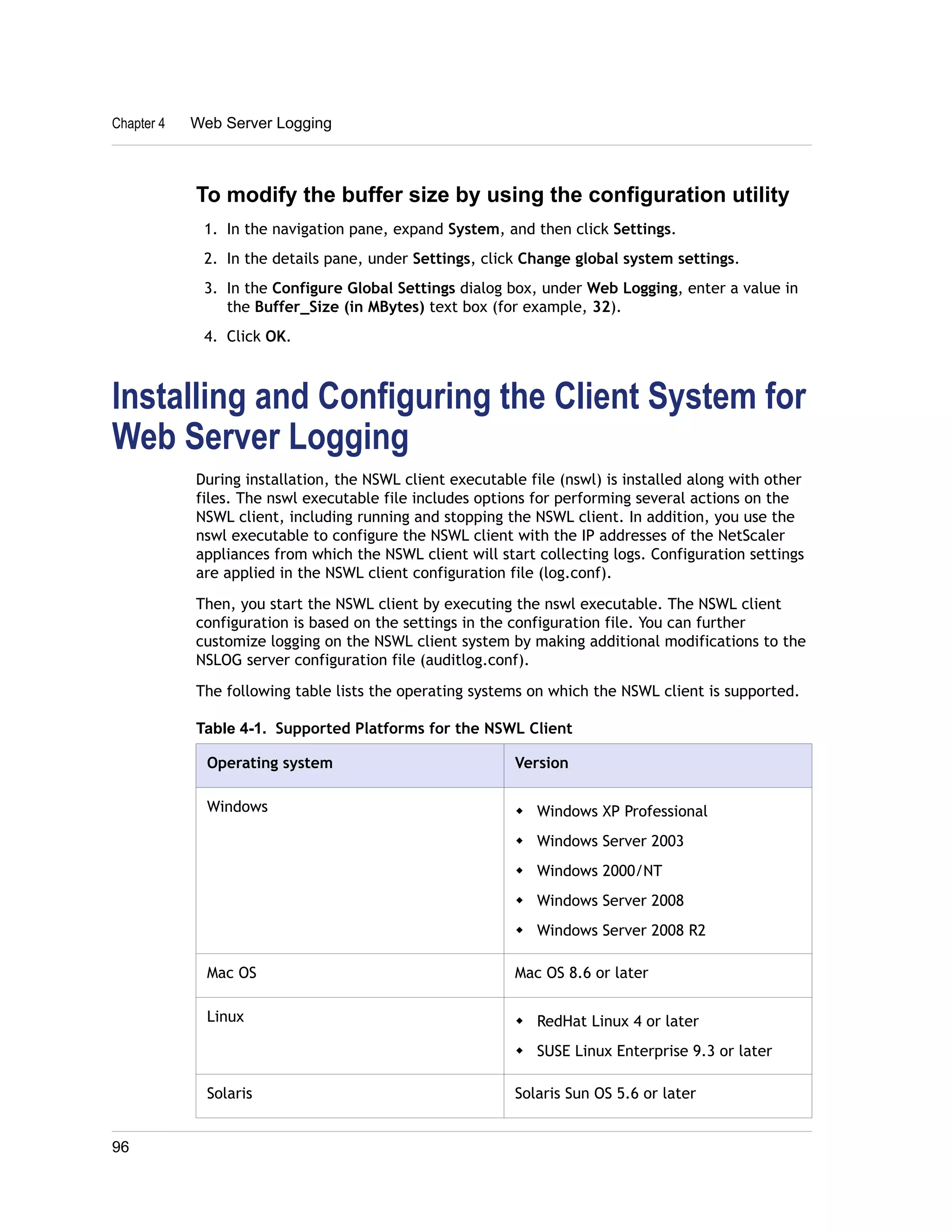 Chapter 4 Web Server Logging 
To modify the buffer size by using the configuration utility 
1. In the navigation pane, expand System, and then click Settings. 
2. In the details pane, under Settings, click Change global system settings. 
3. In the Configure Global Settings dialog box, under Web Logging, enter a value in 
the Buffer_Size (in MBytes) text box (for example, 32). 
4. Click OK. 
Installing and Configuring the Client System for 
Web Server Logging 
During installation, the NSWL client executable file (nswl) is installed along with other 
files. The nswl executable file includes options for performing several actions on the 
NSWL client, including running and stopping the NSWL client. In addition, you use the 
nswl executable to configure the NSWL client with the IP addresses of the NetScaler 
appliances from which the NSWL client will start collecting logs. Configuration settings 
are applied in the NSWL client configuration file (log.conf). 
Then, you start the NSWL client by executing the nswl executable. The NSWL client 
configuration is based on the settings in the configuration file. You can further 
customize logging on the NSWL client system by making additional modifications to the 
NSLOG server configuration file (auditlog.conf). 
The following table lists the operating systems on which the NSWL client is supported. 
Table 4-1. Supported Platforms for the NSWL Client 
Operating system Version 
Windows w Windows XP Professional 
w Windows Server 2003 
w Windows 2000/NT 
w Windows Server 2008 
w Windows Server 2008 R2 
Mac OS Mac OS 8.6 or later 
Linux w RedHat Linux 4 or later 
w SUSE Linux Enterprise 9.3 or later 
Solaris Solaris Sun OS 5.6 or later 
96 
 
