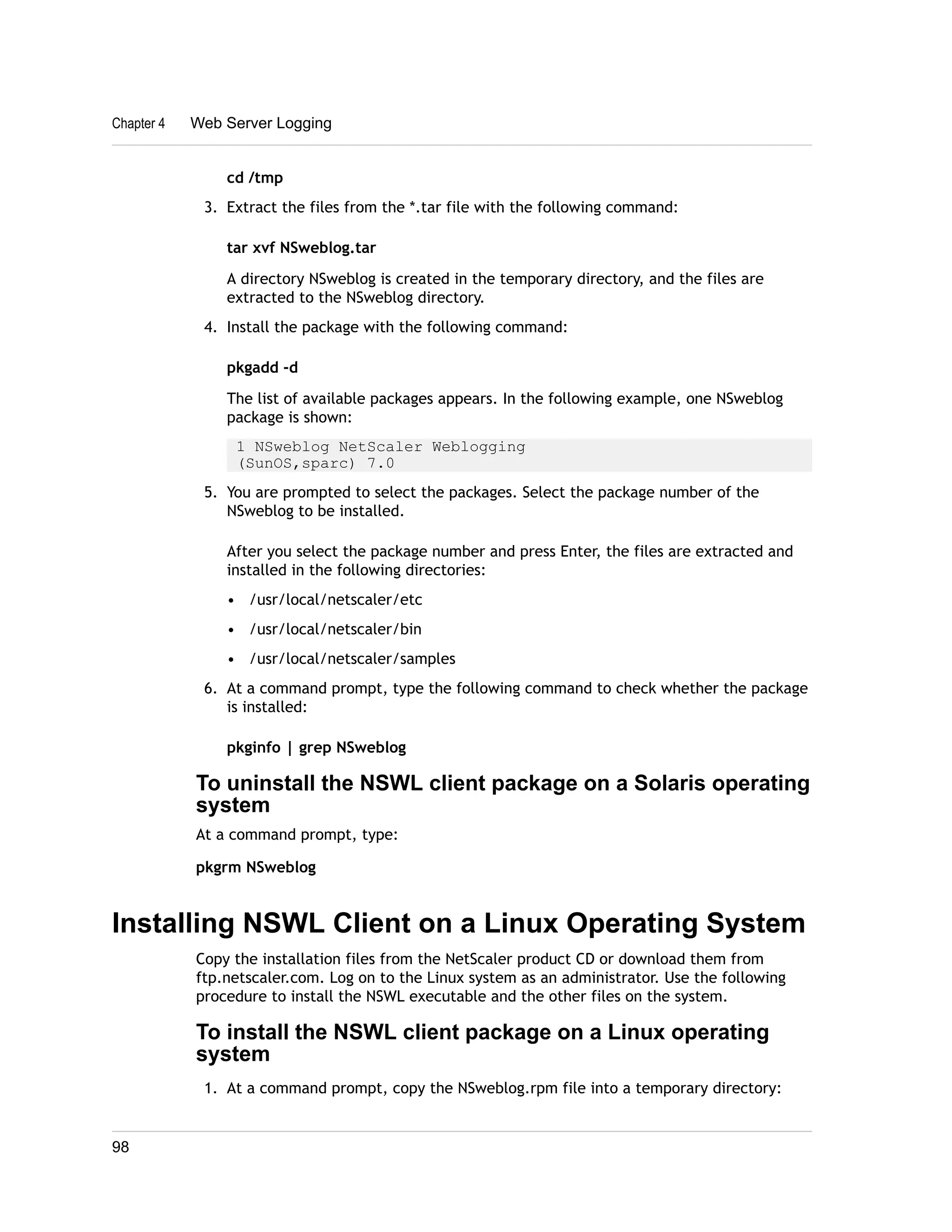 Chapter 4 Web Server Logging 
cd /tmp 
3. Extract the files from the *.tar file with the following command: 
tar xvf NSweblog.tar 
A directory NSweblog is created in the temporary directory, and the files are 
extracted to the NSweblog directory. 
4. Install the package with the following command: 
pkgadd -d 
The list of available packages appears. In the following example, one NSweblog 
package is shown: 
1 NSweblog NetScaler Weblogging 
(SunOS,sparc) 7.0 
5. You are prompted to select the packages. Select the package number of the 
NSweblog to be installed. 
After you select the package number and press Enter, the files are extracted and 
installed in the following directories: 
• /usr/local/netscaler/etc 
• /usr/local/netscaler/bin 
• /usr/local/netscaler/samples 
6. At a command prompt, type the following command to check whether the package 
is installed: 
pkginfo | grep NSweblog 
To uninstall the NSWL client package on a Solaris operating 
system 
At a command prompt, type: 
pkgrm NSweblog 
Installing NSWL Client on a Linux Operating System 
Copy the installation files from the NetScaler product CD or download them from 
ftp.netscaler.com. Log on to the Linux system as an administrator. Use the following 
procedure to install the NSWL executable and the other files on the system. 
To install the NSWL client package on a Linux operating 
system 
1. At a command prompt, copy the NSweblog.rpm file into a temporary directory: 
98 
 