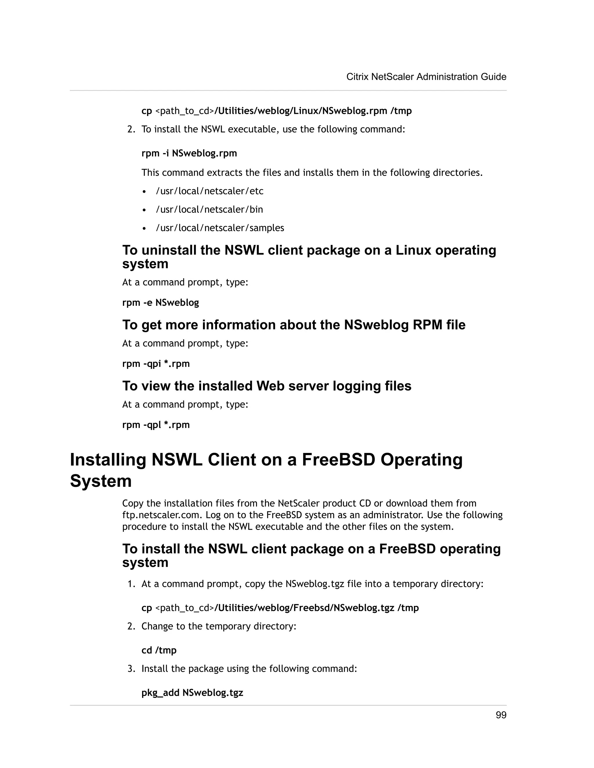 cp <path_to_cd>/Utilities/weblog/Linux/NSweblog.rpm /tmp 
2. To install the NSWL executable, use the following command: 
rpm -i NSweblog.rpm 
This command extracts the files and installs them in the following directories. 
• /usr/local/netscaler/etc 
• /usr/local/netscaler/bin 
• /usr/local/netscaler/samples 
To uninstall the NSWL client package on a Linux operating 
system 
At a command prompt, type: 
rpm -e NSweblog 
To get more information about the NSweblog RPM file 
At a command prompt, type: 
rpm -qpi *.rpm 
To view the installed Web server logging files 
At a command prompt, type: 
rpm -qpl *.rpm 
Installing NSWL Client on a FreeBSD Operating 
System 
Copy the installation files from the NetScaler product CD or download them from 
ftp.netscaler.com. Log on to the FreeBSD system as an administrator. Use the following 
procedure to install the NSWL executable and the other files on the system. 
To install the NSWL client package on a FreeBSD operating 
system 
1. At a command prompt, copy the NSweblog.tgz file into a temporary directory: 
cp <path_to_cd>/Utilities/weblog/Freebsd/NSweblog.tgz /tmp 
2. Change to the temporary directory: 
cd /tmp 
3. Install the package using the following command: 
pkg_add NSweblog.tgz 
Citrix NetScaler Administration Guide 
99 
 
