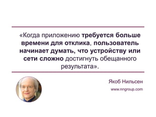 «Когда приложению требуется больше
времени для отклика, пользователь
начинает думать, что устройству или
сети сложно достигнуть обещанного
результата».
Якоб Нильсен
www.nngroup.com
 