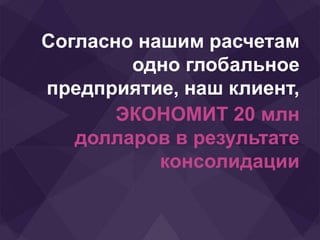 Согласно нашим расчетам
одно глобальное
предприятие, наш клиент,
ЭКОНОМИТ 20 млн
долларов в результате
консолидации
 